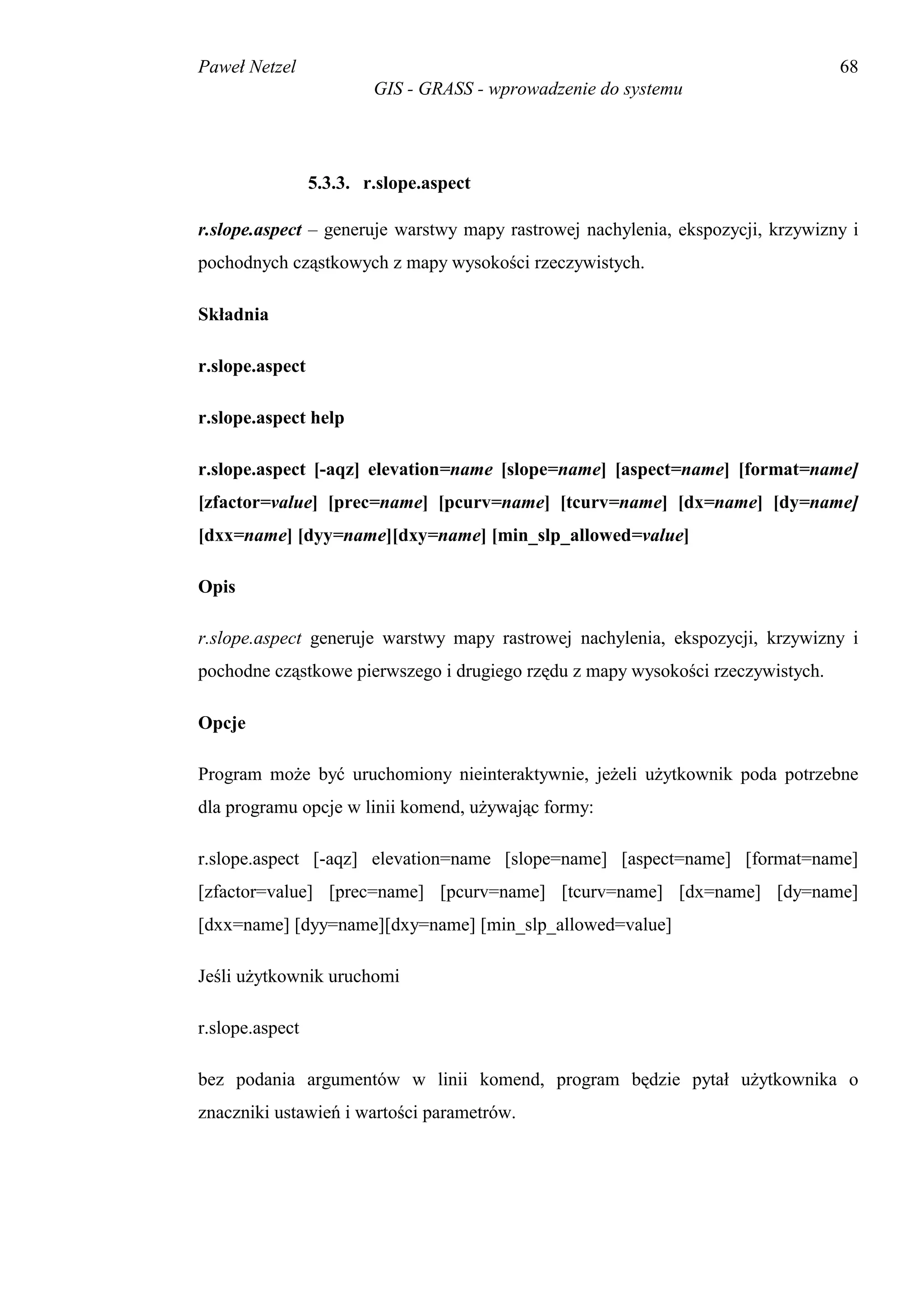 Paweł Netzel                                                                     68
                         GIS - GRASS - wprowadzenie do systemu




                 5.3.3. r.slope.aspect

r.slope.aspect – generuje warstwy mapy rastrowej nachylenia, ekspozycji, krzywizny i
pochodnych cząstkowych z mapy wysokości rzeczywistych.

Składnia

r.slope.aspect

r.slope.aspect help

r.slope.aspect [-aqz] elevation=name [slope=name] [aspect=name] [format=name]
[zfactor=value] [prec=name] [pcurv=name] [tcurv=name] [dx=name] [dy=name]
[dxx=name] [dyy=name][dxy=name] [min_slp_allowed=value]

Opis

r.slope.aspect generuje warstwy mapy rastrowej nachylenia, ekspozycji, krzywizny i
pochodne cząstkowe pierwszego i drugiego rzędu z mapy wysokości rzeczywistych.

Opcje

Program może być uruchomiony nieinteraktywnie, jeżeli użytkownik poda potrzebne
dla programu opcje w linii komend, używając formy:

r.slope.aspect [-aqz] elevation=name [slope=name] [aspect=name] [format=name]
[zfactor=value] [prec=name] [pcurv=name] [tcurv=name] [dx=name] [dy=name]
[dxx=name] [dyy=name][dxy=name] [min_slp_allowed=value]

Jeśli użytkownik uruchomi

r.slope.aspect

bez podania argumentów w linii komend, program będzie pytał użytkownika o
znaczniki ustawień i wartości parametrów.
 