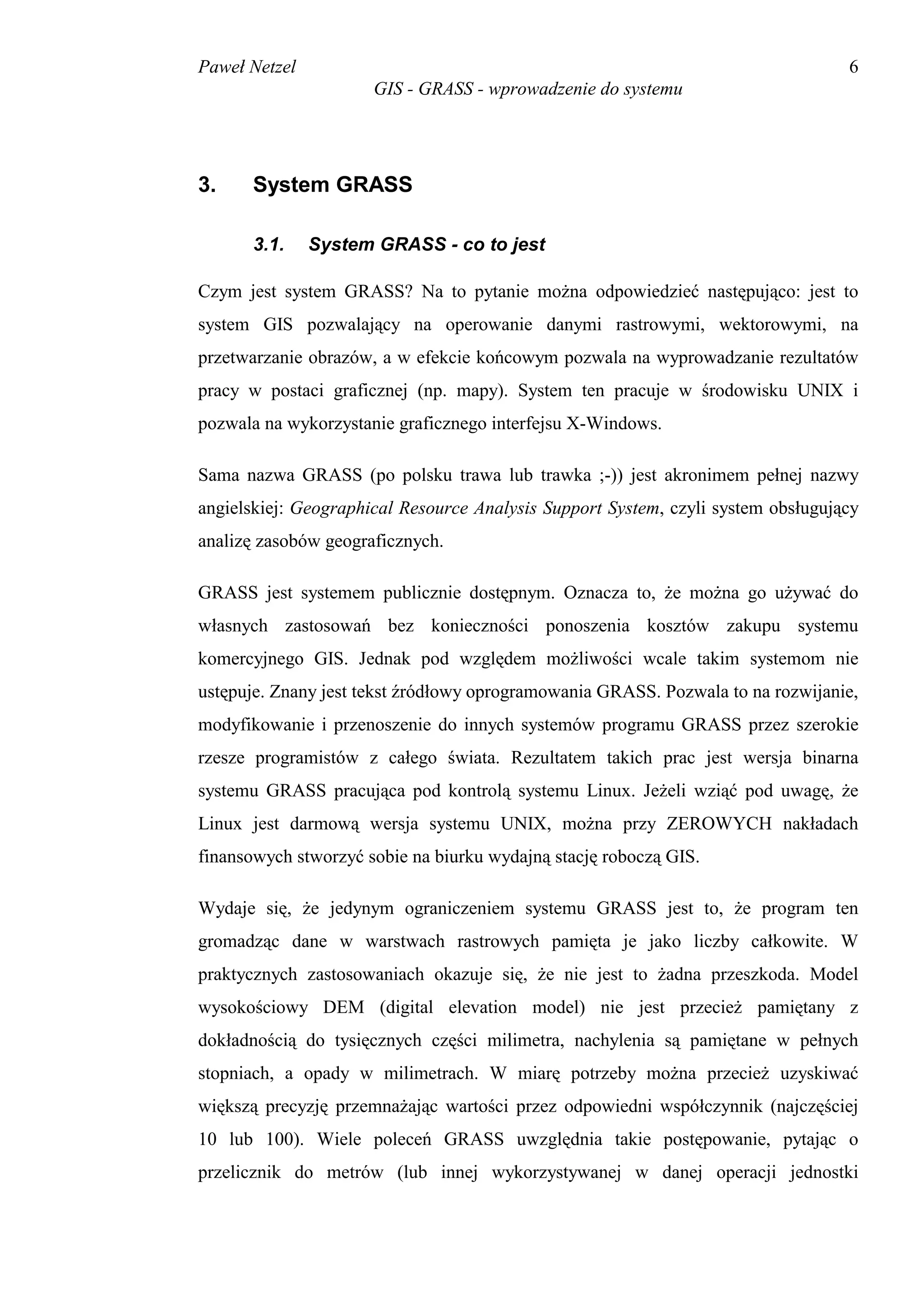 Paweł Netzel                                                                      6
                      GIS - GRASS - wprowadzenie do systemu




3.     System GRASS

       3.1.    System GRASS - co to jest

Czym jest system GRASS? Na to pytanie można odpowiedzieć następująco: jest to
system GIS pozwalający na operowanie danymi rastrowymi, wektorowymi, na
przetwarzanie obrazów, a w efekcie końcowym pozwala na wyprowadzanie rezultatów
pracy w postaci graficznej (np. mapy). System ten pracuje w środowisku UNIX i
pozwala na wykorzystanie graficznego interfejsu X-Windows.

Sama nazwa GRASS (po polsku trawa lub trawka ;-)) jest akronimem pełnej nazwy
angielskiej: Geographical Resource Analysis Support System, czyli system obsługujący
analizę zasobów geograficznych.

GRASS jest systemem publicznie dostępnym. Oznacza to, że można go używać do
własnych zastosowań bez konieczności ponoszenia kosztów zakupu systemu
komercyjnego GIS. Jednak pod względem możliwości wcale takim systemom nie
ustępuje. Znany jest tekst źródłowy oprogramowania GRASS. Pozwala to na rozwijanie,
modyfikowanie i przenoszenie do innych systemów programu GRASS przez szerokie
rzesze programistów z całego świata. Rezultatem takich prac jest wersja binarna
systemu GRASS pracująca pod kontrolą systemu Linux. Jeżeli wziąć pod uwagę, że
Linux jest darmową wersja systemu UNIX, można przy ZEROWYCH nakładach
finansowych stworzyć sobie na biurku wydajną stację roboczą GIS.

Wydaje się, że jedynym ograniczeniem systemu GRASS jest to, że program ten
gromadząc dane w warstwach rastrowych pamięta je jako liczby całkowite. W
praktycznych zastosowaniach okazuje się, że nie jest to żadna przeszkoda. Model
wysokościowy DEM (digital elevation model) nie jest przecież pamiętany z
dokładnością do tysięcznych części milimetra, nachylenia są pamiętane w pełnych
stopniach, a opady w milimetrach. W miarę potrzeby można przecież uzyskiwać
większą precyzję przemnażając wartości przez odpowiedni współczynnik (najczęściej
10 lub 100). Wiele poleceń GRASS uwzględnia takie postępowanie, pytając o
przelicznik do metrów (lub innej wykorzystywanej w danej operacji jednostki
 