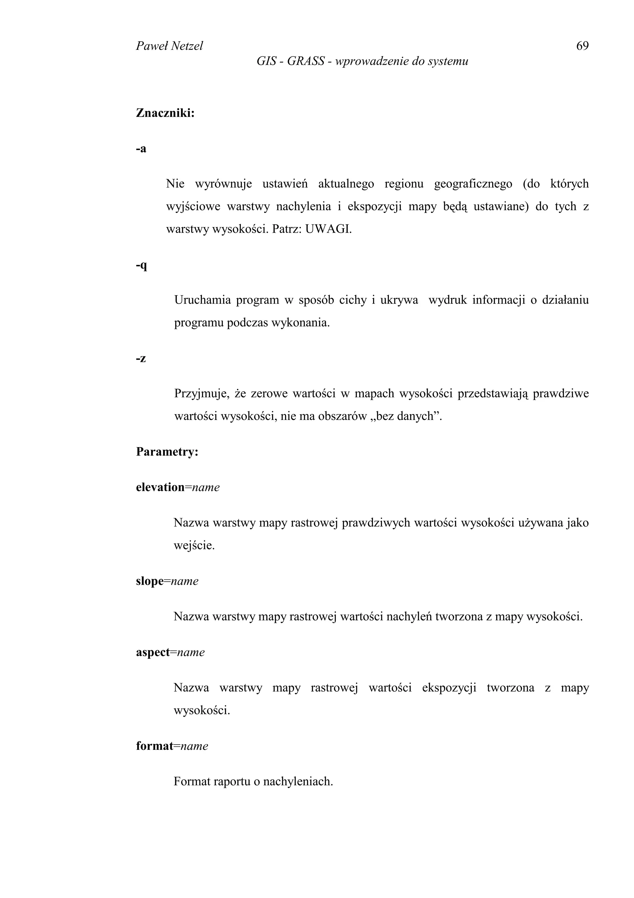 Paweł Netzel                                                                 69
                     GIS - GRASS - wprowadzenie do systemu



Znaczniki:

-a

     Nie wyrównuje ustawień aktualnego regionu geograficznego (do których
     wyjściowe warstwy nachylenia i ekspozycji mapy będą ustawiane) do tych z
     warstwy wysokości. Patrz: UWAGI.

-q

      Uruchamia program w sposób cichy i ukrywa wydruk informacji o działaniu
      programu podczas wykonania.

-z

      Przyjmuje, że zerowe wartości w mapach wysokości przedstawiają prawdziwe
      wartości wysokości, nie ma obszarów „bez danych”.

Parametry:

elevation=name

      Nazwa warstwy mapy rastrowej prawdziwych wartości wysokości używana jako
      wejście.

slope=name

      Nazwa warstwy mapy rastrowej wartości nachyleń tworzona z mapy wysokości.

aspect=name

      Nazwa warstwy mapy rastrowej wartości ekspozycji tworzona z mapy
      wysokości.

format=name

      Format raportu o nachyleniach.
 