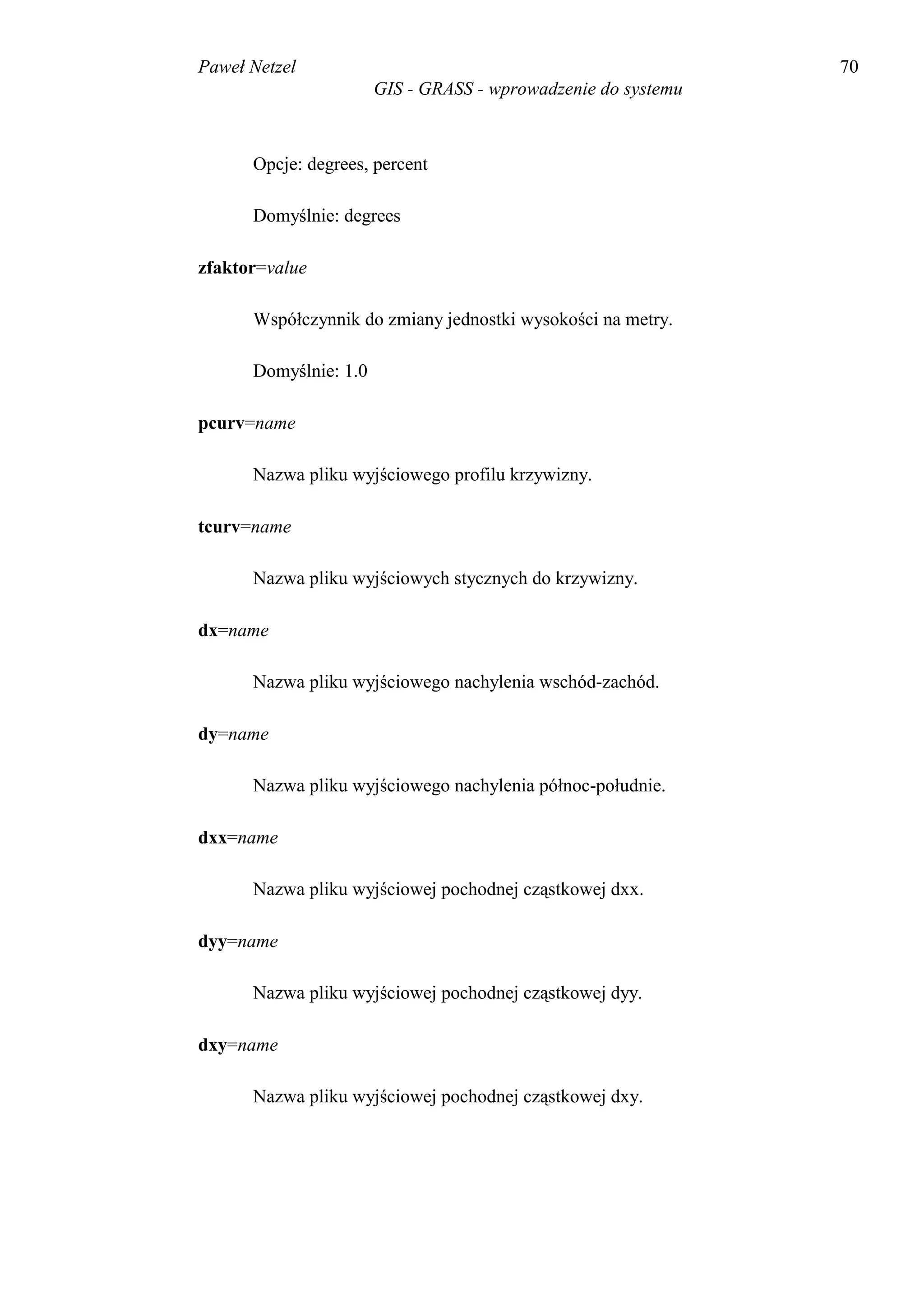Paweł Netzel                                                   70
                       GIS - GRASS - wprowadzenie do systemu



      Opcje: degrees, percent

      Domyślnie: degrees

zfaktor=value

      Współczynnik do zmiany jednostki wysokości na metry.

      Domyślnie: 1.0

pcurv=name

      Nazwa pliku wyjściowego profilu krzywizny.

tcurv=name

      Nazwa pliku wyjściowych stycznych do krzywizny.

dx=name

      Nazwa pliku wyjściowego nachylenia wschód-zachód.

dy=name

      Nazwa pliku wyjściowego nachylenia północ-południe.

dxx=name

      Nazwa pliku wyjściowej pochodnej cząstkowej dxx.

dyy=name

      Nazwa pliku wyjściowej pochodnej cząstkowej dyy.

dxy=name

      Nazwa pliku wyjściowej pochodnej cząstkowej dxy.
 