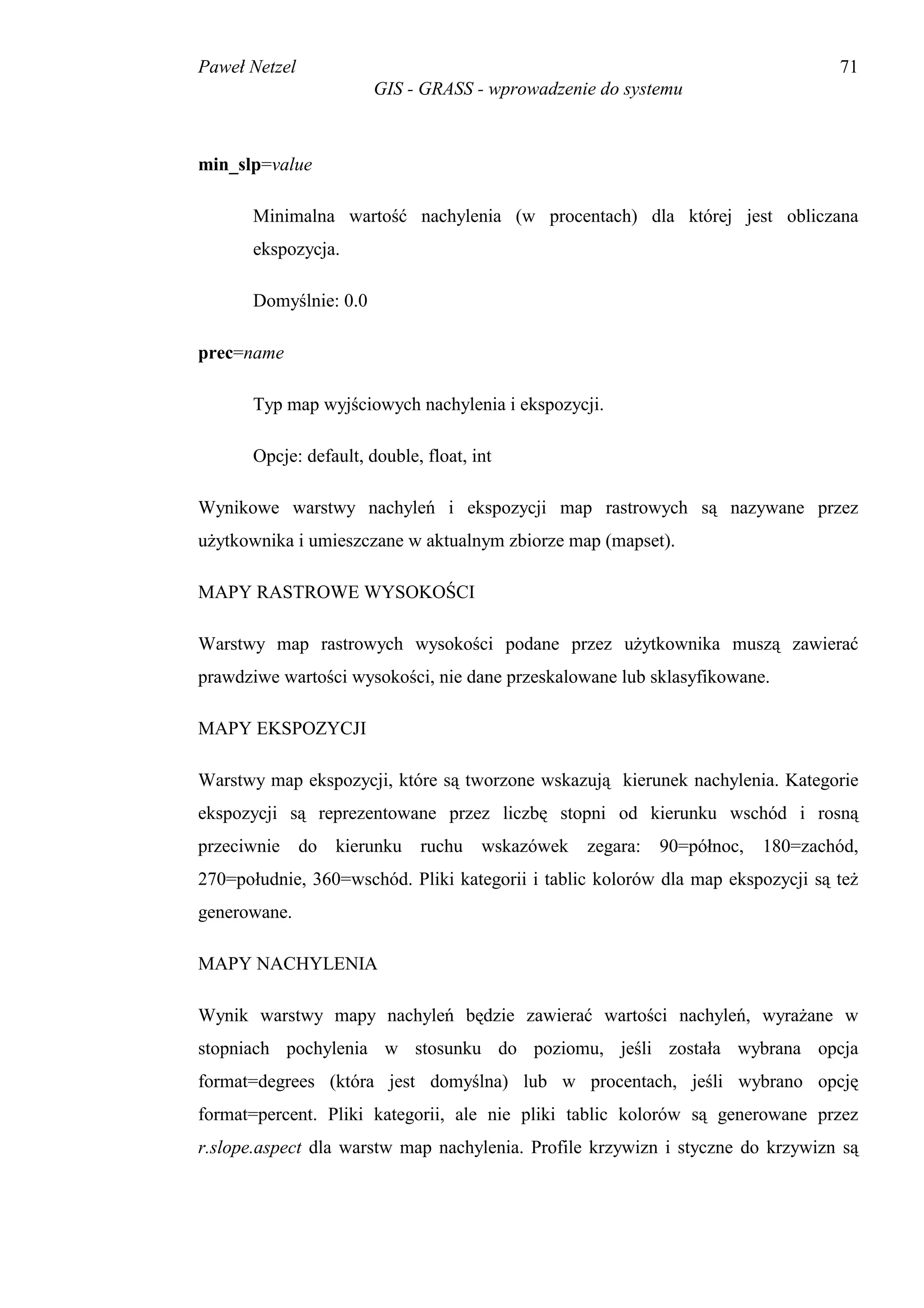 Paweł Netzel                                                                     71
                       GIS - GRASS - wprowadzenie do systemu



min_slp=value

      Minimalna wartość nachylenia (w procentach) dla której jest obliczana
      ekspozycja.

      Domyślnie: 0.0

prec=name

      Typ map wyjściowych nachylenia i ekspozycji.

      Opcje: default, double, float, int

Wynikowe warstwy nachyleń i ekspozycji map rastrowych są nazywane przez
użytkownika i umieszczane w aktualnym zbiorze map (mapset).

MAPY RASTROWE WYSOKOŚCI

Warstwy map rastrowych wysokości podane przez użytkownika muszą zawierać
prawdziwe wartości wysokości, nie dane przeskalowane lub sklasyfikowane.

MAPY EKSPOZYCJI

Warstwy map ekspozycji, które są tworzone wskazują kierunek nachylenia. Kategorie
ekspozycji są reprezentowane przez liczbę stopni od kierunku wschód i rosną
przeciwnie do kierunku ruchu wskazówek           zegara:   90=północ,   180=zachód,
270=południe, 360=wschód. Pliki kategorii i tablic kolorów dla map ekspozycji są też
generowane.

MAPY NACHYLENIA

Wynik warstwy mapy nachyleń będzie zawierać wartości nachyleń, wyrażane w
stopniach pochylenia w stosunku do poziomu, jeśli została wybrana opcja
format=degrees (która jest domyślna) lub w procentach, jeśli wybrano opcję
format=percent. Pliki kategorii, ale nie pliki tablic kolorów są generowane przez
r.slope.aspect dla warstw map nachylenia. Profile krzywizn i styczne do krzywizn są
 