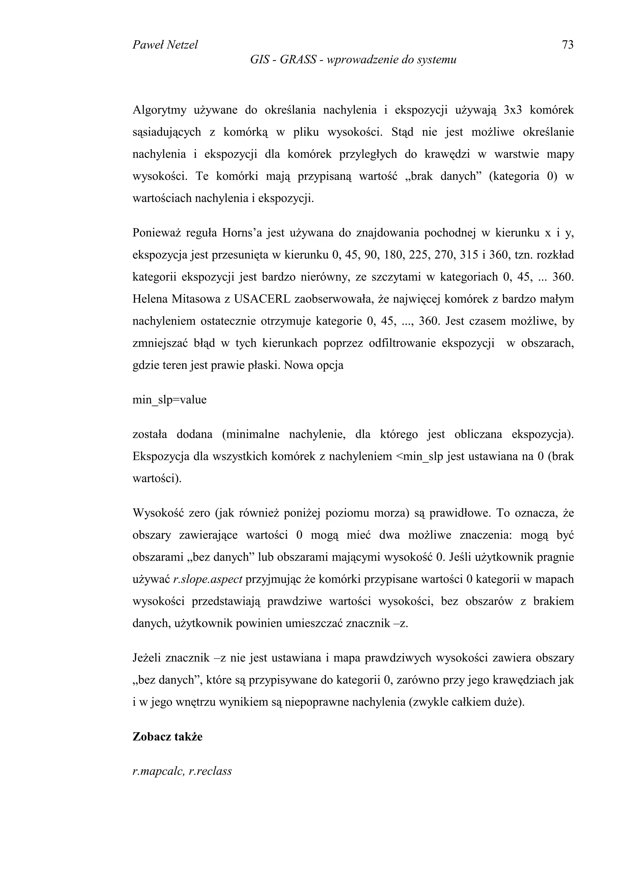Paweł Netzel                                                                         73
                       GIS - GRASS - wprowadzenie do systemu



Algorytmy używane do określania nachylenia i ekspozycji używają 3x3 komórek
sąsiadujących z komórką w pliku wysokości. Stąd nie jest możliwe określanie
nachylenia i ekspozycji dla komórek przyległych do krawędzi w warstwie mapy
wysokości. Te komórki mają przypisaną wartość „brak danych” (kategoria 0) w
wartościach nachylenia i ekspozycji.

Ponieważ reguła Horns’a jest używana do znajdowania pochodnej w kierunku x i y,
ekspozycja jest przesunięta w kierunku 0, 45, 90, 180, 225, 270, 315 i 360, tzn. rozkład
kategorii ekspozycji jest bardzo nierówny, ze szczytami w kategoriach 0, 45, ... 360.
Helena Mitasowa z USACERL zaobserwowała, że najwięcej komórek z bardzo małym
nachyleniem ostatecznie otrzymuje kategorie 0, 45, ..., 360. Jest czasem możliwe, by
zmniejszać błąd w tych kierunkach poprzez odfiltrowanie ekspozycji w obszarach,
gdzie teren jest prawie płaski. Nowa opcja

min_slp=value

została dodana (minimalne nachylenie, dla którego jest obliczana ekspozycja).
Ekspozycja dla wszystkich komórek z nachyleniem <min_slp jest ustawiana na 0 (brak
wartości).

Wysokość zero (jak również poniżej poziomu morza) są prawidłowe. To oznacza, że
obszary zawierające wartości 0 mogą mieć dwa możliwe znaczenia: mogą być
obszarami „bez danych” lub obszarami mającymi wysokość 0. Jeśli użytkownik pragnie
używać r.slope.aspect przyjmując że komórki przypisane wartości 0 kategorii w mapach
wysokości przedstawiają prawdziwe wartości wysokości, bez obszarów z brakiem
danych, użytkownik powinien umieszczać znacznik –z.

Jeżeli znacznik –z nie jest ustawiana i mapa prawdziwych wysokości zawiera obszary
„bez danych”, które są przypisywane do kategorii 0, zarówno przy jego krawędziach jak
i w jego wnętrzu wynikiem są niepoprawne nachylenia (zwykle całkiem duże).

Zobacz także

r.mapcalc, r.reclass
 