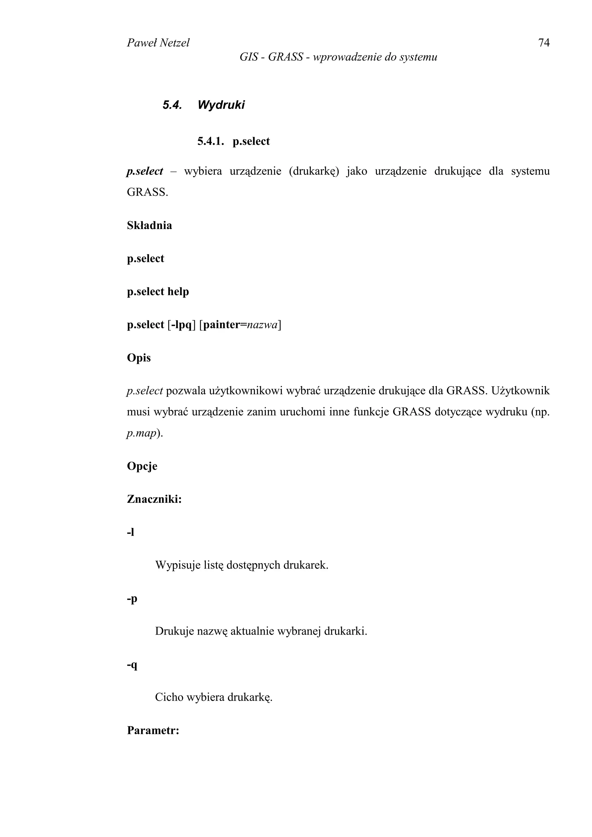 Paweł Netzel                                                                 74
                        GIS - GRASS - wprowadzenie do systemu



        5.4.    Wydruki


                5.4.1. p.select

p.select – wybiera urządzenie (drukarkę) jako urządzenie drukujące dla systemu
GRASS.

Składnia

p.select

p.select help

p.select [-lpq] [painter=nazwa]

Opis

p.select pozwala użytkownikowi wybrać urządzenie drukujące dla GRASS. Użytkownik
musi wybrać urządzenie zanim uruchomi inne funkcje GRASS dotyczące wydruku (np.
p.map).

Opcje

Znaczniki:

-l

       Wypisuje listę dostępnych drukarek.

-p

       Drukuje nazwę aktualnie wybranej drukarki.

-q

       Cicho wybiera drukarkę.

Parametr:
 