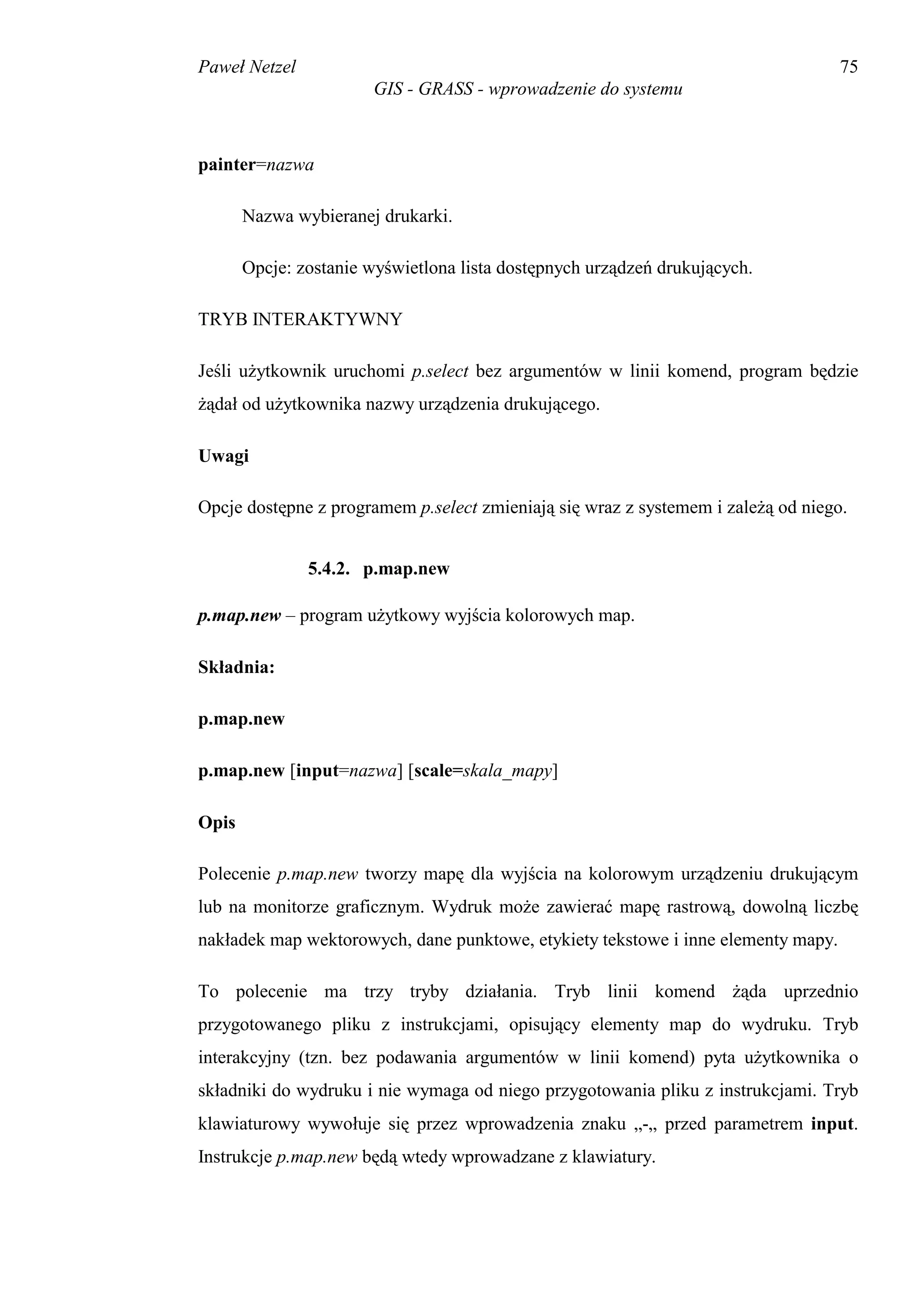 Paweł Netzel                                                                       75
                        GIS - GRASS - wprowadzenie do systemu



painter=nazwa

       Nazwa wybieranej drukarki.

       Opcje: zostanie wyświetlona lista dostępnych urządzeń drukujących.

TRYB INTERAKTYWNY

Jeśli użytkownik uruchomi p.select bez argumentów w linii komend, program będzie
żądał od użytkownika nazwy urządzenia drukującego.

Uwagi

Opcje dostępne z programem p.select zmieniają się wraz z systemem i zależą od niego.


               5.4.2. p.map.new

p.map.new – program użytkowy wyjścia kolorowych map.

Składnia:

p.map.new

p.map.new [input=nazwa] [scale=skala_mapy]

Opis

Polecenie p.map.new tworzy mapę dla wyjścia na kolorowym urządzeniu drukującym
lub na monitorze graficznym. Wydruk może zawierać mapę rastrową, dowolną liczbę
nakładek map wektorowych, dane punktowe, etykiety tekstowe i inne elementy mapy.

To polecenie ma trzy tryby działania. Tryb linii komend żąda uprzednio
przygotowanego pliku z instrukcjami, opisujący elementy map do wydruku. Tryb
interakcyjny (tzn. bez podawania argumentów w linii komend) pyta użytkownika o
składniki do wydruku i nie wymaga od niego przygotowania pliku z instrukcjami. Tryb
klawiaturowy wywołuje się przez wprowadzenia znaku „-„ przed parametrem input.
Instrukcje p.map.new będą wtedy wprowadzane z klawiatury.
 