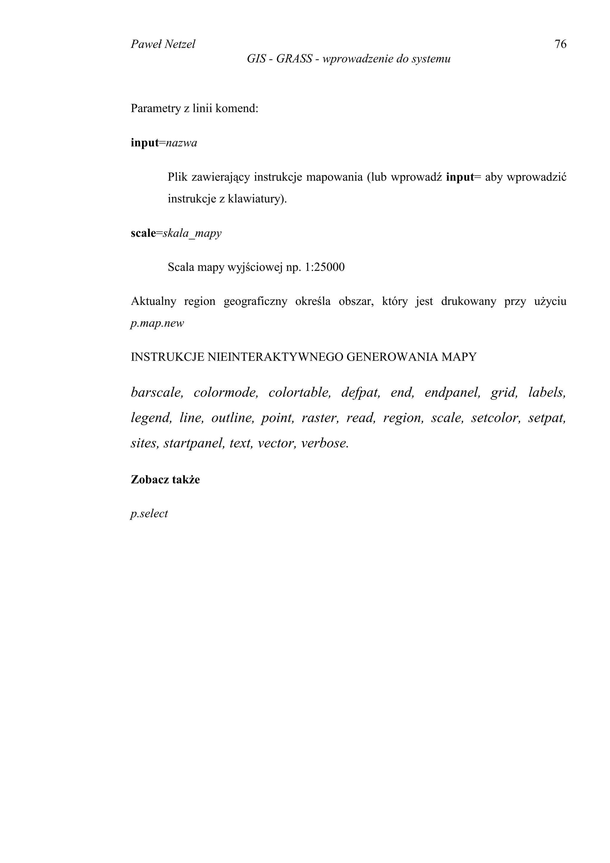 Paweł Netzel                                                                 76
                       GIS - GRASS - wprowadzenie do systemu



Parametry z linii komend:

input=nazwa

       Plik zawierający instrukcje mapowania (lub wprowadź input= aby wprowadzić
       instrukcje z klawiatury).

scale=skala_mapy

       Scala mapy wyjściowej np. 1:25000

Aktualny region geograficzny określa obszar, który jest drukowany przy użyciu
p.map.new

INSTRUKCJE NIEINTERAKTYWNEGO GENEROWANIA MAPY

barscale, colormode, colortable, defpat, end, endpanel, grid, labels,
legend, line, outline, point, raster, read, region, scale, setcolor, setpat,
sites, startpanel, text, vector, verbose.

Zobacz także

p.select
 