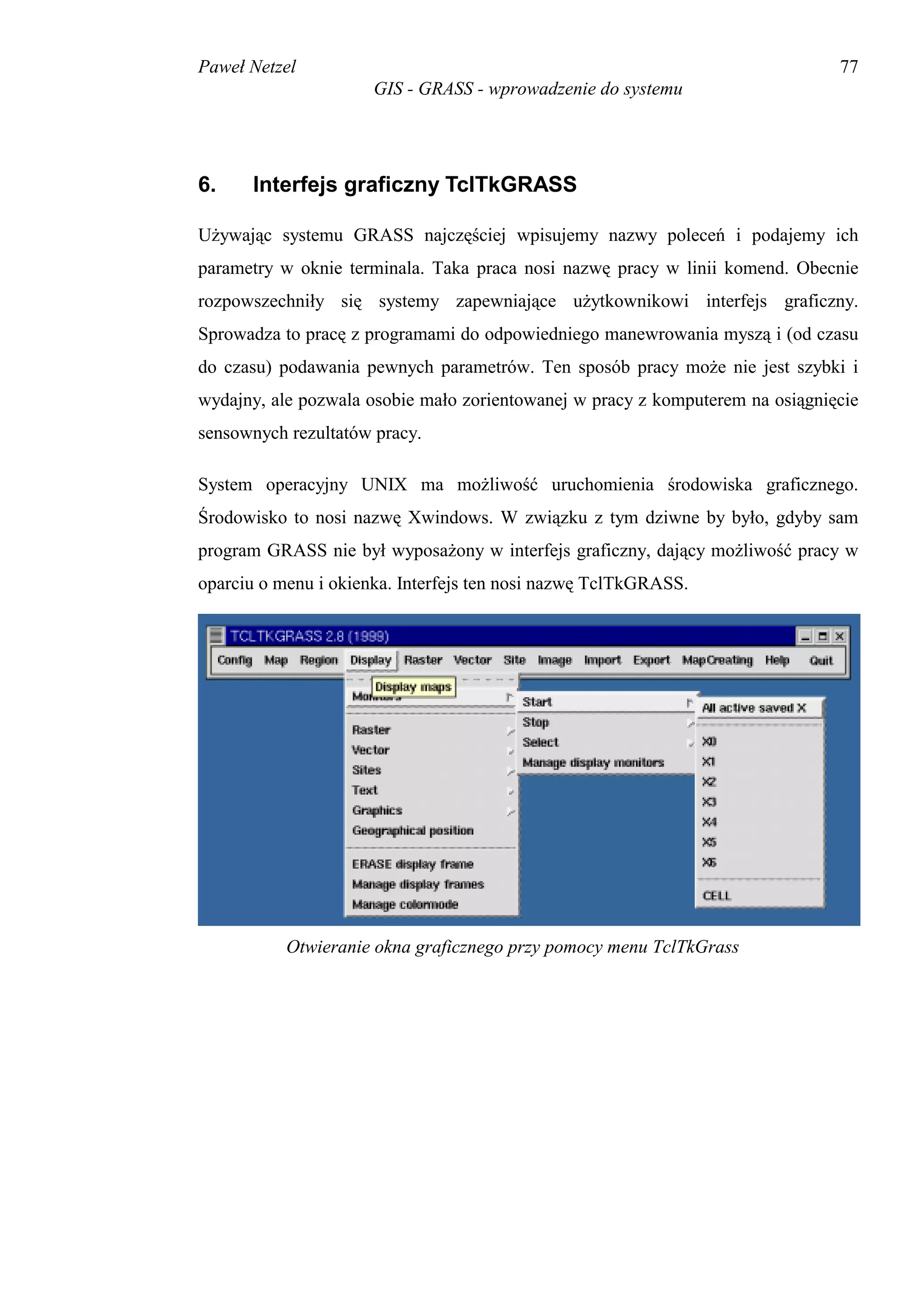 Paweł Netzel                                                                   77
                      GIS - GRASS - wprowadzenie do systemu




6.    Interfejs graficzny TclTkGRASS

Używając systemu GRASS najczęściej wpisujemy nazwy poleceń i podajemy ich
parametry w oknie terminala. Taka praca nosi nazwę pracy w linii komend. Obecnie
rozpowszechniły się systemy zapewniające użytkownikowi interfejs graficzny.
Sprowadza to pracę z programami do odpowiedniego manewrowania myszą i (od czasu
do czasu) podawania pewnych parametrów. Ten sposób pracy może nie jest szybki i
wydajny, ale pozwala osobie mało zorientowanej w pracy z komputerem na osiągnięcie
sensownych rezultatów pracy.

System operacyjny UNIX ma możliwość uruchomienia środowiska graficznego.
Środowisko to nosi nazwę Xwindows. W związku z tym dziwne by było, gdyby sam
program GRASS nie był wyposażony w interfejs graficzny, dający możliwość pracy w
oparciu o menu i okienka. Interfejs ten nosi nazwę TclTkGRASS.




           Otwieranie okna graficznego przy pomocy menu TclTkGrass
 
