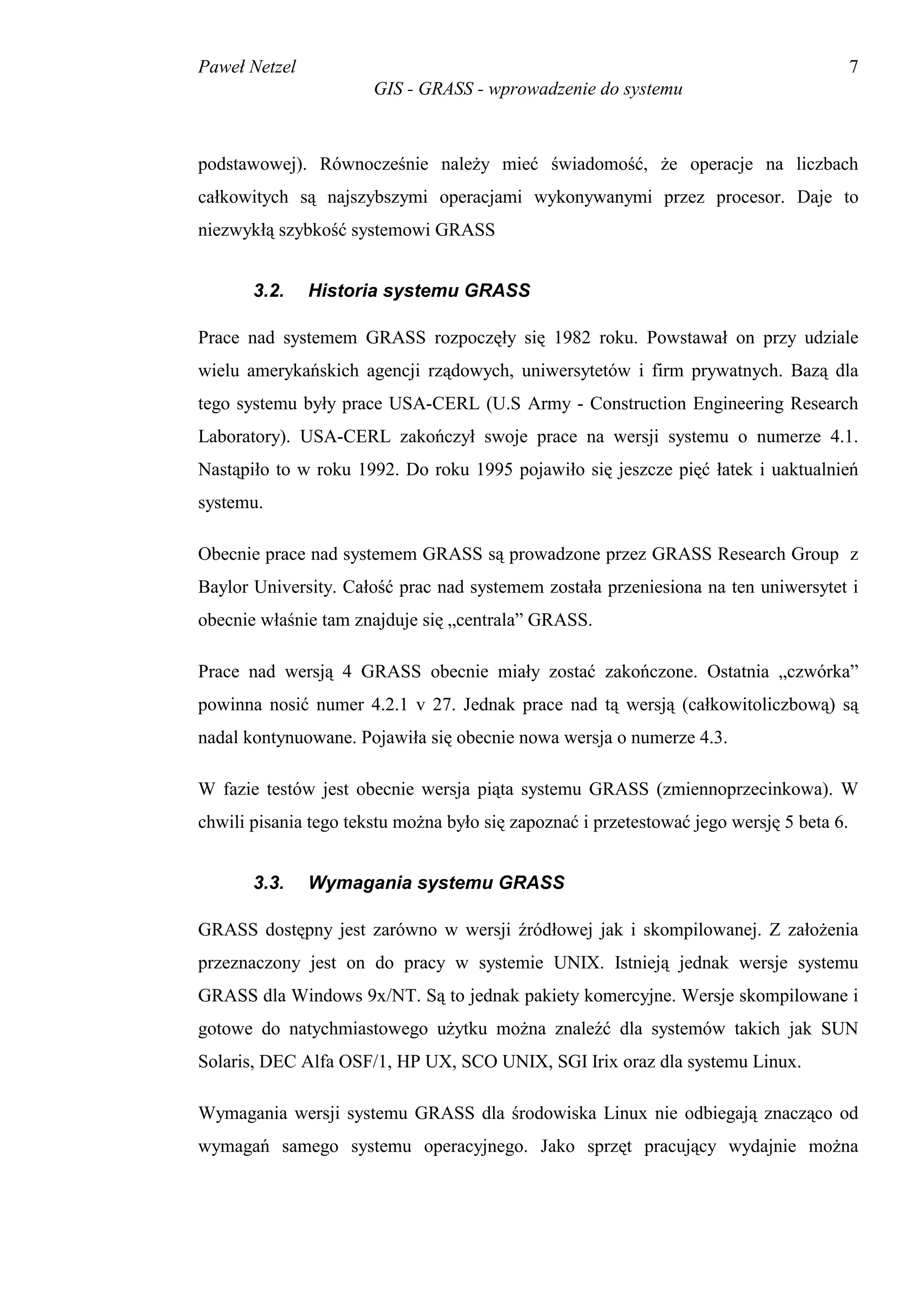 Paweł Netzel                                                                              7
                       GIS - GRASS - wprowadzenie do systemu



podstawowej). Równocześnie należy mieć świadomość, że operacje na liczbach
całkowitych są najszybszymi operacjami wykonywanymi przez procesor. Daje to
niezwykłą szybkość systemowi GRASS


       3.2.    Historia systemu GRASS

Prace nad systemem GRASS rozpoczęły się 1982 roku. Powstawał on przy udziale
wielu amerykańskich agencji rządowych, uniwersytetów i firm prywatnych. Bazą dla
tego systemu były prace USA-CERL (U.S Army - Construction Engineering Research
Laboratory). USA-CERL zakończył swoje prace na wersji systemu o numerze 4.1.
Nastąpiło to w roku 1992. Do roku 1995 pojawiło się jeszcze pięć łatek i uaktualnień
systemu.

Obecnie prace nad systemem GRASS są prowadzone przez GRASS Research Group z
Baylor University. Całość prac nad systemem została przeniesiona na ten uniwersytet i
obecnie właśnie tam znajduje się „centrala” GRASS.

Prace nad wersją 4 GRASS obecnie miały zostać zakończone. Ostatnia „czwórka”
powinna nosić numer 4.2.1 v 27. Jednak prace nad tą wersją (całkowitoliczbową) są
nadal kontynuowane. Pojawiła się obecnie nowa wersja o numerze 4.3.

W fazie testów jest obecnie wersja piąta systemu GRASS (zmiennoprzecinkowa). W
chwili pisania tego tekstu można było się zapoznać i przetestować jego wersję 5 beta 6.


       3.3.    Wymagania systemu GRASS

GRASS dostępny jest zarówno w wersji źródłowej jak i skompilowanej. Z założenia
przeznaczony jest on do pracy w systemie UNIX. Istnieją jednak wersje systemu
GRASS dla Windows 9x/NT. Są to jednak pakiety komercyjne. Wersje skompilowane i
gotowe do natychmiastowego użytku można znaleźć dla systemów takich jak SUN
Solaris, DEC Alfa OSF/1, HP UX, SCO UNIX, SGI Irix oraz dla systemu Linux.

Wymagania wersji systemu GRASS dla środowiska Linux nie odbiegają znacząco od
wymagań samego systemu operacyjnego. Jako sprzęt pracujący wydajnie można
 
