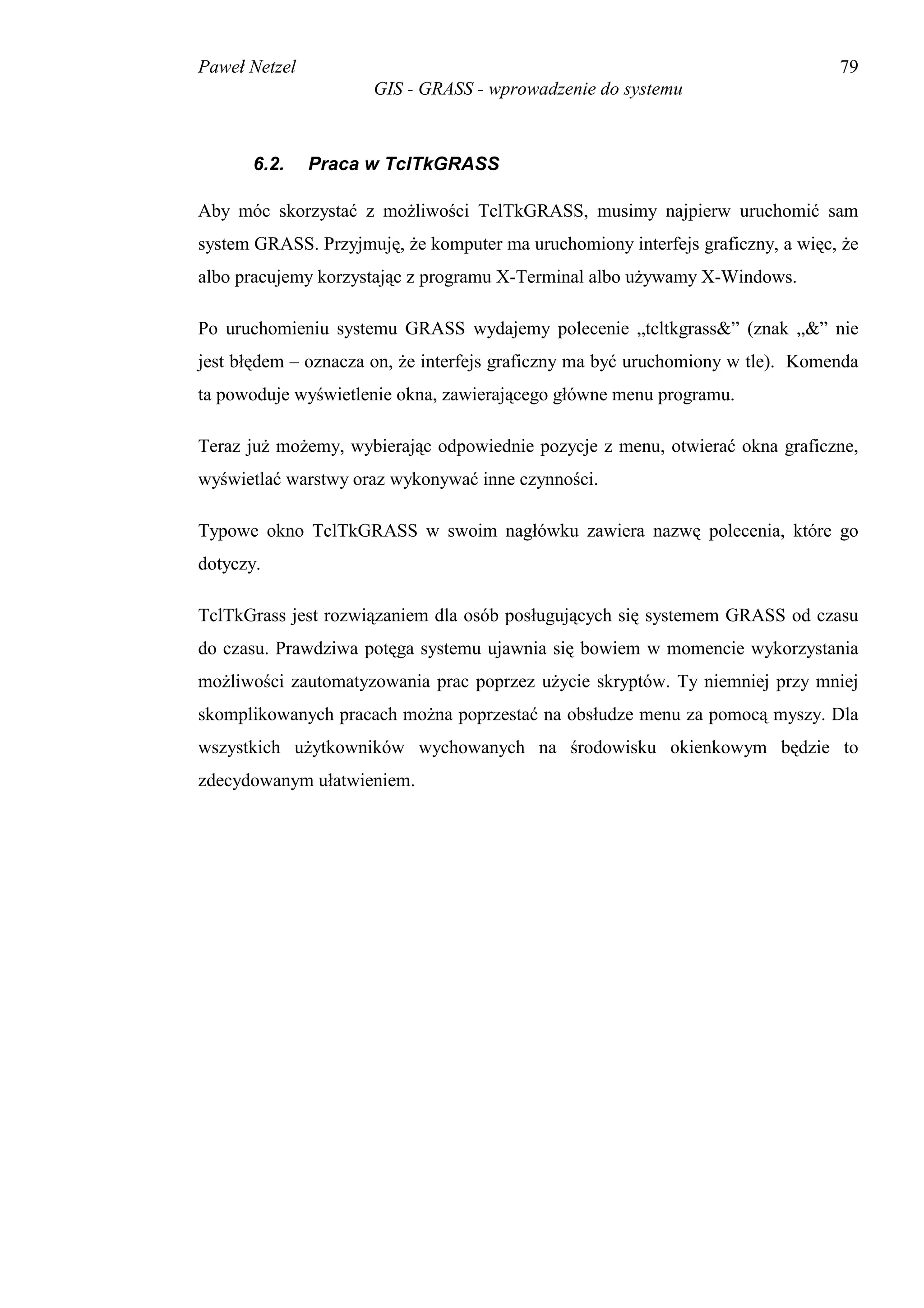 Paweł Netzel                                                                    79
                      GIS - GRASS - wprowadzenie do systemu



       6.2.    Praca w TclTkGRASS

Aby móc skorzystać z możliwości TclTkGRASS, musimy najpierw uruchomić sam
system GRASS. Przyjmuję, że komputer ma uruchomiony interfejs graficzny, a więc, że
albo pracujemy korzystając z programu X-Terminal albo używamy X-Windows.

Po uruchomieniu systemu GRASS wydajemy polecenie „tcltkgrass&” (znak „&” nie
jest błędem – oznacza on, że interfejs graficzny ma być uruchomiony w tle). Komenda
ta powoduje wyświetlenie okna, zawierającego główne menu programu.

Teraz już możemy, wybierając odpowiednie pozycje z menu, otwierać okna graficzne,
wyświetlać warstwy oraz wykonywać inne czynności.

Typowe okno TclTkGRASS w swoim nagłówku zawiera nazwę polecenia, które go
dotyczy.

TclTkGrass jest rozwiązaniem dla osób posługujących się systemem GRASS od czasu
do czasu. Prawdziwa potęga systemu ujawnia się bowiem w momencie wykorzystania
możliwości zautomatyzowania prac poprzez użycie skryptów. Ty niemniej przy mniej
skomplikowanych pracach można poprzestać na obsłudze menu za pomocą myszy. Dla
wszystkich użytkowników wychowanych na środowisku okienkowym będzie to
zdecydowanym ułatwieniem.
 