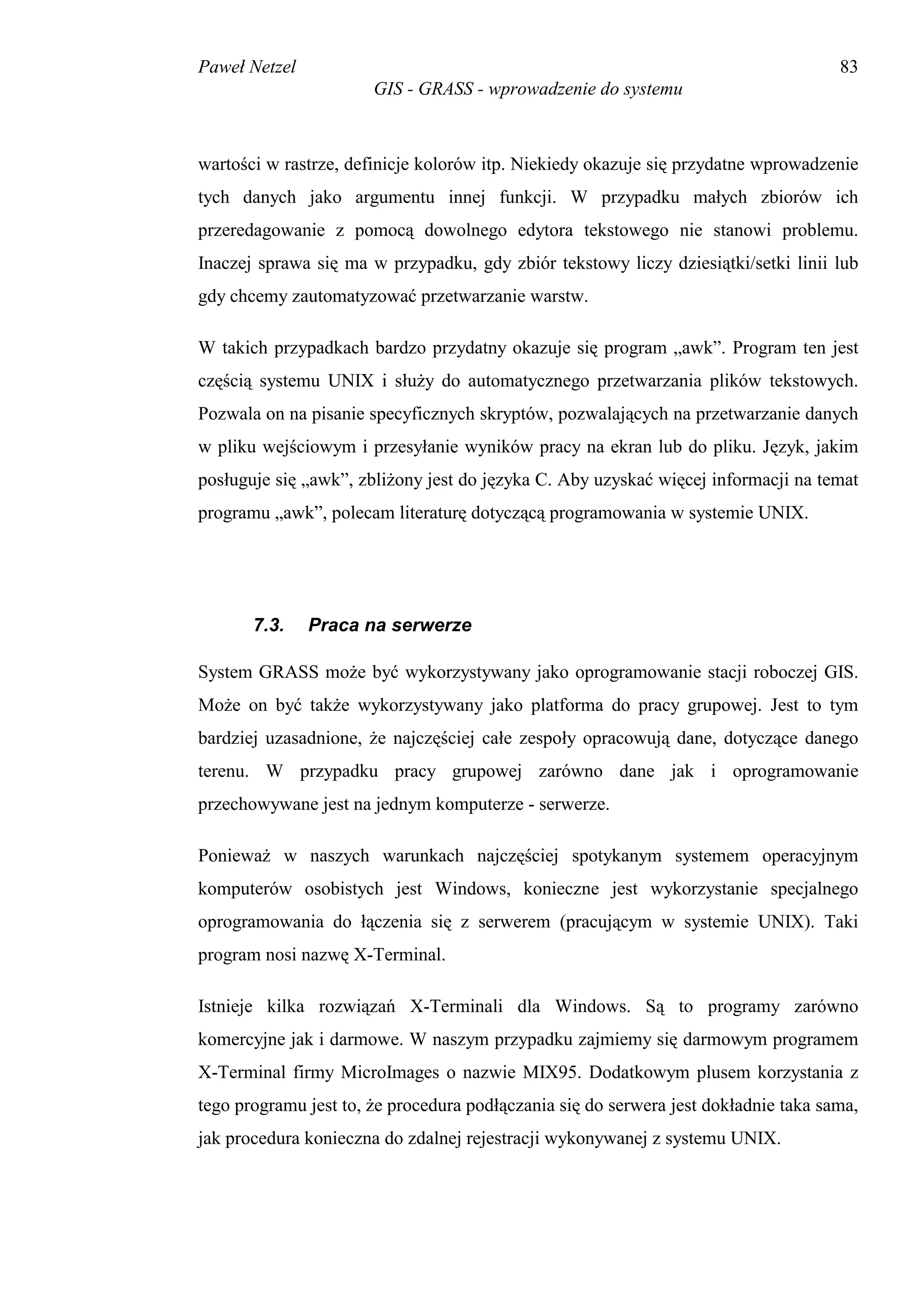 Paweł Netzel                                                                         83
                       GIS - GRASS - wprowadzenie do systemu



wartości w rastrze, definicje kolorów itp. Niekiedy okazuje się przydatne wprowadzenie
tych danych jako argumentu innej funkcji. W przypadku małych zbiorów ich
przeredagowanie z pomocą dowolnego edytora tekstowego nie stanowi problemu.
Inaczej sprawa się ma w przypadku, gdy zbiór tekstowy liczy dziesiątki/setki linii lub
gdy chcemy zautomatyzować przetwarzanie warstw.

W takich przypadkach bardzo przydatny okazuje się program „awk”. Program ten jest
częścią systemu UNIX i służy do automatycznego przetwarzania plików tekstowych.
Pozwala on na pisanie specyficznych skryptów, pozwalających na przetwarzanie danych
w pliku wejściowym i przesyłanie wyników pracy na ekran lub do pliku. Język, jakim
posługuje się „awk”, zbliżony jest do języka C. Aby uzyskać więcej informacji na temat
programu „awk”, polecam literaturę dotyczącą programowania w systemie UNIX.




       7.3.    Praca na serwerze

System GRASS może być wykorzystywany jako oprogramowanie stacji roboczej GIS.
Może on być także wykorzystywany jako platforma do pracy grupowej. Jest to tym
bardziej uzasadnione, że najczęściej całe zespoły opracowują dane, dotyczące danego
terenu. W przypadku pracy grupowej zarówno dane jak i oprogramowanie
przechowywane jest na jednym komputerze - serwerze.

Ponieważ w naszych warunkach najczęściej spotykanym systemem operacyjnym
komputerów osobistych jest Windows, konieczne jest wykorzystanie specjalnego
oprogramowania do łączenia się z serwerem (pracującym w systemie UNIX). Taki
program nosi nazwę X-Terminal.

Istnieje kilka rozwiązań X-Terminali dla Windows. Są to programy zarówno
komercyjne jak i darmowe. W naszym przypadku zajmiemy się darmowym programem
X-Terminal firmy MicroImages o nazwie MIX95. Dodatkowym plusem korzystania z
tego programu jest to, że procedura podłączania się do serwera jest dokładnie taka sama,
jak procedura konieczna do zdalnej rejestracji wykonywanej z systemu UNIX.
 