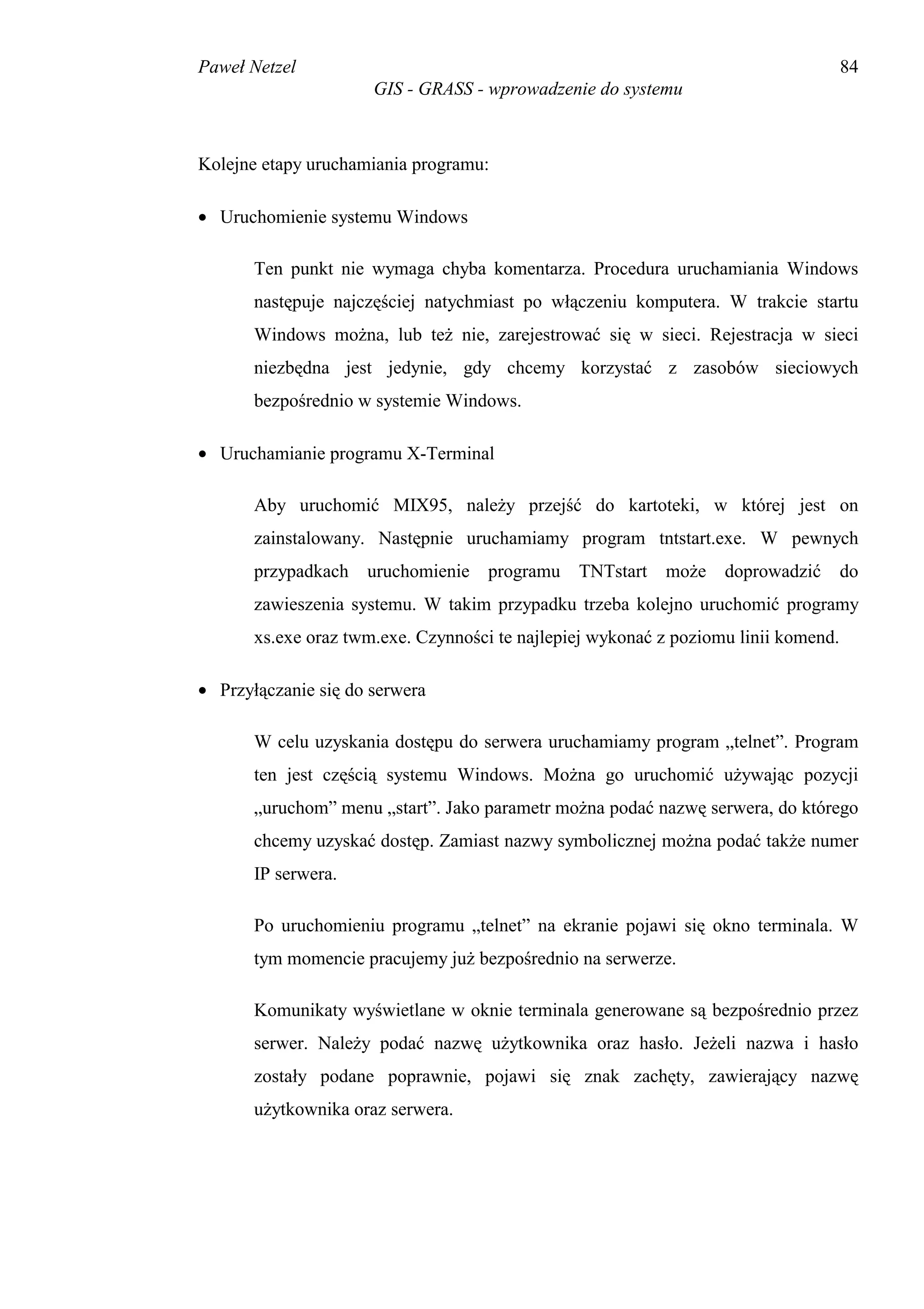 Paweł Netzel                                                                         84
                      GIS - GRASS - wprowadzenie do systemu



Kolejne etapy uruchamiania programu:

• Uruchomienie systemu Windows

       Ten punkt nie wymaga chyba komentarza. Procedura uruchamiania Windows
       następuje najczęściej natychmiast po włączeniu komputera. W trakcie startu
       Windows można, lub też nie, zarejestrować się w sieci. Rejestracja w sieci
       niezbędna jest jedynie, gdy chcemy korzystać z zasobów sieciowych
       bezpośrednio w systemie Windows.

• Uruchamianie programu X-Terminal

       Aby uruchomić MIX95, należy przejść do kartoteki, w której jest on
       zainstalowany. Następnie uruchamiamy program tntstart.exe. W pewnych
       przypadkach uruchomienie programu TNTstart może doprowadzić                   do
       zawieszenia systemu. W takim przypadku trzeba kolejno uruchomić programy
       xs.exe oraz twm.exe. Czynności te najlepiej wykonać z poziomu linii komend.

• Przyłączanie się do serwera

       W celu uzyskania dostępu do serwera uruchamiamy program „telnet”. Program
       ten jest częścią systemu Windows. Można go uruchomić używając pozycji
       „uruchom” menu „start”. Jako parametr można podać nazwę serwera, do którego
       chcemy uzyskać dostęp. Zamiast nazwy symbolicznej można podać także numer
       IP serwera.

       Po uruchomieniu programu „telnet” na ekranie pojawi się okno terminala. W
       tym momencie pracujemy już bezpośrednio na serwerze.

       Komunikaty wyświetlane w oknie terminala generowane są bezpośrednio przez
       serwer. Należy podać nazwę użytkownika oraz hasło. Jeżeli nazwa i hasło
       zostały podane poprawnie, pojawi się znak zachęty, zawierający nazwę
       użytkownika oraz serwera.
 