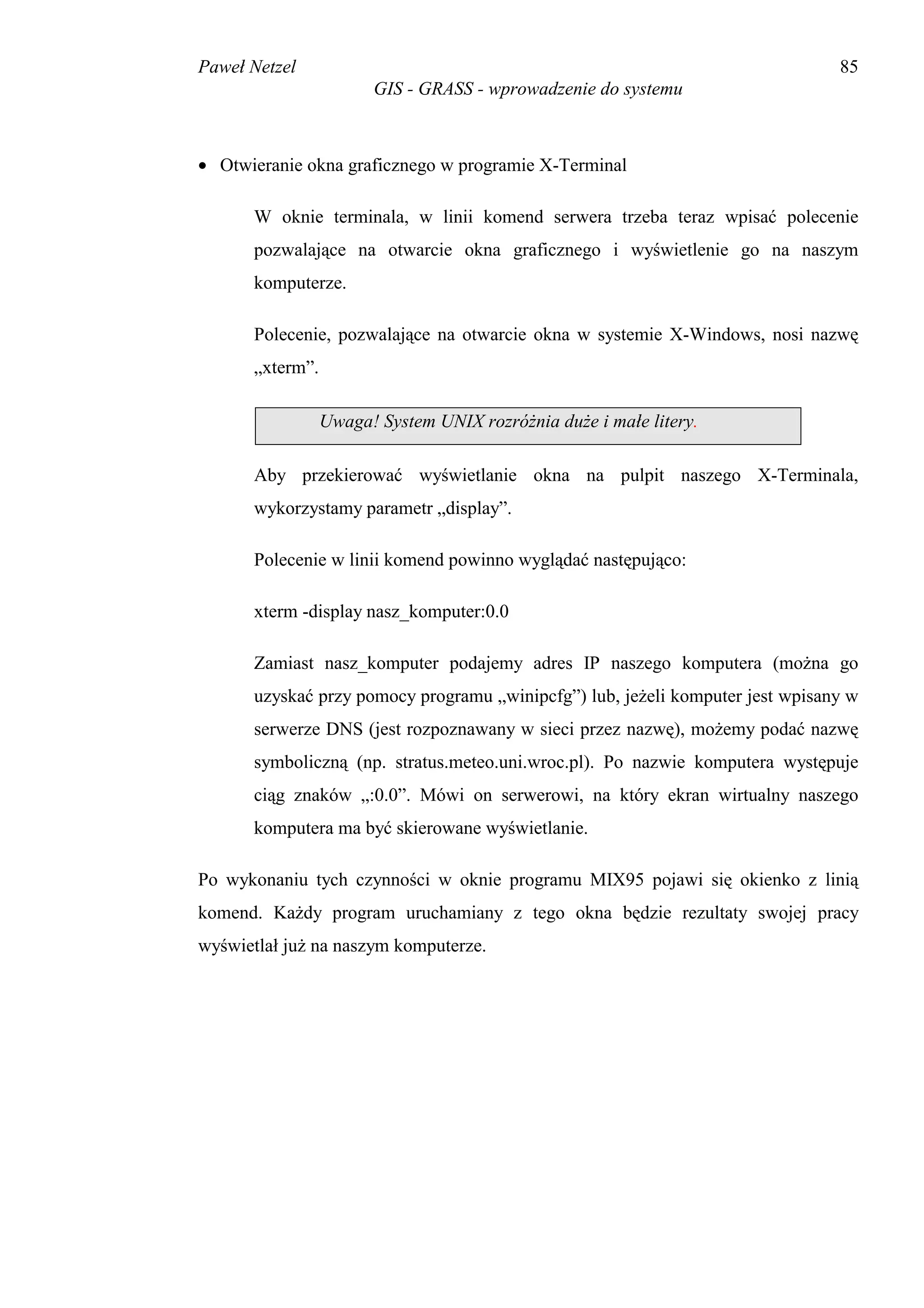 Paweł Netzel                                                                   85
                       GIS - GRASS - wprowadzenie do systemu



• Otwieranie okna graficznego w programie X-Terminal

      W oknie terminala, w linii komend serwera trzeba teraz wpisać polecenie
      pozwalające na otwarcie okna graficznego i wyświetlenie go na naszym
      komputerze.

      Polecenie, pozwalające na otwarcie okna w systemie X-Windows, nosi nazwę
      „xterm”.

                 Uwaga! System UNIX rozróżnia duże i małe litery.

      Aby przekierować wyświetlanie okna na pulpit naszego X-Terminala,
      wykorzystamy parametr „display”.

      Polecenie w linii komend powinno wyglądać następująco:

      xterm -display nasz_komputer:0.0

      Zamiast nasz_komputer podajemy adres IP naszego komputera (można go
      uzyskać przy pomocy programu „winipcfg”) lub, jeżeli komputer jest wpisany w
      serwerze DNS (jest rozpoznawany w sieci przez nazwę), możemy podać nazwę
      symboliczną (np. stratus.meteo.uni.wroc.pl). Po nazwie komputera występuje
      ciąg znaków „:0.0”. Mówi on serwerowi, na który ekran wirtualny naszego
      komputera ma być skierowane wyświetlanie.

Po wykonaniu tych czynności w oknie programu MIX95 pojawi się okienko z linią
komend. Każdy program uruchamiany z tego okna będzie rezultaty swojej pracy
wyświetlał już na naszym komputerze.
 