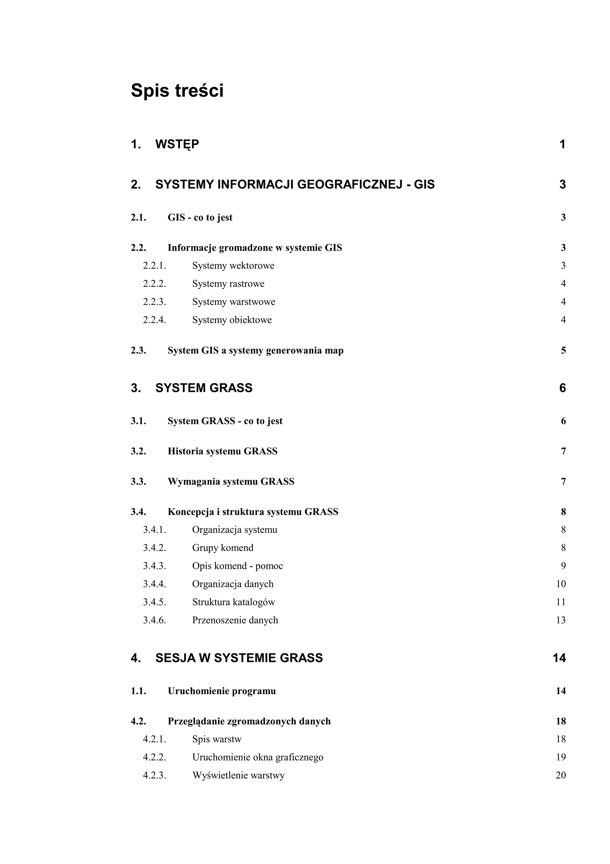 Spis treści

1.      WSTĘP                                        1


2.      SYSTEMY INFORMACJI GEOGRAFICZNEJ - GIS        3

2.1.          GIS - co to jest                        3

2.2.          Informacje gromadzone w systemie GIS    3
     2.2.1.         Systemy wektorowe                 3
     2.2.2.         Systemy rastrowe                  4
     2.2.3.         Systemy warstwowe                 4
     2.2.4.         Systemy obiektowe                 4

2.3.          System GIS a systemy generowania map    5


3.      SYSTEM GRASS                                  6

3.1.          System GRASS - co to jest               6

3.2.          Historia systemu GRASS                  7

3.3.          Wymagania systemu GRASS                 7

3.4.          Koncepcja i struktura systemu GRASS     8
     3.4.1.         Organizacja systemu               8
     3.4.2.         Grupy komend                      8
     3.4.3.         Opis komend - pomoc               9
     3.4.4.         Organizacja danych               10
     3.4.5.         Struktura katalogów              11
     3.4.6.         Przenoszenie danych              13


4.      SESJA W SYSTEMIE GRASS                       14

1.1.          Uruchomienie programu                  14

4.2.          Przeglądanie zgromadzonych danych      18
     4.2.1.         Spis warstw                      18
     4.2.2.         Uruchomienie okna graficznego    19
     4.2.3.         Wyświetlenie warstwy             20
 