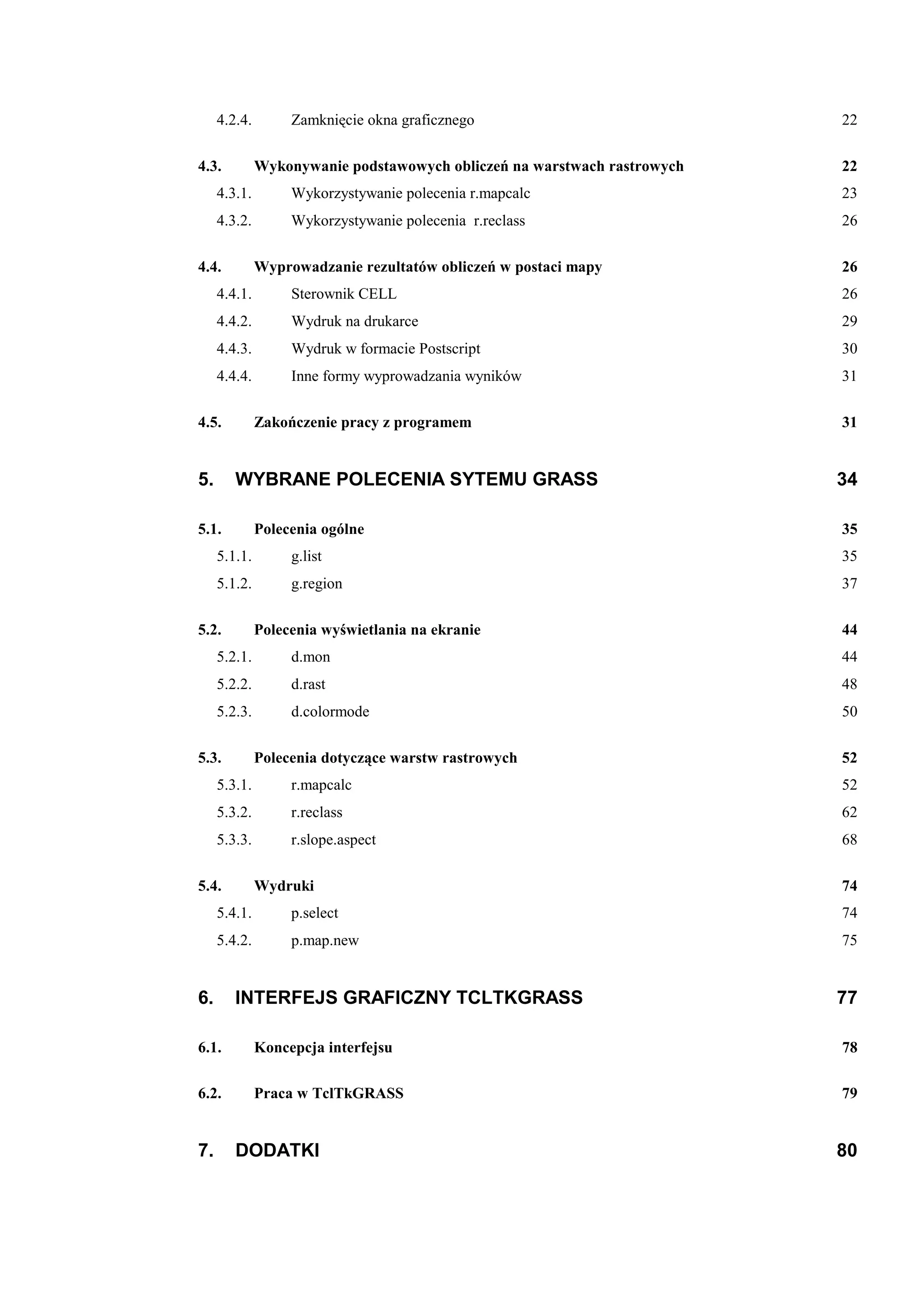 4.2.4.        Zamknięcie okna graficznego                            22

4.3.          Wykonywanie podstawowych obliczeń na warstwach rastrowych   22
     4.3.1.        Wykorzystywanie polecenia r.mapcalc                    23
     4.3.2.        Wykorzystywanie polecenia r.reclass                    26

4.4.          Wyprowadzanie rezultatów obliczeń w postaci mapy            26
     4.4.1.        Sterownik CELL                                         26
     4.4.2.        Wydruk na drukarce                                     29
     4.4.3.        Wydruk w formacie Postscript                           30
     4.4.4.        Inne formy wyprowadzania wyników                       31

4.5.          Zakończenie pracy z programem                               31


5.      WYBRANE POLECENIA SYTEMU GRASS                                    34

5.1.          Polecenia ogólne                                            35
     5.1.1.        g.list                                                 35
     5.1.2.        g.region                                               37

5.2.          Polecenia wyświetlania na ekranie                           44
     5.2.1.        d.mon                                                  44
     5.2.2.        d.rast                                                 48
     5.2.3.        d.colormode                                            50

5.3.          Polecenia dotyczące warstw rastrowych                       52
     5.3.1.        r.mapcalc                                              52
     5.3.2.        r.reclass                                              62
     5.3.3.        r.slope.aspect                                         68

5.4.          Wydruki                                                     74
     5.4.1.        p.select                                               74
     5.4.2.        p.map.new                                              75


6.      INTERFEJS GRAFICZNY TCLTKGRASS                                    77

6.1.          Koncepcja interfejsu                                        78

6.2.          Praca w TclTkGRASS                                          79


7.      DODATKI                                                           80
 