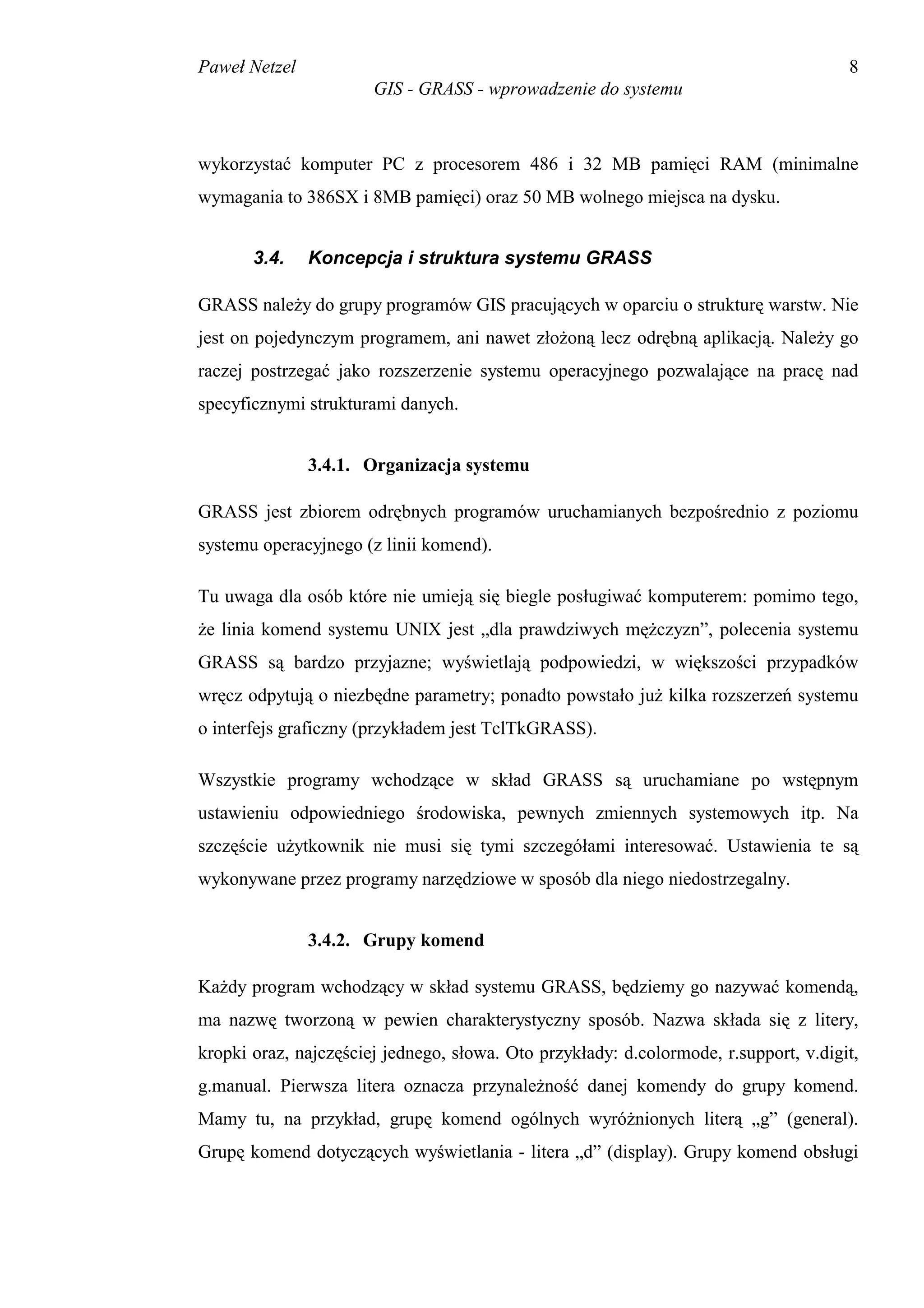 Paweł Netzel                                                                          8
                       GIS - GRASS - wprowadzenie do systemu



wykorzystać komputer PC z procesorem 486 i 32 MB pamięci RAM (minimalne
wymagania to 386SX i 8MB pamięci) oraz 50 MB wolnego miejsca na dysku.


       3.4.    Koncepcja i struktura systemu GRASS

GRASS należy do grupy programów GIS pracujących w oparciu o strukturę warstw. Nie
jest on pojedynczym programem, ani nawet złożoną lecz odrębną aplikacją. Należy go
raczej postrzegać jako rozszerzenie systemu operacyjnego pozwalające na pracę nad
specyficznymi strukturami danych.


               3.4.1. Organizacja systemu

GRASS jest zbiorem odrębnych programów uruchamianych bezpośrednio z poziomu
systemu operacyjnego (z linii komend).

Tu uwaga dla osób które nie umieją się biegle posługiwać komputerem: pomimo tego,
że linia komend systemu UNIX jest „dla prawdziwych mężczyzn”, polecenia systemu
GRASS są bardzo przyjazne; wyświetlają podpowiedzi, w większości przypadków
wręcz odpytują o niezbędne parametry; ponadto powstało już kilka rozszerzeń systemu
o interfejs graficzny (przykładem jest TclTkGRASS).

Wszystkie programy wchodzące w skład GRASS są uruchamiane po wstępnym
ustawieniu odpowiedniego środowiska, pewnych zmiennych systemowych itp. Na
szczęście użytkownik nie musi się tymi szczegółami interesować. Ustawienia te są
wykonywane przez programy narzędziowe w sposób dla niego niedostrzegalny.


               3.4.2. Grupy komend

Każdy program wchodzący w skład systemu GRASS, będziemy go nazywać komendą,
ma nazwę tworzoną w pewien charakterystyczny sposób. Nazwa składa się z litery,
kropki oraz, najczęściej jednego, słowa. Oto przykłady: d.colormode, r.support, v.digit,
g.manual. Pierwsza litera oznacza przynależność danej komendy do grupy komend.
Mamy tu, na przykład, grupę komend ogólnych wyróżnionych literą „g” (general).
Grupę komend dotyczących wyświetlania - litera „d” (display). Grupy komend obsługi
 