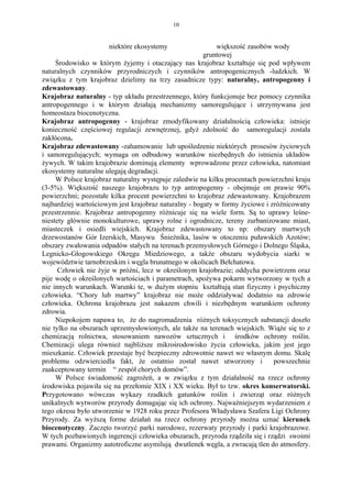10


                      niektóre ekosystemy                  większość zasobów wody
                                                       gruntowej
     Środowisko w którym żyjemy i otaczający nas krajobraz kształtuje się pod wpływem
naturalnych czynników przyrodniczych i czynników antropogenicznych -ludzkich. W
związku z tym krajobraz dzielimy na trzy zasadnicze typy: naturalny, antropogenny i
zdewastowany.
Krajobraz naturalny - typ układu przestrzennego, który funkcjonuje bez pomocy czynnika
antropogennego i w którym działają mechanizmy samoregulujące i utrzymywana jest
homeostaza biocenotyczna.
Krajobraz antropogenny - krajobraz zmodyfikowany działalnością człowieka: istnieje
konieczność częściowej regulacji zewnętrznej, gdyż zdolność do samoregulacji została
zakłócona.
Krajobraz zdewastowany -zahamowanie lub upośledzenie niektórych prosesów życiowych
i samoregulujących; wymaga on odbudowy warunków niezbędnych do istnienia układów
żywych. W takim krajobrazie dominują elementy wprowadzone przez człowieka, natomiast
ekosystemy naturalne ulegają degradacji.
     W Polsce krajobraz naturalny występuje zaledwie na kilku procentach powierzchni kraju
(3-5%). Większość naszego krajobrazu to typ antropogenny - obejmuje on prawie 90%
powierzchni; pozostałe kilka procent powierzchni to krajobraz zdewastowany. Krajobrazem
najbardziej wartościowym jest krajobraz naturalny - bogaty w formy życiowe i zróżnicowany
przestrzennie. Krajobraz antropogenny różnicuje się na wiele form. Są to uprawy leśne-
niestety głównie monokulturowe, uprawy rolne i ogrodnicze, tereny zurbanizowane miast,
miasteczek i osiedli wiejskich. Krajobraz zdewastowany to np: obszary martwych
drzewostanów Gór Izerskich, Masywu Śnieżnika, lasów w otoczeniu puławskich Azotów;
obszary zwałowania odpadów stałych na terenach przemysłowych Górnego i Dolnego Śląska,
Legnicko-Głogowskiego Okręgu Miedziowego, a także obszaru wydobycia siarki w
województwie tarnobrzeskim i węgla brunatnego w okolicach Bełchatowa.
      Człowiek nie żyje w próżni, lecz w określonym krajobrazie; oddycha powietrzem oraz
pije wodę o określonych wartościach i parametrach, spożywa pokarm wytworzony w tych a
nie innych warunkach. Warunki te, w dużym stopniu kształtują stan fizyczny i psychiczny
człowieka. “Chory lub martwy” krajobraz nie może oddziaływać dodatnio na zdrowie
człowieka. Ochrona krajobrazu jest nakazem chwili i niezbędnym warunkiem ochrony
zdrowia.
     Niepokojem napawa to, że do nagromadzenia różnych toksycznych substancji doszło
nie tylko na obszarach uprzemysłowionych, ale także na terenach wiejskich. Wiąże się to z
chemizacją rolnictwa, stosowaniem nawozów sztucznych i środków ochrony roślin.
Chemizacji ulega również najbliższe mikrośrodowisko życia człowieka, jakim jest jego
mieszkanie. Człowiek przestaje być bezpieczny zdrowotnie nawet we własnym domu. Skalę
problemu odzwierciedla fakt, że ostatnio został nawet utworzony i             powszechnie
zaakceptowany termin “ zespół chorych domów”.
     W Polsce świadomość zagrożeń, a w związku z tym działalność na rzecz ochrony
środowiska pojawiła się na przełomie XIX i XX wieku. Był to tzw. okres konserwatorski.
Przygotowano wówczas wykazy rzadkich gatunków roślin i zwierząt oraz różnych
unikalnych wytworów przyrody domagając się ich ochrony. Najważniejszym wydarzeniem z
tego okresu było utworzenie w 1928 roku przez Profesora Władysława Szafera Ligi Ochrony
Przyrody. Za wyższą forme działań na rzecz ochrony przyrody można uznać kierunek
biocenotyczny. Zaczęto tworzyć parki narodowe, rezerwaty przyrody i parki krajobrazowe.
W tych pozbawionych ingerencji człowieka obszarach, przyroda rządziła się i rządzi swoimi
prawami. Organizmy autotroficzne asymilują dwutlenek węgla, a zwracają tlen do atmosfery.
 