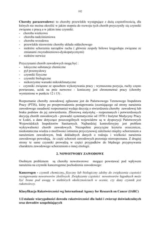 102


Choroby parazawodowe: to choroby przewlekłe występujące z dużą częstotliwością, dla
których nie można określić w jakim stopniu do rozwoju tych chorób przyczyniły się czynniki
związane z pracą a w jakim inne czynniki.
- choroba wieńcowa
- choroba nadciśnieniowa
- choroba wrzodowa
- przewlekłe nieswoiste choroby układu oddechowego
- niektóre schorzenia narządów ruchu ( głównie zespoły bólowe kręgosłupa związane ze
    zmianami zwyrodnieniowo-dyskopatycznymi)
- niektóre nerwice

Przyczynami chorób zawodowych mogą być :
- toksyczne substancje chemiczne
- pył przemysłowy
- czynniki fizyczne
- czynniki biologiczne
- niekorzystne warunki mikroklimatyczne
- czynniki związane ze sposobem wykonywania pracy ; wymuszona pozycja, ruchy często
powtarzane, ucisk na pnie nerwowe - konieczny jest chronometraż pracy (choroby
wymienione w punkcie 12 i 13) .

Rozpoznanie choroby zawodowej zgłaszane jest do Państwowego Terenowego Inspektora
Pracy (PTIS), który po przeprowadzeniu postępowania (oceniającego od strony narażenia
zawodowego zasadność rozpoznania) wydaje decyzję o stwierdzeniu choroby zawodowej lub
braku podstaw do jej zatwierdzenia. Zbiorową statystykę - rozpoznanych i potwierdzonych
decyzją chorób zawodowych - prowadzi systematycznie od 1970 r Instytut Medycyny Pracy
w Łodzi, a dane dotyczące poszczególnych województw są w dyspozycji Państwowych
Wojewódzkich Inspektorów Sanitarnych. Najbardziej kontrofersyjny jest problem
wykrywalności chorób zawodowych. Niezupełnie precyzyjne kryteria orzecznicze,
niedostateczna wiedza o możliwości istnienia przyczynowej zależności między schorzeniem a
narażeniem zawodowym, brak dokładnych danych o rodzaju i wielkości narażenia
zawodowego powodują, że część schorzeń zawodowych pozostaje nierozpoznana. Z drugiej
strony te same czynniki prowadzą w części przypadków do błędnego przypisywania
charakteru zawodowego schorzeniom o innej etiologii.

                           2. NOWOTWORY ZAWODOWE

Osobnym problemem są choroby nowotworowe mogące powstawać pod wpływem
narażenia na czynniki kancerogenne pochodzenia zawodowego:

Kancerogen - czynnik chemiczny, fizyczny lub biologiczny zdolny do zwiększenia częstości
występowania nowotworów złośliwych. Zwiększenie częstości nowotworów łagodnych może
być brane pod uwagę w niektórych okolicznościach w ocenie, czy dany czynnik jest
rakotwórczy.

Klasyfikacja Rakotwórczości wg International Agency for Research on Cancer (IARC)

1.Ustalanie wiarygodności dowodu rakotwórczości dla ludzi i zwierząt doświadczalnych
oraz dowodów uzupełniających
 