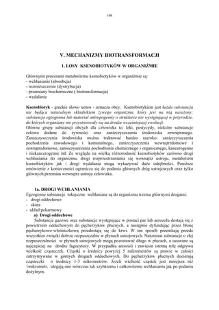 106




                  V. MECHANIZMY BIOTRANSFORMACJI

                   1. LOSY KSENOBIOTYKÓW W ORGANIŹMIE

Głównymi procesami metabolizmu ksenobiotyków w organiźmie są:
- wchłanianie (absorbcja)
- rozmieszczenie (dystrybucja)
- przemiany biochemiczne ( biotransformacja)
- wydalanie

Ksenobiotyk - greckie słowo xenos - oznacza obcy. Ksenobiotykiem jest każda substancja
nie będąca naturalnym składnikiem żywego organizmu, który jest na nią narażony:
substancja egzogenna lub materiał antropogenny o strukturze nie występującej w przyrodzie,
do których organizmy nie przystosowały się na drodze wcześniejszej ewolucji.
Główne grupy substancji obcych dla człowieka to: leki, pestycydy, niektóre substancje
celowo dodane do żywności oraz zanieczyszczenia środowiska zewnętrznego.
Zanieczyszczenia środowiska można traktować bardzo szeroko: zanieczyszczenia
pochodzenia zawodowego i komunalnego, zanieczyszczenia wewnątrzdomowe i
zewnątrzdomowe, zanieczyszczenia pochodzenia chemicznego i organicznego, kancerogenne
i niekancerogenne itd. Ze względu na wielką różnorodność ksenobiotyków zarówno drogi
wchłaniania do organizmu, drogi rozprzestrzeniania się wewnątrz ustroju, metabolizm
ksenobiotyków jak i drogi wydalania mogą wykazywać duże odrębności. Poniższe
omówienie z konieczności ogranicza się do podania głównych dróg ustrojowych oraz tylko
głównych przemian wewnętrz ustroju człowieka.


     1a. DROGI WCHŁANIANIA
Egzogenne substancje toksyczne wchłaniane są do organizmu trzema głównymi drogami:
- drogi oddechowe
- skóra
- układ pokarmowy
     a) Drogi oddechowe
     Substancje gazowe oraz substancje występujące w postaci par lub aerozolu dostają się z
powietrzem oddechowym do pęcherzyków płucnych, a następnie dyfundując przez błonę
pęcherzykowo-włośniczkową przedostają się do krwi. W ten sposób przenikają przede
wszystkim związki dobrze rozpuszczalne w płynach ustrojowych. Natomiast substancje o złej
rozpuszczalności w płynach ustrojowych mogą pozostawać długo w płucach, a usuwane są
najczęściej na drodze fagocytozy. W przypadku areozoli i zawiesin istotną rolę odgrywa
wielkość cząsteczek. Cżąstki o średnicy powyżej 5 mikrometrów są prawie w całości
zatrzymywane w górnych drogach oddechowych. Do pęcherzyków płucnych docierają
cząsteczki o średnicy 1-3 mikrometrów. Jeżeli wielkość cząstek jest mniejsza niż
1mikrometr, ulegają one wówczas tak szybkiemu i całkowitemu wchłanianiu jak po podaniu
dożylnym.
 