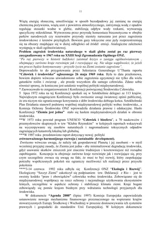 11


Wiążą energię słoneczną, umożliwiając w sposób bezodpadowy jej zamianę na energię
chemiczną pożywienia, wiążą azot z powietrza atmosferycznego, zatrzymują wodę z opadów
regulując stosunki wodne w glebie, stabilizują odpływ wody rzekami, wytwarzają
specyficzny mikroklimat. Wytworzona przez przyrodę homeostaza biocenotyczna w obrębie
parków narodowych czy rezerwatów przyrody niestety naruszana jest przez zagrożenia
środowiskowe z terenów przyległych. Bowiem gazy toksyczne oraz pyły rozprzestrzeniają
się na obszary znajdujące się w dużej odległości od źródeł emisji. Analogiczne zależności
występują w skali ogólnoświatowej.
Problem zagrożeń środowiska naturalnego w skali globu został po raz pierwszy
zasygnalizowany w 1967 roku na XXIII Sesji Zgromadzenia Ogólnego ONZ.
“Po raz pierwszy w historii ludzkości zaistniał kryzys o zasięgu ogólnoświatowym ,
obejmujący zarówno kraje rozwinięte jak i rozwijające się. Nie ulega wątpliwości, że jeżeli
ten proces będzie kontynuowany - przyszłe życie na Ziemi zostanie zagrożone”.
Doprowadziło to do przygotowania przez Sekretarza Generalnego U’Thanta raportu
“Człowiek i środowisko” ogłoszonego 26 maja 1969 roku. Była to data przełomowa,
bowiem dopiero wówczas uświadomiono sobie zagrożenia egzystencji nie tylko dla wielu
gatunków roślin i zwierząt , ale przede wszystkim dla samego człowieka. Zdano sobie
również sprawę, że konieczne jest ustalenie wspólnej polityki międzynarodowej.
* Zaowocowało to zorganizowaniem I Konferencji poświęconej Środowisku Człowieka.
5 lipca 1972 roku na tej Konferencji spotkali się w Sztokholmie delegaci ze 113 krajów.
Największym osiągnięciem Konferencji było zwrócenie uwagi światowej opinii publicznej,
że era niczym nie ograniczonego korzystania z dóbr środowiska dobiega końca. Sztokholmski
Plan Działania stanowił podstawę wspólnej międzynarodowej polityki wobec środowiska., a
Komisja Ochrony Środowiska ONZ wprowadziła działania prawne i edukacyjne. Hasło
Konferencji “Ziemia jest jedna” stało się hasłem międzynarodowych działań w obronie
środowiska.
**W 1973 roku powstał program UNESCO “Człowiek i biosfera”, a 70 naukowców i
przemysłowców skupionych w tzw “Klubie Rzymskim” w kolejnych raportach wskazywali
na wyczerpywanie się zasobów naturalnych i nagromadzanie toksycznych odpadów
zagrażających katastrofą lokalną lub globalną.
***W 1987 roku przedstawiono raport dotyczący nowej polityki
zrównoważonego harmonijnego rozwoju ( sustainable development).
 Zwrócono wówczas uwagę, że należy tak gospodarować Planetą i jej zasobami - w myśl
wcześniej przyjętej zasady, że Ziemia jest jedna - aby minimalizować degradację środowiska,
gdyż usuwanie skutków zniszczeń jest znacznie trudniejsze i kosztowniejsze niż rozsądne
zapobieganie. Koncepcja ta obejmuje zarówno kraje rozwinięte jak i rozwijające się, przy
czym szczególnie zwraca się uwagę na fakt, że musi to być rozwój, który zaspokajając
potrzeby współczesnych pokoleń nie ograniczy możliwości ich realizacji przez przyszłe
pokolenia
****3-14 czerwca 1992 roku odbyła się Konferencji ONZ “Ekologia i Rozwój”.
Ekologiczny “Szczyt Ziemi” zakończył się podpisaniem tzw. Deklaracji z Rio - jest to
swoisty kodeks “praw i obowiązków" człowieka wobec środowiska. Zobowiązano się do
międzynarodowej współpracy na rzecz ochrony i racjonalnego użytkowania ekosystemów
leśnych, szczególnie w aspekcie ochrony i stabilizacji klimatu ziemi. Kraje bogate
zobowiązały się pomóc krajom biednym przy wdrażaniu technologii przyjaznych dla
środowiska.
     W dokumencie “Agenda 2000” (lipiec 1997) Komisja Europejska zapowiedziała
ustanowienie nowego mechanizmu finansowego przeznaczonego na wspieranie krajów
stowarzyszonych Europy Środkowej i Wschodniej w procesie dostosowywania ich systemów
prawnych i gospodarki do standardów Unii Europejskiej. W kolejnym dokumencie
 