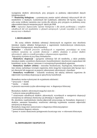 115


wystąpienia skutków zdrowotnych, przy przyjęciu za podstawę odpowiednich danych
interpretacyjnych
** Monitoring biologiczny - systematyczny pomiar stężeń substancji toksycznych lub ich
metabolitów w tkankach, wydzielinach lub wydalinach, oddzielnie lub łącznie, mający na
celu ocenę wielkości narażenia oraz ryzyka dla zdrowia, przy przyjęciu za podstawę oceny
odpowiednich danych interpretacyjnych takich jak DSB
DSB - najwyższe dopuszczalne stężenie biologiczne ( dla dawki pochłoniętej ) związków
szkodliwych lub ich metabolitów w płynach ustrojowych ( przede wszystkim we krwi i w
moczu) oraz w tkankach


    2. BIOMARKERY

     Do oceny efektów działania substancji chemicznych na organizm oraz określenia
interakcji między układem biologicznym a zagrożeniem środowiskowym (chemicznym,
fizycznym i biologicznym) służą biomarkery
Biomarker - wskaźnik procesów zachodzących w organiźmie, pozwalający na ocenę
wielkości narażenia na czynniki chemiczne i efektów działania w postaci skutków
zdrowotnych , jakie te czynniki powoduję w eksponowanym organiźmie.
 Najczęściej wyróżnia się trzy klasy biomarkerów:
- biomarkery ekspozycji - egzogenne substancje lub ich metabolity, a także produkty
interakcji między czynnikiem chemicznym ( ksenobiotykiem) i docelowymi cząsteczkami lub
komórkami; są one obecne i mierzone w wewnętrznych przedziałach organizmu
- biomarkery skutków (efektu) - mierzalne biochemiczne, fizjologiczne, behawioralne i
inne zmiany zachodzące wewnątrz organizmu, które mogą być rozpoznane jako łączące się z
już obecnymi lub mogącymi się pojawić zaburzeniami zdrowotnymi i chorobami
- biomarkery wrażliwości - wskaźniki wrodzonej lub nabytej zdolności organizmu do
odpowiedzi wywołanej ekspozycją na specyficzny ksenobiotyk

Biomarkery można wykorzystać do wyjaśnienia zależności:
* przyczyna -> skutek
* dawka     -> skutek
w procesie szacowania ryzyka zdrowotnego oraz w diagnostyce klinicznej

Biomarkery skutków zdrowotnych mogą być użyte do :
* wykrycia zmian przedklinicznych ,
* oszacowania szkodliwych skutków zdrowotnych, wywołanych w następstwie ekspozycji
zewnętrznej na substancje chemiczną i jej absorpcję w organiźmie.
Do określenia współzależności dawka-odpowiedź przyczyniają się biomarkery ekspozycji i
skutków, natomiast biomarkery wrażliwości ułatwiają wyjaśnienie rozmiaru odpowiedzi
ustrojowej na ekspozycję.
Biomarkery mogą mieć zastosowanie w diagnostyce klinicznej poprzez:
* potwierdzenie diagnozy zatrucia,
* pomoc w ocenie skuteczności postępowania leczniczego oraz w rokowaniu klinicznym.




    2a. BIOMARKERY EKSPOZYCJI
 