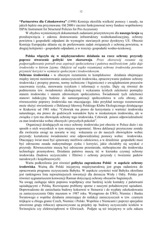12


“Partnerstwo dla Członkowstwa” (1998) Komisja określiła wielkość pomocy i zasady, na
jakich będzie ona przyznawana. Od 2000 r zacznie funkcjonować nowy fundusz wspólnotowy
ISPA( Instrument for Structural Policies for Pre-Accession)
     W obydwu wymienionych dokumentach zadaniami priorytetowymi dla naszego kraju są
przedsięwzięcia z zakresu dostosowania infrastruktury wodnokanalizacyjnej, ochrony
powietrza i gospodarki odpadami do wymogów stawianych przez dyrektywy UE. Obecnie
Komisja Europejska skłania się do preferowania zadań związanych z ochroną powietrza, w
drugiej kolejności - gospodarki odpadami, a w trzeciej- gospodarki wodno-ściekowej.

     Polska włączyła się w międzynarodowe działania na rzecz ochrony przyrody
poprzez stworzenie polityki tzw ekorozwoju. Przez ekorozwój rozumie się
podporządkowanie potrzeb oraz aspiracji społeczeństwa i państwa możliwościom jakie daje
środowisko w którym żyjemy. Odejście od wąsko rozumianej ochrony środowiska powinno
przynieść korzyści w wymiarze społecznym i środowiskowym.
Ochrona środowiska - w obecnym rozumieniu to kompleksowe działania obejmujące
między innymi monitorowanie zanieczyszczeń środowiska, opracowywanie podstaw ochrony
środowiska ( przepisy prawne, normy techniczne i higieniczne) z uwzględnieniem procesów
szacowania ryzyka, sterowania ryzykiem i informacji o ryzyku. Dąży się również do
podniesienia tzw. świadomości ekologicznej i wykazania ścisłych zależności pomiędzy
stanem środowiska i stanem zdrowotnym społeczeństwa. Świadomość tych zależności
stanowi indukcyjny bodziec do samoorganizacji społeczeństwa w celu obrony, ale
równocześnie poprawy środowiska nas otaczającego. Jako przykład nowego rozumowania
może służyć stwierdzenie z Deklaracji Ideowej Polskiego Klubu Ekologicznego działającego
w Krakowie od 1981 roku: “Człowiek ma prawo do korzystania z wartości środowiska
naturalnego, ma prawo do godziwych warunków bytu w nieskażonym środowisku, ale w
związku z tym ma obowiązek ochrony tego środowiska. Człowiek ponosi odpowiedzialność
za stan środowiska wobec obecnych i przyszłych pokoleń”.
      Organizacji działających na rzecz ochrony środowiska jest obecnie w Polsce dużo i nie
sposób o nich wszystkich w tym miejscu wspomnieć. Słowa deklaracji przytoczone zostały
dla zwrócenia uwagi na zawarte w niej wskazania co do naszych obowiązków wobec
przyrody: kształcenie świadomości oraz odpowiedzialnej postawy wobec środowiska.
Otaczający świat musi być ujmowany możliwie całościowo, a w dziedzinie gospodarki musi
być odrzucona zasada maksymalnego zysku i korzyści, jakie chciałoby się uzyskać z
przyrody. Równocześnie muszą być odrzucone przestarzałe, niebezpieczne dla środowiska
technologie przemysłowe. Działania państwa muszą iść w kierunku czynnej ochrony
środowiska (budowa oczyszczalni i filtrów) i ochrony przyrody ( tworzenie parków
narodowych i krajobrazowych)
     Warta podkreślenia jest również polityka zagraniczna Polski w aspekcie ochrony
środowiska. Ważną dla Polski inicjatywą międzynarodową jest grupa zadaniowa do
opracowania programu oczyszczania Bałtyku. W aspekcie czystości wód Bałtyku określana
jest rankingowa lista najważniejszych inwestycji dla dorzecza Wisły i Odry. Polska jest
również sygnatariuszem konwencji Ramsar dotyczącej ochrony obszarów bagiennych.
Na uwagę zasługuje także poprawa współpracy oraz bardziej ścisłe kontakty z państwami
sąsiadującymi z Polską. Rozwiązano problemy sporne z naszymi południowymi sąsiadami.
Doprowadzono do zaniechania budowy koksowni w Stonawie i do wypłaty odszkodowania
za zanieczyszczenie Odry mazutem w 1987 roku. Wystąpiono do EWG, Niemiec i Banku
Światowego o wspólne działania zmierzające do redukcji zanieczyszczeń w tzw. czarnym
trójkącie u zbiegu granic Czech, Niemiec i Polski. Wspólnie z Niemcami ( poprzez specjalnie
utworzone grupy robocze) opracowywane są projekty np. budowy oczyszczalni ścieków w
Świnoujściu czy elektrociepłowni w Gliwicach. Podjęte są też inicjatywy w celu zakazu
 