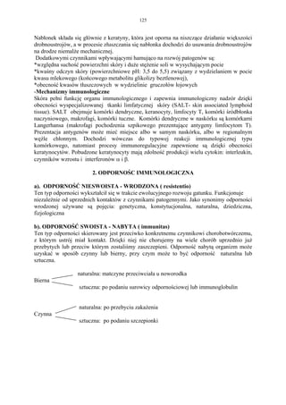 125


Nabłonek składa się głównie z keratyny, która jest oporna na niszczące działanie większości
drobnoustrojów, a w procesie złuszczania się nabłonka dochodzi do usuwania drobnoustrojów
na drodze niemalże mechanicznej.
 Dodatkowymi czynnikami wpływającymi hamująco na rozwój patogenów są:
*względna suchość powierzchni skóry i duże stężenie soli w wysychającym pocie
*kwaśny odczyn skóry (powierzchniowe pH: 3,5 do 5,5) związany z wydzielaniem w pocie
kwasu mlekowego (końcowego metabolitu glikolizy beztlenowej),
*obecność kwasów tłuszczowych w wydzielinie gruczołów łojowych
-Mechanizmy immunologiczne
Skóra pełni funkcję organu immunologicznego i zapewnia immunologiczny nadzór dzięki
obecności wyspecjalizowanej tkanki limfatycznej skóry (SALT- skin associated lymphoid
tissue). SALT obejmuje komórki dendryczne, keranocyty, limfocyty T, komórki śródbłonka
naczyniowego, makrofagi, komórki tuczne. Komórki dendryczne w naskórku są komórkami
Langerhansa (makrofagi pochodzenia szpikowego prezentujące antygeny limfocytom T).
Prezentacja antygenów może mieć miejsce albo w samym naskórku, albo w regionalnym
węźle chłonnym. Dochodzi wówczas do typowej reakcji immunologicznej typu
komórkowego, natomiast procesy immunoregulacyjne zapewnione są dzięki obecności
keratynocytów. Pobudzone keratynocyty mają zdolność produkcji wielu cytokin: interleukin,
czynników wzrostu i interferonów α i β.

                        2. ODPORNOŚC IMMUNOLOGICZNA

a). ODPORNOŚĆ NIESWOISTA - WRODZONA ( resistentio)
Ten typ odporności wykształcił się w trakcie ewolucyjnego rozwoju gatunku. Funkcjonuje
niezależnie od uprzednich kontaktów z czynnikami patogennymi. Jako synonimy odporności
wrodzonej używane są pojęcia: genetyczna, konstytucjonalna, naturalna, dziedziczna,
fizjologiczna

b). ODPORNOŚĆ SWOISTA - NABYTA ( immunitas)
Ten typ odporności skierowany jest przeciwko konkretnemu czynnikowi chorobotwórczemu,
z którym ustrój miał kontakt. Dzięki niej nie chorujemy na wiele chorób uprzednio już
przebytych lub przeciw którym zostaliśmy zaszczepieni. Odporność nabytą organizm może
uzyskać w sposób czynny lub bierny, przy czym może to być odporność naturalna lub
sztuczna.

                  naturalna: matczyne przeciwciała u noworodka
Bierna
                  sztuczna: po podaniu surowicy odpornościowej lub immunoglobulin


                  naturalna: po przebyciu zakażenia
Czynna
                  sztuczna: po podaniu szczepionki
 