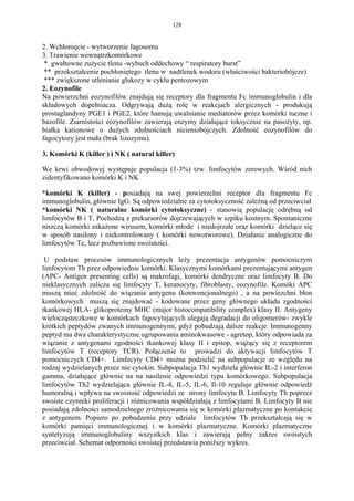 128


2. Wchłonięcie - wytworzenie fagosomu
3. Trawienie wewnątrzkomórkowe
 * gwałtowne zużycie tlenu -wybuch oddechowy “ respiratory burst”
 ** przekształcenie pochłoniętego tlenu w nadtlenek wodoru (właściwości bakteriobójcze)
 *** zwiększone utlenianie glukozy w cyklu pentozowym
2. Eozynofile
Na powierzchni eozynofilów znajdują się receptory dla fragmentu Fc immunoglobulin i dla
składowych dopełniacza. Odgrywają dużą rolę w reakcjach alergicznych - produkują
prostaglandyny PGE1 i PGE2, które hamują uwalnianie mediatorów przez komórki tuczne i
bazofile. Ziarnistości eozynofilów zawierają enzymy działające toksycznie na pasożyty, np.
białka kationowe o dużych zdolnościach nicieniobójczych. Zdolność eozynofilów do
fagocytozy jest mała (brak lizozymu).

3. Komórki K (killer ) i NK ( natural killer)

We krwi obwodowej występuje populacja (1-3%) tzw. limfocytów zerowych. Wśród nich
zidentyfikowano komórki K i NK

*komórki K (killer) - posiadają na swej powierzchni receptor dla fragmentu Fc
immunoglobulin, głównie IgG. Są odpowiedzialne za cytotoksyczność zależną od przeciwciał
*komórki NK ( naturalne komórki cytotoksyczne) - stanowią populację odrębną od
limfocytów B i T. Pochodzą z prekursorów dojrzewających w szpiku kostnym. Spontaniczne
niszczą komórki zakażone wirusem, komórki młode i niedojrzałe oraz komórki dzielące się
w sposób nasilony i niekontrolowany ( komórki nowotworowe). Działanie analogiczne do
limfocytów Tc, lecz pozbawione swoistości.

 U podstaw procesów immunologicznych leży prezentacja antygenów pomocniczym
limfocytom Th pzez odpowiednie komórki. Klasycznymi komórkami prezentującymi antygen
(APC- Antigen presenting cells) są makrofagi, komórki dendryczne oraz limfocyty B. Do
nieklasycznych zalicza się limfocyty T, keranocyty, fibroblasty, eozynofile. Komóki APC
muszą mieć zdolność do wiązania antygenu (konwencjonalnego) , a na powiezchni błon
komórkowych muszą się znajdować - kodowane przez geny głównego układu zgodności
tkankowej HLA- glikoproteiny MHC (major histocompatibility complex) klasy II. Antygeny
wielocząsteczkowe w komórkach fagocytujących ulegają degradacji do oligomerów- zwykle
krótkich peptydów zwanych immunogennymi, gdyż pobudzają dalsze reakcje. Immunogenny
peptyd ma dwa charakterystyczne ugrupowania aminokwasowe - agretop, który odpowiada za
wiązanie z antygenami zgodności tkankowej klasy II i epitop, wiążący się z receptorem
limfocytów T (receptory TCR). Połączenie to prowadzi do aktywacji limfocytów T
pomocniczych CD4+. Limfocyty CD4+ można podzielić na subpopulacje ze względu na
rodzaj wydzielanych przez nie cytokin. Subpopulacja Th1 wydziela głównie IL-2 i interferon
gamma, działające głównie na na nasilenie odpowiedzi typu komórkowego. Subpopulacja
limfocytów Th2 wydzielająca głównie IL-4, IL-5, IL-6, Il-10 reguluje głównie odpowiedź
humoralną i wpływa na swoistość odpowiedzi ze strony limfocytu B. Limfocyty Th poprzez
swoiste czynniki proliferacji i różnicowania współdziałają z limfocytami B. Limfocyty B nie
posiadają zdolności samodzielnego zróżnicowania się w komórki plazmatyczne po kontakcie
z antygenem. Popiero po pobudzeniu przy udziale limfocytów Th przekształcają się w
komórki pamięci immunologicznej i w komórki plazmatyczne. Komórki plazmatyczne
syntetyzują immunoglobuliny wszystkich klas i zawierają pełny zakres swoistych
przeciwciał. Schemat odporności swoistej przedstawia poniższy wykres.
 