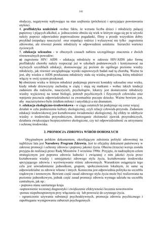 141


słodyczy, negatywnie wpływające na stan uzębienia (próchnica) i sprzyjające powstawaniu
otyłości.
4. profilaktyka uzależnień -wobec faktu, że wzrasta liczba dzieci i młodzieży palącej
papierosy i pijących alkohol, a jednocześnie obniża się wiek w którym sięga się po te używki
należy poprzez odpowiednio poprowadzone pogadanki, filmy a przede wszystkim dobry
przykład (niepalący nauczyciel oraz niepalący rodzice ) wykazywać nie tylko zagrożenia
zdrowotne, ale również pomóc młodzieży w odpowiednim ustaleniu hierarchii wartości
życiowych
5. edukacja seksualna - w obecnych czasach nabiera szczególnego znaczenia z dwóch
równoważnych powodów:
a) zagrożenie HIV/ AIDS - edukację młodzieży w zakresie HIV/AIDS jako formę
profilaktyki choroby należy rozpocząć już w szkołach podstawowych i kontynuować na
wyższych szczeblach edukacji, dostosowując jej poziom do ogólnego poziomu wiedzy
młodzieży, jak również uwzględniając wyniki najnowszych badań nad tą chorobą. Ważne tu
jest, aby wiedza o AIDS przekazana młodzieży stała się wiedzą praktyczną, którą młodzież
włączy w swój system przekonań.
b) obniżenie wieku w którym młodzież podejmuje pierwsze kontakty seksualne oraz wieku,
kiedy młode dziewczyny zachodzą w ciążę i stają się matkami - wobec takich tendecji
zadaniem dla rodziców, nauczycieli, psychologów, lekarzy jest dostarczenie młodzieży
wiedzy wyjściowej na temat biologii, potrzeb psychicznych i fizycznych człowieka oraz
wpojenie poczucia odpowiedzialności za ewentualnie poczęte dziecko. Ważne bowiem jest,
aby macierzyństwo było żródłem miłości i satysfakcji a nie dramatem.
6. edukacja ekologiczno-środowiskowa - w ciągu ostatnich lat podejmuje się coraz więcej
działań w celu podniesienia kultury ekologicznej, czyli relacji człowiek-przyroda. Zadaniem
edukacji środowiskowej jest kształtowanie świadomości ekologicznej. Jej efekty to zdobycie
wiedzy o środowisku przyrodniczym, dostrzeganie złożoności zjawisk przyrodniczych,
działania zwiększające bezpieczeństwo ekologiczne, czy też odpowiedzialność za utrzymanie
i ochronę środowiska.

                  2. PROMOCJA ZDROWIA WŚRÓD DOROSŁYCH

     Oryginalnym polskim dokumentem, określającym założenia polityki zdrowotnej na
najbliższe lata jest Narodowy Program Zdrowia. Jest to oficjalny dokument państwowy w
zakresie promocji i ochrony zdrowia i poprawy jakości życia. Obecna (trzecia) wersja została
przyjęta do realizacji przez Radę Ministrów 3 września 1996r. Przyjęto, że nadrzędnym celem
strategicznym jest poprawa zdrowia ludności i związanej z nim jakości życia przez
kształtowanie wiedzy i umiejętności zdrowego stylu życia, kształtowanie środowiska
sprzyjającego zdrowiu i wyrównywanie różnic zdrowotnych. Warunkiem osiągnięcia tego
celu jest uświadomienie jednostkom, grupom, społecznościom lokalnym, że same są
odpowiedzialne za zdrowie własne i innych. Konieczna jest odpowiednia polityka na szczeblu
rządowym i terenowym. Bowiem część zasad zdrowego stylu życia może być realizowana na
poziomie jednostkowym, jednak część zasad promocji zdrowia wymaga udziału na szczeblu
centralnym, jak np.:
- poprawa stanu sanitarnego kraju
-usprawnienie wczesnej diagnostyki i zwiększenie efektywności leczenia nowotworów
-pomoc niepełnosprawnym przy włączaniu się lub powrocie do czynnego życia.
- ograniczenie używania substancji psychoaktywnych, promocja zdrowia psychicznego i
zapobieganie występowaniu zaburzeń psychogennych
 