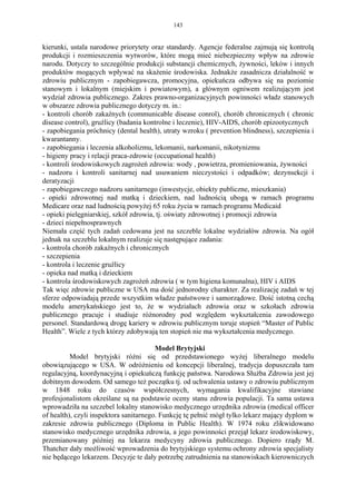 143


kierunki, ustala narodowe priorytety oraz standardy. Agencje federalne zajmują się kontrolą
produkcji i rozmieszczenia wytworów, które mogą mieć niebezpieczny wpływ na zdrowie
narodu. Dotyczy to szczególnie produkcji substancji chemicznych, żywności, leków i innych
produktów mogących wpływać na skażenie środowiska. Jednakże zasadnicza działalność w
zdrowiu publicznym - zapobiegawcza, promocyjna, opiekuńcza odbywa się na poziomie
stanowym i lokalnym (miejskim i powiatowym), a głównym ogniwem realizującym jest
wydział zdrowia publicznego. Zakres prawno-organizacyjnych powinności władz stanowych
w obszarze zdrowia publicznego dotyczy m. in.:
- kontroli chorób zakaźnych (communicable disease conrol), chorób chronicznych ( chronic
disease control), gruźlicy (badania kontrolne i leczenie), HIV-AIDS, chorób epizootycznych
- zapobiegania próchnicy (dental health), utraty wzroku ( prevention blindness), szczepienia i
kwarantanny.
- zapobiegania i leczenia alkoholizmu, lekomanii, narkomanii, nikotynizmu
- higieny pracy i relacji praca-zdrowie (occupational health)
- kontroli środowiskowych zagrożeń zdrowia: wody , powietrza, promieniowania, żywności
- nadzoru i kontroli sanitarnej nad usuwaniem nieczystości i odpadków; dezynsekcji i
deratyzacji
- zapobiegawczego nadzoru sanitarnego (inwestycje, obiekty publiczne, mieszkania)
- opieki zdrowotnej nad matką i dzieckiem, nad ludnością ubogą w ramach programu
Medicare oraz nad ludnością powyżej 65 roku życia w ramach programu Medicaid
- opieki pielęgniarskiej, szkół zdrowia, tj. oświaty zdrowotnej i promocji zdrowia
- dzieci niepełnosprawnych
Niemała część tych zadań cedowana jest na szczeble lokalne wydziałów zdrowia. Na ogół
jednak na szczeblu lokalnym realizuje się następujące zadania:
- kontrola chorób zakaźnych i chronicznych
- szczepienia
- kontrola i leczenie gruźlicy
- opieka nad matką i dzieckiem
- kontrola środowiskowych zagrożeń zdrowia ( w tym higiena komunalna), HIV i AIDS
Tak więc zdrowie publiczne w USA ma dość jednorodny charakter. Za realizację zadań w tej
sferze odpowiadają przede wszystkim władze państwowe i samorządowe. Dość istotną cechą
modelu amerykańskiego jest to, że w wydziałach zdrowia oraz w szkołach zdrowia
publicznego pracuje i studiuje różnorodny pod względem wykształcenia zawodowego
personel. Standardową drogę kariery w zdrowiu publicznym toruje stopień “Master of Public
Health”. Wiele z tych którzy zdobywają ten stopień nie ma wykształcenia medycznego.

                                        Model Brytyjski
          Model brytyjski różni się od przedstawionego wyżej liberalnego modelu
obowiązującego w USA. W odróżnieniu od koncepcji liberalnej, tradycja dopuszczała tam
regulacyjną, koordynacyjną i opiekuńczą funkcję państwa. Narodowa Służba Zdrowia jest jej
dobitnym dowodem. Od samego też początku tj. od uchwalenia ustawy o zdrowiu publicznym
w 1848 roku do czasów współczesnych, wymagania kwalifikacyjne stawiane
profesjonalistom określane są na podstawie oceny stanu zdrowia populacji. Ta sama ustawa
wprowadziła na szczebel lokalny stanowisko medycznego urzędnika zdrowia (medical officer
of health), czyli inspektora sanitarnego. Funkcję tę pełnić mógł tylko lekarz mający dyplom w
zakresie zdrowia publicznego (Diploma in Public Health). W 1974 roku zlikwidowano
stanowisko medycznego urzędnika zdrowia, a jego powinności przejął lekarz środowiskowy,
przemianowany później na lekarza medycyny zdrowia publicznego. Dopiero rządy M.
Thatcher dały możliwość wprowadzenia do brytyjskiego systemu ochrony zdrowia specjalisty
nie będącego lekarzem. Decyzje te dały potrzebę zatrudnienia na stanowiskach kierowniczych
 