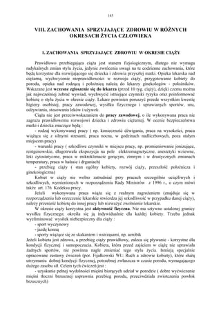 145


    VIII. ZACHOWANIA SPRZYJAJĄCE ZDROWIU W RÓŻNYCH
                OKRESACH ŻYCIA CZLOWIEKA


        1. ZACHOWANIA SPRZYJAJĄCE ZDROWIU W OKRESIE CIĄŻY

     Prawidłowo przebiegająca ciąża jest stanem fizjologicznym, dlatego nie wymaga
radykalnych zmian stylu życia, jedynie zwrócenia uwagi na te codzienne zachowania, które
będą korzystne dla rozwijającego się dziecka i zdrowia przyszłej matki. Opieka lekarska nad
ciężarną, wychwycenie nieprawidłowości w rozwoju ciąży, przygotowanie kobiety do
porodu, opieka nad rodzącą i położnicą należą do lekarzy ginekologów - położników.
Wskazane jest wczesne zgłoszenie się do lekarza (przed 10 tyg. ciąży), dzięki czemu można
jak najwcześniej zebrać wywiad, wychwycić istniejące czynniki ryzyka oraz poinformować
kobietę o stylu życia w okresie ciąży. Lekarz powinien poruszyć przede wszystkim kwestię
higieny osobistej, pracy zawodowej, wysiłku fizycznego i uprawianych sportów, snu,
odżywiania, stosowania leków i używek.
     Ciąża nie jest przeciwwskazaniem do pracy zawodowej, o ile wykonywana praca nie
zagraża prawidłowemu rozwojowi dziecka i zdrowiu ciężarnej. W ocenie bezpieczeństwa
matki i dziecka znaczące będą :
     - rodzaj wykonywanej pracy ( np. konieczność dźwigania, praca na wysokości, praca
wiążąca się z silnymi stresami, praca nocna, w godzinach nadliczbowych, poza stałym
miejscem pracy)
     - warunki pracy ( szkodliwe czynniki w miejscu pracy, np. promieniowanie jonizujące,
rentgenowskie, długotrwała ekspozycja na pole elektromagnetyczne, anestetyki wziewne,
leki cytostatyczne, praca w mikroklimacie gorącym, zimnym i w drastycznych zmianach
temperatury, praca w hałasie i drganiach)
     - przebieg ciąży ( stan ogólny kobiety, rozwój ciąży, przeszłość położnicza i
ginekologiczna)
     Kobiet w ciąży nie wolno zatrudniać przy pracach szczególnie uciążliwych i
szkodliwych, wymienionych w rozporządzeniu Rady Ministrów z 1996 r., o czym mówi
także art. 176 Kodeksu pracy.
     Jeżeli    wykonywana praca wiąże się z realnym zagrożeniem (znajduje się w
rozporządzeniu lub orzeczenie lekarskie stwierdza jej szkodliwość w przypadku danej ciąży),
należy przenieść kobietę do innej pracy lub rozważyć zwolnienie lekarskie.
     W okresie ciąży korzystna jest aktywność fizyczna. Nie ma sztywno ustalonej granicy
wysiłku fizycznego; określa się ją indywidualnie dla każdej kobiety. Trzeba jednak
wyeliminować wysiłek niebezpieczny dla ciąży :
     - sport wyczynowy
     - jazdę konną
     - sporty wiążące się ze skakaniem i wstrząsami, np. aerobik
Jeżeli kobieta jest zdrowa, a przebieg ciąży prawidłowy, zaleca się pływanie - korzystne dla
kondycji fizycznej i samopoczucia. Kobieta, która przed zajściem w ciążę nie uprawiała
żadnych sportów, nie powinna nagle zmieniać tego stylu życia. Istnieją specjalnie
opracowane zestawy ćwiczeń (por. Fijałkowski Wł.: Ruch a zdrowie kobiety), które służą
utrzymaniu dobrej kondycji fizycznej, potrzebnej zwłaszcza w czasie porodu, wymagającego
dużego zasobu sił. Celem tych ćwiczeń jest :
     - uzyskanie pełnej wydolności mięśni biorących udział w porodzie ( dobre wyćwiczenie
mięśni tłoczni brzusznej usprawnia przebieg porodu, przeciwdziała zwiotczeniu powłok
brzusznych)
 
