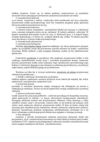 164


źródłem cierpienia. Uważa się, że właśnie problemy osobowościowe są czynnikiem
niezwykle mocno sprzyjającym powstawaniu uzależnienia (niezależnie od wieku).
     2. uwarunkowania społeczne
są to nawyki wyniesione z rodziny i środowiska, które kształtowało styl życia człowieka;
przyjmowanie środka psychoaktywnego może być warunkiem akceptacji grupy społecznej
lub wyznacznikiem przynależności do niej.
     3. uwarunkowania kulturowe
     w obszarze kultury europejskiej i amerykańskiej alkohol jest używany w codziennym
życiu, natomiast nielegalnie używa się np. marihuany. W kulturze arabskiej - odwrotnie. W
krajach romańskich powszechnie używa się wina, w Niemczech piwa, a w krajach byłego
Związku Radzieckiego i w Polsce tzw. twardych alkoholi (np. wódki). Ta lokalna specyfika
może decydować o wyborze środka psychoaktywnego.
     4. uwarunkowania ekonomiczne
     5. uwarunkowania biologiczne
     określają indywidualną reakcję organizmu ludzkiego i jej siłę na jednorazowe przyjęcie
środka. Są szczególnie istotne dla powstawania zjawiska tolerancji na środek i uzależnienia
fizycznego. Różna szybkość, z jaką występuje tolerancja, wydaje się być zdeterminowana
genetycznie.

     Uzależnienie psychiczne to początkowo silne pragnienie przyjmowania środka w celu
szybkiego zmodyfikowania swoich uczuć i wywołania przyjemnych doznań, ostatecznie
przymus przyjmowania środka celem uniknięcia złego samopoczucia spowodowanego jego
brakiem. Uzależnienie fizyczne to stan tolerancji na substancję psychoaktywną, a na dalszym
etapie objawy zespołu abstynencyjnego po jej odstawieniu.

     Wyróżnia się kilka faz w rozwoju uzależnienia, niezależnie od rodzaju przyjmowanej
substancji psychoaktywnej :
     1. kontakt z substancją i doświadczanie jej działania
redukcja napięcia, uspokojenie, usunięcie przykrych uczuć (takich jak niepokój, lęk, wstyd,
upokorzenie), uszczęśliwienie, upiększenie życia
     2. powtarzanie doznań
powoduje to utrwalenie skojarzenia między istniejącym lub zbliżającym się stresem a
redukującą go substancją. Tworzy się nawyk poprawiania swojego samopoczucia za pomocą
substancji.
     3. pierwsze (uchwytne) szkody
środek zaczyna być przyczyną problemów : zachowań powodujących dezaprobatę otoczenia,
szkód społecznych (w rodzinie i w pracy), zdrowotnych (somatycznych), materialnych.
Występują zaburzenia kontroli nad przyjmowaniem substancji. Chory dostrzega u siebie
szkodliwe zmiany, cierpi z ich powodu, wmawia sobie, że ma kontrolę nad sytuacją i jeśli
zechce, może ostatecznie zakończyć przyjmowanie środka. W fazie tej bardzo istotną rolę
zaczynają grać charakterystyczne mechanizmy obronne osobowości (zaprzeczanie realności,
tłumienie, racjonalizacja, projekcja, kompensacja, intelektualizacja), utrwalające się w tej
fazie i ochraniające uzależnionego przed obiektywnym wglądem w istniejącą systuację.
     4. faza autoagresji
     cierpienie z powodu przyjmowania substancji przewyższa doznawane dzięki niej
przyjemności; życie i zainteresowania koncentrują się wokół zdobycia kolejnej porcji środka;
uszkodzenie CUN i stopniowa psychodegradacja; zaburzenia instynktu samozachowawczego
(może nastąpić samobójstwo lub śmierć z przedawkowania).
 
