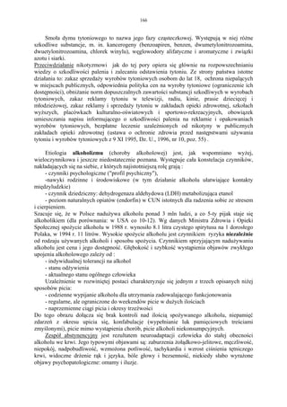 166


     Smoła dymu tytoniowego to nazwa jego fazy cząsteczkowej. Występują w niej różne
szkodliwe substancje, m. in. kancerogeny (benzoapiren, benzen, dwumetylonitrozoamina,
dwuetylonitrozoamina, chlorek winylu), węglowodory alifatyczne i aromatyczne i związki
azotu i siarki.
Przeciwdziałanie nikotyzmowi jak do tej pory opiera się głównie na rozpowszechnianiu
wiedzy o szkodliwości palenia i zalecaniu odstawienia tytoniu. Ze strony państwa istotne
działania to: zakaz sprzedaży wyrobów tytoniowych osobom do lat 18, ochrona niepalących
w miejscach publicznych, odpowiednia polityka cen na wyroby tytoniowe (ograniczenie ich
dostępności), obniżanie norm dopuszczalnych zawartości substancji szkodliwych w wyrobach
tytoniowych, zakaz reklamy tytoniu w telewizji, radiu, kinie, prasie dziecięcej i
młodzieżowej, zakaz reklamy i sprzedaży tytoniu w zakładach opieki zdrowotnej, szkołach
wyższych, placówkach kulturalno-oświatowych i sportowo-rekreacyjnych, obowiązek
umieszczania napisu informującego o szkodliwości palenia na reklamie i opakowaniach
wyrobów tytoniowych, bezpłatne leczenie uzależnionych od nikotyny w publicznych
zakładach opieki zdrowotnej (ustawa o ochronie zdrowia przed następstwami używania
tytoniu i wyrobów tytoniowych z 9 XI 1995, Dz. U., 1996, nr 10, poz. 55) .

      Etiologia alkoholizmu (choroby alkoholowej) jest, jak wspomniano wyżej,
wieloczynnikowa i jeszcze niedostatecznie poznana. Występuje cała konstelacja czynników,
nakładających się na siebie, z których najistotniejszą rolę grają :
      - czynniki psychologiczne ("profil psychiczny"),
      -nawyki rodzinne i środowiskowe (w tym działanie alkoholu ułatwiające kontakty
międzyludzkie)
      - czynnik dziedziczny: dehydrogenaza aldehydowa (LDH) metabolizująca etanol
      - poziom naturalnych opiatów (endorfin) w CUN istotnych dla radzenia sobie ze stresem
i cierpieniem.
Szacuje się, że w Polsce nadużywa alkoholu ponad 3 mln ludzi, a co 5-ty pijak staje się
alkoholikiem (dla porównania: w USA co 10-12). Wg danych Ministra Zdrowia i Opieki
Społecznej spożycie alkoholu w 1988 r. wynosiło 8.1 litra czystego spirytusu na 1 dorosłego
Polaka, w 1994 r. 11 litrów. Wysokie spożycie alkoholu jest czynnikiem ryzyka niezależnie
od rodzaju używanych alkoholi i sposobu spożycia. Czynnikiem sprzyjającym nadużywaniu
alkoholu jest cena i jego dostępność. Głębokość i szybkość wystąpienia objawów zwykłego
upojenia alkoholowego zależy od :
      - indywidualnej tolerancji na alkohol
      - stanu odżywienia
      - aktualnego stanu ogólnego człowieka
      Uzależnienie w rozwiniętej postaci charakteryzuje się jednym z trzech opisanych niżej
sposobów picia:
      - codzienne wypijanie alkoholu dla utrzymania zadowalającego funkcjonowania
      - regularne, ale ograniczone do weekendów picie w dużych ilościach
      - naprzemienne ciągi picia i okresy trzeźwości
Do tego obrazu dołącza się brak kontroli nad ilością spożywanego alkoholu, niepamięć
zdarzeń z okresu upicia się, konfabulacje (wypełnianie luk pamięciowych treściami
zmyślonymi), picie mimo wystąpienia chorób, picie alkoholi niekonsumpcyjnych.
      Zespół abstynencyjny jest rezultatem neuroadaptacji człowieka do stałej obecności
alkoholu we krwi. Jego typowymi objawami są: zaburzenia żołądkowo-jelitowe, męczliwość,
niepokój, nadpobudliwość, wzmożona potliwość, tachykardia i wzrost ciśnienia tętniczego
krwi, widoczne drżenie rąk i języka, bóle głowy i bezsenność, niekiedy słabo wyrażone
objawy psychopatologiczne: omamy i iluzje.
 