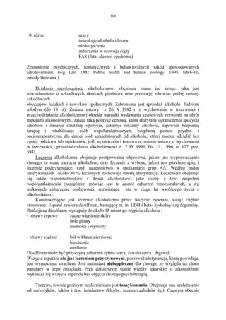 168




10. różne                 urazy
                          interakcje alkoholu i leków
                          niedożywienie
                          zaburzenia w rozwoju ciąży
                          FAS (fetal alcohol syndrome)

Zestawienie psychicznych, somatycznych i behawioralnych szkód spowodowanych
alkoholizmem. (wg Last J.M.: Public health and human ecology, 1998, tab.6-11,
zmodyfikowana )

     Działania zapobiegające alkoholizmowi obejmują znaną już drogę, jaką jest
uświadamianie o szkodliwych skutkach pijaństwa oraz promocję zdrowia- próbę zmiany
szkodliwych
obyczajów ludzkich i nawyków społecznych. Zabroniona jest sprzedaż alkoholu ludziom
młodym (do 18 rż). Zmiana ustawy z 26 X 1982 r. o wychowaniu w trzeźwości i
przeciwdziałaniu alkoholizmowi określa warunki wydawania czasowych zezwoleń na obrót
napojami alkoholowymi, zaleca taką politykę cenową, która służyłaby ograniczeniu spożycia
alkoholu i zmianie struktury spożycia, zakazuje reklamy alkoholu, zapewnia bezpłatną
terapię i rehabilitację osób współuzależnionych, bezpłatną pomoc psycho- i
socjoterapeutyczną dla dzieci osób uzależnionych od alkoholu, której można udzielić bez
zgody rodziców lub opiekunów, jeśli są nietrzeźwi (ustawa o zmianie ustawy o wychowaniu
w trzeźwości i przeciwdziałaniu alkoholizmowi z 12 IX 1996, Dz. U., 1996, nr 127, poz.
593). .
     Leczenie alkoholizmu obejmuje postępowanie objawowe, jakim jest wyprowadzenie
chorego ze stanu zatrucia alkoholem, oraz leczenie z wyboru, jakim jest psychoterapia, i
leczenie podtrzymujące, czyli uczestnictwo w spotkaniach grup AA. Według badań
amerykańskich około 30 % leczonych zachowuje trwałą abstynencję. Leczeniem obejmuje
się także współmałżonków i dzieci alkoholików, jako osoby z tzw. zespołem
współuzależnienia (najogólniej mówiąc jest to zespół zaburzeń emocjonalnych, a wg
niektórych zaburzenie osobowości, rozwijające się w ciągu lat wspólnego życia z
alkoholikiem).
     Kontrowersyjne jest leczenie alkoholizmu przez wszycie esperalu, wciąż chętnie
stosowane. Esperal zawiera disulfiram, hamujący m. in. LDH i beta- hydroksylazę dopaminy.
Reakcja na disulfiram występuje do około 15 minut po wypiciu alkoholu :
- objawy typowe        zaczerwienienie skóry
                       bóle głowy
                       nudności i wymioty

- objawy cięższe       ból w klatce piersiowej
                       hipotensja
                       omdlenie
Disulfiram może być przyczyną zaburzeń rytmu serca, zawału serca i drgawek.
Wszycie esperalu nie jest leczeniem przyczynowym, ponieważ abstynencja, którą powoduje,
jest wymuszona strachem. Jest natomiast niebezpieczne dla chorego ze względu na chaos
panujący w jego emocjach. Przy dzisiejszym stanie wiedzy lekarskiej o alkoholiźmie
wyklucza się wszycie esperalu bez objęcia chorego psychoterapią.

    Trzecim, równie groźnym uzależnieniem jest toksykomania. Obejmuje ona uzależnienie
od narkotyków, leków i tzw. inhalantów (klejów, rozpuszczalników itp). Częstym obecnie
 