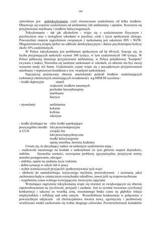 169


zjawiskiem jest politoksykomania, czyli równoczesne uzależnienie od kilku środków.
Obserwuje się częstsze uzależnienia od amfetaminy lub amfetaminy i opiatów. Rozszerza się
przyjmowanie marihuany i środków halucynogennych.
     Toksykomania - tak jak alkoholizm - wiąże się z uzależnieniem fizycznym i
psychicznym oraz z rozległymi szkodami w psychice, ciele i życiu społecznym chorego.
Powszechnie znanym zagrożeniem związanym z narkomanią jest zakażenie HIV i WZW.
Długoterminową terapię (pobyt na oddziale detoksykacyjnym i dalsza psychoterapia) kończy
około 10% uzależnionych.
     W Polsce toksykomania jest problemem społecznym od lat 60-tych. Szacuje się, że
liczba przyjmujących narkotyki wynosi 300 tysięcy, w tym uzależnionych 100 tysięcy. W
Polsce północnej dominuje przyjmowanie amfetaminy, w Polsce południowej "kompotu"
(wywaru z maku). Stwierdza się nasilenie narkomanii w szkołach, co obecnie ma być raczej
wyrazem mody niż buntu. Uzależnienie często wiąże się z początkowym przyjmowaniem
marihuany i stopniowym kontaktem z tzw. twardymi narkotykami.
     Najczęściej przytaczany obecnie amerykański podział środków uzależniających
(substancji chemicznych zmieniających świadomość) wg DSM III wyróżnia :
- środki depresyjne        etanol
                      większość środków nasennych
                      pochodne benzodiazepiny
                      marihuana
                      haszysz

- stymulanty          amfetamina
                      kokaina
                      kofeina
                      nikotyna

- środki działające na silne środki uspokajające
poszczególne ośrodki leki przeciwdepresyjne
w CUN                    związki litu
                         leki przeciwpsychotyczne
                         środki halucynogenne
                         opiaty (morfina, heroina, kodeina)
     Uważa się, że decydujący wpływ na uniknięcie uzależnienia mają :
- osobowość narażonego na kontakt z narkotykami (w tym głównie stopień dojrzałości,
stabilna       hierarchia wartości, rozwiązane problemy egzystencjalne, przejrzyste normy
moralne postępowania, odwaga)
- stabilne, oparte na zaufaniu życie rodzinne
- dobra sytuacja w szkole lub w pracy
- wybór wartościowych przyjaciół i podtrzymywanie tych więzi
- zdolność do samodzielnego, krytycznego myślenia, przewidywania i oceniania, jakie
zachowania będą w ostatecznym rozrachunku szkodliwe, nawet jeśli są rozpowszechnione
- wypełnienie czasu wolnego rozwijającymi, twórczymi zajęciami
     Wzrastające zagrożenie toksykomanią wiąże się również ze zwiększającym się obecnie
zapotrzebowaniem na życzliwość, przyjaźń i zaufanie. Jest to rezultat tworzenia cywilizacji
konkurencji i sukcesu za wszelką cenę, nieustannego braku czasu na głębokie relacje
międzyludzkie i refleksję nad sobą samym. Wszechobecna konkurencja w połączeniu z
powszechnym odejściem od chrześcijaństwa stwarza nowy, egoistyczny i pozbawiony
wrażliwości model zachowania się wobec drugiego człowieka. Powierzchowność kontaktów
 