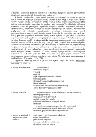 170


z ludźmi wzmacnia poczucie samotności i frustracji, będących źródłem przewlekłego
cierpienia i usposabiających do sięgnięcia po narkotyki.
     Działania zapobiegające toksykomanii powinny koncentrować się przede wszystkim
wokół warunków, w jakich rozwija się młody człowiek i które mają na niego silny i trwały
wpływ: rodziny, szkoły i rówieśników. Trzeba również zadbać o niezbędną, rzetelną wiedzę
dziecka na temat środków odurzających i skutków, jakie powodują. Wśród dzieci o większym
narażeniu ocenia się potencjalne zagrożenie (diagnoza lekarska, rozpoznanie rodzinne i
środowiskowe), ewentualnie kieruje do leczenia (motywacja do leczenia, zahamowanie
pogłębiania     się    choroby,    zapobieganie    nawrotom,    zminimalizowanie       szkód
osobowościowych, somatycznych i społecznych). Podkreśla się szczególną rolę rodziców,
którzy powinni dysponować minimum wiedzy o narkotykach, w tym także o sygnałach
używania narkotyków, jednoznacznie potępić ich przyjmowanie pod jakąkolwiek postacią i
wyjaśnić dlaczego, ustalić i przekazać dziecku kanon zasad postępowania i swoją hierarchię
wartości, samemu stać się wzorem dla niego, tworzyć i podtrzymywać silne, serdeczne i pełne
zaufania więzi rodzinne, rozmawiać (czyli także słuchać) ze swoim dzieckiem, angażować się
w jego problemy, stawiać mu realistyczne wymagania, umożliwiać uczestnictwo w
wartościowych zajęciach, zachęcać do czytania wartościowej literatury, poznać i zapraszać do
domu kolegów dziecka. Działania ze strony państwa ujmuje ustawa o zapobieganiu
narkomanii z 31 I 1985 ( Dz. U. 1985, nr 4, poz 15, z późniejszymi zmianami oraz
rozporządzenia poszczególnych ministrów- por. Jethon Zb: Medycyna zapobiegawcza i
środowiskowa , Warszawa 1997, s. 351).
     Sygnałami wskazującymi na używanie narkotyków mogą być różne kombinacje
następujących objawów :

- zmiany w osobowości           zmiany nastroju
                           drażliwość, skrytość
                           wrogość,
                           depresja
                           nagła nieprzewidywalność działania
                           bierność i apatia
                           utrata dotychczasowych zainteresowań
                           kłamstwa i uniki
                           wyobcowanie w rodzinie i częstsze konflikty
                            nowi, dziwnie wyglądający koledzy

- zmiany nawyków                zmiany rytmu snu i czuwania i nawyków żywieniowych
                           brak higieny osobistej
                           unikanie dawnych przyjaciół
                           zaniedbywanie obowiązków
                           odbieranie telefonów o dziwnych porach
                           kradzieże
                           wynoszenie z domu cennych przedmiotów na sprzedaż
                           rozchwianie systemu wartości, obojętność religijna
                           swobodne, przypadkowe kontakty seksualne

- zmiany w wygladzie i     spadek masy ciała i zaburzenia łaknienia
  pogorszenie stanu        częste przeziębienia
  zdrowia                  przekrwienie spojówek
                           rozszerzenie lub zwężenie źrenic
                           niespójna, zamazana mowa
 