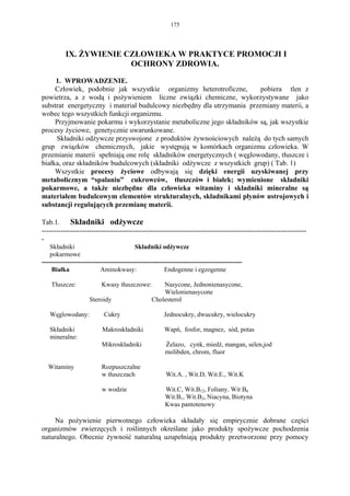 175




           IX. ŻYWIENIE CZŁOWIEKA W PRAKTYCE PROMOCJI I
                         OCHRONY ZDROWIA.

     1. WPROWADZENIE.
     Człowiek, podobnie jak wszystkie organizmy heterotroficzne,        pobiera tlen z
powietrza, a z wodą i pożywieniem liczne związki chemiczne, wykorzystywane jako
substrat energetyczny i materiał budulcowy niezbędny dla utrzymania przemiany materii, a
wobec tego wszystkich funkcji organizmu.
     Przyjmowanie pokarmu i wykorzystanie metaboliczne jego składników są, jak wszystkie
procesy życiowe, genetycznie uwarunkowane.
     Składniki odżywcze przyswojone z produktów żywnościowych należą do tych samych
grup związków chemicznych, jakie występują w komórkach organizmu człowieka. W
przemianie materii spełniają one rolę składników energetycznych ( węglowodany, tłuszcze i
białka, oraz składników budulcowych (składniki odżywcze z wszystkich grup) ( Tab. 1)
     Wszystkie procesy życiowe odbywają się dzięki energii uzyskiwanej przy
metabolicznym “spalaniu” cukrowców, tłuszczów i białek; wymienione składniki
pokarmowe, a także niezbędne dla człowieka witaminy i składniki mineralne są
materiałem budulcowym elementów strukturalnych, składnikami płynów ustrojowych i
substancji regulujących przemianę materii.

Tab.1.      Składniki odżywcze
----------------------------------------------------------------------------------------------------------------
-
    Składniki                              Składniki odżywcze
    pokarmowe
---------------------------------------------------------------------------------------------
     Białka                Aminokwasy:                   Endogenne i egzogenne

    Tłuszcze:              Kwasy tłuszczowe:           Nasycone, Jednonienasycone,
                                                       Wielonienasycone
                      Steroidy                     Cholesterol

   Węglowodany:             Cukry                       Jednocukry, dwucukry, wielocukry

   Składniki                Makroskładniki              Wapń, fosfor, magnez, sód, potas
   mineralne:
                           Mikroskładniki                Żelazo, cynk, miedź, mangan, selen,jod
                                                         molibden, chrom, fluor

   Witaminy                Rozpuszczalne
                           w tłuszczach                  Wit.A. , Wit.D, Wit.E., Wit.K

                           w wodzie                      Wit.C, Wit.B12, Foliany. Wit B6
                                                         Wit.B1, Wit.B2, Niacyna, Biotyna
                                                         Kwas pantotenowy

    Na pożywienie pierwotnego człowieka składały się empirycznie dobrane części
organizmów zwierzęcych i roślinnych określane jako produkty spożywcze pochodzenia
naturalnego. Obecnie żywność naturalną uzupełniają produkty przetworzone przy pomocy
 