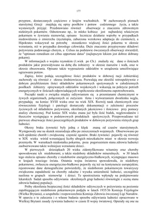 177


przypraw, dostarczanych częściowo z krajów wschodnich. W zachowanych pismach
starożytnej Grecji znajdują się opisy posiłków i potraw codziennego życia, a także
wystawnych przyjęć. Przedstawiano również          obserwacje o znaczeniu zdrowotnym
niektórych pokarmów. Odnotowano np., że mleko kobiece jest najbardziej właściwym
pokarmem w żywieniu niemowląt, opisano lecznicze działanie wątroby w przypadkach
niedowidzenia o zmierzchu (nyctalopia, zaburzona wzrokowa adaptacja do ciemności), a
Hipokrates wskazywał na potrzebę stosunkowo większej ilości pokarmu w okresie
wzrastania, niż w przypadku dorosłego człowieka. Duże znaczenie przypisywano składowi
pożywienia podawanego chorym, a Celsus na podstawie ówczesnych obserwacji stwierdził,
że "optimum remedium est cibus opportune datus" (najlepszym lekiem jest dobrze dobrany
pokarm).
     W informacjach o wojsku rzymskim (1.wiek po Ch.) znalazły się dane o ilościach
produktów jakie przewidywano na dobę dla żołnierzy w okresie marszów i walk, oraz w
okresie obozowania. Opisano także wyposażenie oddziałów w urządzenia umożliwiające
ogrzewanie potraw.
     Zapisy, które podają szczegółowe ilości produktów w dobowej racji żołnierskiej
zachowały się również z okresu średniowiecza. Pozwalają one określić retrospektywnie z
dobrym przybliżeniem ilości składników pokarmowych spożywanych w całodziennych
posiłkach żołnierzy opisywanych oddziałów wojskowych i wskazują na pokrycie potrzeb
energetycznych w ilościach odpowiadających współczesnie określonemu zapotrzebowaniu.
     Początki nauki o związku między odżywianiem się a przemianami chemicznymi w
żywych organizmach, połączonych ze zużyciem tlenu i wytwarzaniem dwutlenku węgla,
przypadają na koniec XVIII wieku oraz na wiek XIX. Rozwój nauk chemicznych oraz
równocześnie fizjologii i patologii dostarczały dokumentacji o zależności procesów
życiowych od składników pożywienia, określanych jakościowo i ilościowo przy pomocy
analizy chemicznej. Pod koniec XIX wieku znana już była ilość białek, węglowodanów i
tłuszczów występująca w podstawowych produktach spożywczych. Przeprowadzano też
pierwsze obserwacje ilości poszczególnych produktów w dobowym pożywieniu różnych grup
ludności.
     Okresy braku żywności były jedną z klęsk           znaną od czasów starożytnnych.
Występowały one na skutek nieurodzaju albo po zniszczeniach wojennych. Obserwowano po
nich epidemie chorób i zwiększoną częstość zgonów. Braki żywności pojawiły się również
w XIX wieku wśród wzrastającej liczby ubogich mieszkańców miast w okresie rozwoju
przemysłu. W warunkach niedostatku pokarmu, poza pogorszeniem stanu zdrowia ludności
zaobserwowano także wolniejsze wzrastanie dzieci .
     W pierwszych dziesiątkach 20 wieku zidentyfikowano witaminy oraz choroby
spowodowane ich niedoborami, a także niedobory składników mineralnych; w 30 latach
tego stulecia opisano choroby z niedoborów energetyczno-białkowych, występujące masowo
w krajach trzeciego świata. Ostatnia wojna światowa spowodowała, że niedobory
pokarmowe, zwłaszcza energetyczno-białkowe pojawiły się też na kontynencie europejskim;
rejestrowane dane demograficzne potwierdziły, że niedoborom pokarmowym towarzyszy
zwiększona zapadalność na choroby zakaźne i wysoka umieralność ludności, szczególnie
nasilona w grupach niemowląt i dzieci. Te spostrzeżenia wpłynęły na podejmowanie
lekarskich badań sposobu odżywiania określonych grup ludności równolegle z oceną stanu
zdrowia badanej populacji.
     Próby określenia bezpiecznej ilości składników odżywczych w pożywieniu na poziomie
zapobiegającym niedoborom pokarmowym podjęła w latach 1935/36 Komisja Fizjologów
(Wielka Brytania), a uzupełniła i rozpowszechnia Komisja Zdrowia ówczesnej Ligi Narodów.
W oparciu o te zalecenia i o własne badania sposobu odżywiania ludności opracowano w
Wielkiej Brytanii zasady żywienia ludności w czasie II wojny światowej. Opierały się one na
 