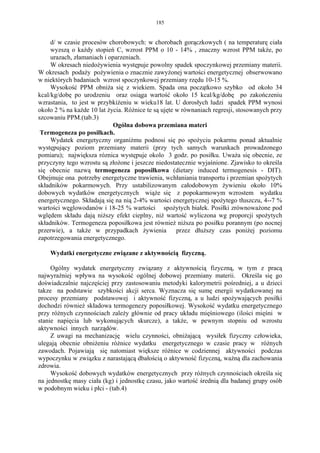 185


     d/ w czasie procesów chorobowych: w chorobach gorączkowych ( na temperaturę ciała
     wyzszą o każdy stopień C, wzrost PPM o 10 - 14% , znaczny wzrost PPM także, po
     urazach, złamaniach i oparzeniach.
     W okresach niedożywienia występuje powolny spadek spoczynkowej przemiany materii.
W okresach podaży pożywienia o znacznie zawyżonej wartości energetycznej obserwowano
w niektórych badaniach wzrost spoczynkowej przemiany rzędu 10-15 %.
     Wysokość PPM obniża się z wiekiem. Spada ona początkowo szybko od około 34
kcal/kg/dobę po urodzeniu oraz osiąga wartość około 15 kcal/kg/dobę po zakończeniu
wzrastania, to jest w przybkiżeniu w wieku18 lat. U dorosłych ludzi spadek PPM wynosi
około 2 % na każde 10 lat życia. Różnice te są ujęte w równaniach regresji, stosowanych przy
szcowaniu PPM.(tab.3)
                            Ogólna dobowa przemiana materi
 Termogeneza po posiłkach.
     Wydatek energetyczny organiżmu podnosi się po spożyciu pokarmu ponad aktualnie
występujący poziom przemiany materii (przy tych samych warunkach prowadzonego
pomiaru); największa róznica występuje okolo 3 godz. po posiłku. Uważa się obecnie, ze
przyczyny tego wzrostu są złożone i jeszcze niedostatecznie wyjaśnione. Zjawisko to określa
się obecnie nazwą termogeneza poposiłkowa (dietary induced termogenesis - DIT).
Obejmuje ona potrzeby energetyczne trawienia, wchłaniania transportu i przemian spożytych
składników pokarmowych. Przy ustabilizowanym całodobowym żywieniu około 10%
dobowych wydatków energetycznych wiąże się z popokarmowym wzrostem wydatku
energetycznego. Składają się na nią 2-4% wartości energetycznej spożytego tłuszczu, 4--7 %
wartości węglowodanów i 18-25 % wartości spożytych białek. Posiłki zrównoważone pod
wględem składu dają niższy efekt cieplny, niż wartość wyliczona wg proporcji spożytych
składników. Termogeneza poposiłkowa jest również niższa po posiłku porannym (po nocnej
przerwie), a także w przypadkach żywienia            przez dłuższy czas poniżej poziomu
zapotrzegowania energetycznego.

    Wydatki energetyczne związane z aktywnością fizyczną.

     Ogólny wydatek energetyczny związany z aktywnością fizyczną, w tym z pracą
najwyraźniej wpływa na wysokość ogólnej dobowej przemiany materii. Określa się go
doświadczalnie najczęściej przy zastosowaniu metodyki kalorymetrii pośredniej, a u dzieci
takze na podstawie szybkości akcji serca. Wyznacza się sumę energii wydatkowanej na
procesy przemiany podstawowej i aktywność fizyczną, a u ludzi spożywających posiłki
dochodzi również składowa termogenezy poposiłkowej. Wysokość wydatku energetycznego
przy różnych czynnościach zależy głównie od pracy układu mięśniowego (ilości mięśni w
stanie napięcia lub wykonujących skurcze), a także, w pewnym stopniu od wzrostu
aktywności innych narządów.
     Z uwagi na mechanizację wielu czynności, obniżającą wysiłek fizyczny człowieka,
ulegają obecnie obniżeniu różnice wydatku energetycznego w czasie pracy w różnych
zawodach. Pojawiają się natomiast większe różnice w codziennej aktywności podczas
wypoczynku w związku z narastającą dbałością o aktywność fizyczną, ważną dla zachowania
zdrowia.
     Wysokość dobowych wydatków energetycznych przy różnych czynnościach określa się
na jednostkę masy ciała (kg) i jednostkę czasu, jako wartość średnią dla badanej grupy osób
w podobnym wieku i płci - (tab.4)
 