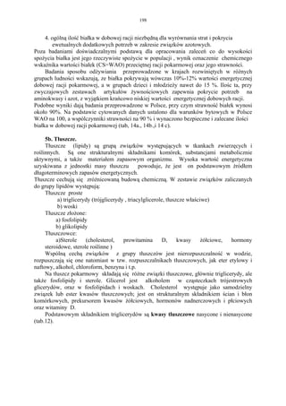 198


     4. ogólną ilość białka w dobowej racji niezbędną dla wyrównania strat i pokrycia
        ewetualnych dodatkowych potrzeb w zakresie związków azotowych.
Poza badaniami doświadczalnymi podstawą dla opracowania zaleceń co do wysokości
spożycia białka jest jego rzeczywiste spożycie w populacji , wynik oznaczenie chemicznego
wskaźnika wartości białek (CS=WAO) przeciętnej racji pokarmowej oraz jego strawności.
     Badania sposobu odżywiania przeprowadzone w krajach rozwiniętych w różnych
grupach ludności wskazują, ze białka pokrywają wówczas 10%-12% wartości energetycznej
dobowej racji pokarmowej, a w grupach dzieci i młodzieży nawet do 15 %. Ilośc ta, przy
zwyczajowych zestawach artykułów żywnościowych zapewnia pokrycie potrzeb na
aminokwasy i azot, z wyjątkiem krańcowo niskiej wartości energetycznej dobowych racji.
Podobne wyniki dają badania przeprowadzone w Polsce, przy czym strawność białek wynosi
około 90%. Na podstawie cytowanych danych ustalono dla warunków bytowych w Polsce
WAO na 100, a wspólczynniki strawności na 90 % i wynaczono bezpieczne i zalecane ilości
białka w dobowej racji pokarmowej (tab, 14a., 14b.,i 14 c).

     5b. Tłuszcze.
     Tłuszcze (lipidy) są grupą związków występujących w tkankach zwierzęcych i
roślinnych. Są one strukturalnymi składnikami komórek, substancjami metabolicznie
aktywnymi, a także materiałem zapasowym organizmu. Wysoka wartość energetyczna
uzyskiwana z jednostki masy tłuszczu             powoduje, że jest on podstawowym żródłem
długoterminowych zapasów energetycznych.
Tłuszcze cechują się zróżnicowaną budową chemiczną. W zestawie związków zaliczanych
do grupy lipidów występują:
     Tłuszcze proste
           a) triglicerydy (trójglicerydy , triacylglicerole, tłuszcze właściwe)
           b) woski
     Tłuszcze złożone:
          a) fosfolipidy
          b) glikolipidy
     Tłuszczowce:
          a)Sterole     (cholesterol,    prowitamina        D,     kwasy     żółciowe, hormony
     steroidowe, sterole roślinne )
     Wspólną cechą związków z grupy tłuszczów jest nierozpuszczalność w wodzie,
rozpuszczają się one natomiast w tzw. rozpuszczalnikach tłuszczowych, jak eter etylowy i
naftowy, alkohol, chloroform, benzyna i t.p.
     Na tłuszcz pokarmowy składają się różne związki tłuszczowe, głównie triglicerydy, ale
także fosfolipidy i sterole. Glicerol jest alkoholem w cząsteczkach trójestrowych
glicerydów, oraz w fosfolipidach i woskach. Cholesterol występuje jako samodzielny
związek lub ester kwasów tłuszczowych; jest on strukturalnym składnikiem ścian i błon
komórkowych, prekursorem kwasów żółciowych, hormonów nadnerczowych i płciowych
oraz witaminy D.
     Podstawowym składnikiem triglicerydów są kwasy tłuszczowe nasycone i nienasycone
(tab.12).
 