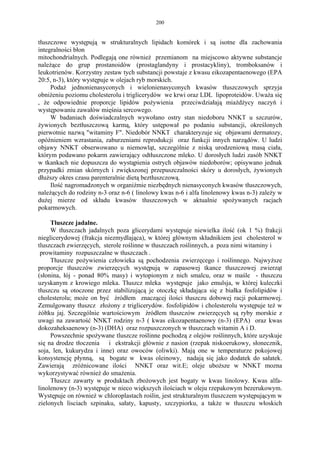 200


tłuszczowe występują w strukturalnych lipidach komórek i są isotne dla zachowania
integralności błon
mitochondrialnych. Podlegają one również przemianom na miejscowo aktywne substancje
należące do grup prostanoidów (prostaglandyny i prostacykliny), tromboksanów i
leukotrienów. Korzystny zestaw tych substancji powstaje z kwasu eikozapentaenowego (EPA
20:5, n-3), który występuje w olejach ryb morskich.
     Podaż jednonienasyconych i wielonienasyconych kwasów tłuszczowych sprzyja
obniżeniu poziomu cholesterolu i triglicerydów we krwi oraz LDL lipoproteidów. Uważa się
, że odpowiednie proporcje lipidów pożywienia przeciwdziałają miażdżycy naczyń i
występowaniu zawałów mięśnia sercowego.
     W badaniach doświadczalnych wywołano ostry stan niedoboru NNKT u szczurów,
żywionych beztłuszczową karmą, który ustępował po podaniu substancji, określonych
pierwotnie nazwą "witaminy F". Niedobór NNKT charakteryzuje się objawami dermatozy,
opóźnieniem wzrastania, zaburzeniami reprodukcji oraz funkcji innych narządów. U ludzi
objawy NNKT obserwowano u niemowląt, szczególnie z niską urodzeniową masą ciała,
którym podawano pokarm zawierający odtłuszczone mleko. U dorosłych ludzi zasób NNKT
w tkankach nie dopuszcza do wystąpienia ostrych objawów niedoborów; opisywano jednak
przypadki zmian skórnych i zwiększonej przepuszczalności skóry u dorosłych, żywionych
dłuższy okres czasu parenteralnie dietą beztłuszczową.
     Ilość nagromadzonych w organiźmie niezbędnych nienasyconych kwasów tłuszczowych,
należących do rodziny n-3 oraz n-6 ( linolowy kwas n-6 i alfa linolenowy kwas n-3) zależy w
dużej mierze od składu kwasów tłuszczowych w aktualnie spożywanych racjach
pokarmowych.

     Tłuszcze jadalne.
     W tłuszczach jadalnych poza glicerydami występuje niewielka ilość (ok 1 %) frakcji
nieglicerydowej (frakcja niezmydlająca), w której głównym składnikiem jest cholesterol w
tluszczach zwierzęcych, sterole roślinne w tłuszczach roślinnych, a poza nimi witaminy i
 prowitaminy rozpuszczalne w tłuszczach .
     Tłuszcze pożywienia człowieka są pochodzenia zwierzęcego i roślinnego. Najwyższe
proporcje tłuszczów zwierzęcych występują w zapasowej tkance tłuszczowej zwierząt
(słonina, łój - ponad 80% masy) i wytopionym z nich smalcu, oraz w maśle - tłuszczu
uzyskanym z krowiego mleka. Tłuszcz mleka występuje jako emulsja, w której kuleczki
tłuszczu są otoczone przez stabilizującą je otoczkę składająca się z białka fosfolipidów i
cholesterolu; może on być źródłem znaczącej ilości tłuszczu dobowej racji pokarmowej.
Zemulgowany tłuszcz złożony z triglicerydów. fosfolipidów i cholesterolu występuje też w
żółtku jaj. Szczególnie wartościowym źródłem tłuszczów zwierzęcych są ryby morskie z
uwagi na zawartość NNKT rodziny n-3 ( kwas eikozapentaenowy (n-3) (EPA) oraz kwas
dokozaheksaenowy (n-3) (DHA) oraz rozpuszczonych w tłuszczach witamin A i D.
     Powszechnie spożywane tluszcze roślinne pochodzą z olejów roślinnych, które uzyskuje
się na drodze tłoczenia i ekstrakcji głównie z nasion (rzepak niskoerukowy, słonecznik,
soja, len, kukurydza i inne) oraz owoców (oliwki). Mają one w temperaturze pokojowej
konsystencję płynną, są bogate w kwas oleinowy, nadają się jako dodatek do sałatek.
Zawierają zróżnicowane ilości NNKT oraz wit.E; oleje uboższe w NNKT mozna
wykorzystywać również do smażenia.
     Tłuszcz zawarty w produktach zbożowych jest bogaty w kwas linolowy. Kwas alfa-
linolenowy (n-3) występuje w nieco większych ilościach w oleju rzepakowym bezerukowym.
Występuje on również w chloroplastach roślin, jest strukturalnym tluszczem występującym w
zielonych lisciach szpinaku, sałaty, kapusty, szczypiorku, a także w tłuszczu włoskich
 
