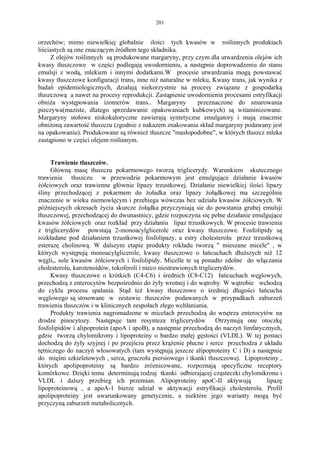 201


orzechów; mimo niewielkiej globalnie ilości tych kwasów w roślinnych produktach
liściastych są one znaczącym źródłem tego składnika.
     Z olejów roślinnych są produkowane margaryny, przy czym dla utwardzenia olejów ich
kwasy tłuszczowe w części podlegają uwodornieniu, a następnie doprowadzeniu do stanu
emulsji z wodą, mlekiem i innymi dodatkami.W procesie utwardzania mogą powstawać
kwasy tłuszczowe konfiguracji trans, inne niż naturalne w mleku, Kwasy trans, jak wynika z
badań epidemiologicznych, działają niekorzystnie na procesy związane z gospodarką
tłuszczową a nawet na procesy reprodukcji. Zastąpienie uwodornienia procesami estryfikacji
obniża występowania izomerów trans.. Margaryny             przeznaczone do smarowania
pieczywa(maziste, dlatego sprzedawanie opakowaniach kubkowych) są witaminizowane.
Margaryny stołowe niskokaloryczne zawierają syntetyczne emulgatory i mają znacznie
obniżoną zawartość tłuszczu (zgodnie z nakazem znakowania skład margaryny podawany jest
na opakowaniu). Produkowane są również tłuszcze "masłopodobne", w których tłuszcz mleka
zastąpiono w części olejem roślinnym.


     Trawienie tłuszczów.
     Główną masę tłuszczu pokarmowego tworzą triglicerydy. Warunkiem skutecznego
trawienia tłuszczu w przewodzie pokarmowym jest emulgujące działanie kwasów
żółciowych oraz trawienne głównie lipazy trzustkowej. Działanie niewielkicj ilości lipazy
śliny przechodzącej z pokarmem do żoładka oraz lipazy żołądkowej ma szczególnie
znaczenie w wieku niemowlęcym i przebiega wówczas bez udziału kwasów żółciowych. W
póżniejszych okresach życia skurcze żołądka przyczyniają sie do powstania grubej emulsji
tłuszczowej, przechodzącej do dwunastnicy, gdzie rozpoczyna się pełne działanie emulgujące
kwasów żółciowych oraz rozkład przy działaniu lipaz trzustkowych. W procesie trawienia
z triglicerydów powstają 2-monoacylglicerole oraz kwasy tłuszczowe. Fosfolipidy są
rozkładane pod działaniem trzustkowej fosfolipazy, a estry cholesterolu przez trzustkową
esterazę cholinową. W dalszym etapie produkty rokładu tworzą " mieszane micele" , w
których występują monoacylglicerole, kwasy tłuszczowe o łańcuchach dłuższych niż 12
węgli,, sole kwasów żółciowych i fosfolipidy. Micelle te są ponadto zdolne do włączania
cholesterolu, karotenoidów, tokoferoli i nieco niestrawionych triglicerydów.
     Kwasy tłuszczowe o krótkich (C4-C6) i średnich (C8-C12) łańcuchach węglowych,
przechodzą z enterocytów bezpośrednio do żyły wrotnej i do wątroby. W wątrobie wchodzą
do cyklu procesu spalania. Stąd też kwasy tłuszczowe o średniej długości łańcucha
węglowego są stosowane w zestawie tłuszczów podawanych w przypadkach zaburzeń
trawienia tłuszczów i w klinicznych zespołach złego wchłaniania.
     Produkty trawienia nagromadzone w micelach przechodzą do wnętrza enterocytów na
drodze pinocytozy. Następuje tam resynteza triglicerydów             Otrzymują one otoczkę
fosfolipidów i alipoprotein (apoA i apoB), a następnie przechodzą do naczyń limfatycznych,
gdzie tworzą chylomikrony i lipoproteiny o bardzo małej gęstości (VLDL). W tej postaci
dochodzą do żyły szyjnej i po przejściu przez krążenie płucne i serce przechodza z układu
tętniczego do naczyń włosowatych (tam występują jeszcze alipoproteiny C i D) a następnie
do mięśni szkieletowych , serca, gruczołu piersiowego i tkanki tłuszczowej. Lipoproteiny ,
których apolipoproteiny są bardzo zróznicowane, rozpoznają specyficzne receptory
komórkowe. Dzięki temu determinują rodzaj tkanki odbierającej cząsteczki chylomikronu i
VLDL i dalszy przebieg ich przemian. Alipoproteiny apoC-II aktywują                  lipazę
lipoproteinową , a apoA-1 bierze udział w aktywacji estryfikacji cholesterolu. Profil
apolipoproteiny jest uwarunkowany genetycznie, a niektóre jego warianty mogą być
przyczyną zaburzeń metabolicznych.
 
