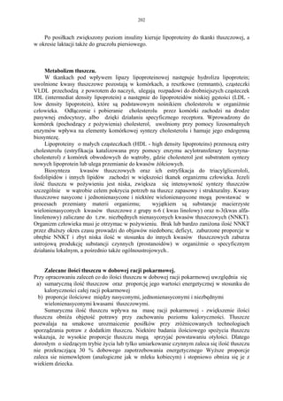 202


    Po posiłkach zwiększony poziom insuliny kieruje lipoproteiny do tkanki tłuszczowej, a
w okresie laktacji także do gruczołu piersiowego.



     Metabolizm tłuszczu.
     W tkankach pod wpływem lipazy lipoproteinowej następuje hydroliza lipoprotein;
uwolnione kwasy tłuszczowe pozostają w komórkach, a resztkowe (remnants), cząsteczki
VLDL przechodzą z powrotem do naczyń, ulegają rozpadowi do drobniejszych cząsteczek
IDL (intermediat density lipoprotein) a następnie do lipoproteidów niskiej gęstości (LDL -
low density lipoprotein), które są podstawowym nośnikiem cholesterolu w organiżmie
człowieka. Odłączenie i pobieranie cholesterolu przez komórki zachodzi na drodze
pasywnej endocytozy, albo dzięki działaniu specyficznego receptora. Wprowadzony do
komórek (pochodzący z pożywienia) cholesterol, uwolniony przy pomocy lizosomalnych
enzymów wpływa na elementy komórkowej syntezy cholesterolu i hamuje jego endogenną
biosyntezę.
     Lipoproteiny o małych cząsteczkach (HDL - high density lipoproteins) przenoszą estry
cholesterolu (estryfikacja katalizowana przy pomocy enzymu acylotransferazy lecytyna-
cholesterol) z komórek obwodowych do wątroby, gdzie cholesterol jest substratem syntezy
nowych lipoprotein lub ulega przemianie do kwasów żółciowych.
     Biosynteza     kwasów tłuszczowych oraz ich estryfikacja do triacylglicerololi,
fosfolipidów i innych lipidów zachodzi w większości tkanek organizmu człowieka. Jezeli
ilość tluszczu w pożywieniu jest niska, zwiększa się intensywność syntezy tłuszczów
szczególnie w wątrobie celem pokrycia potrzeb na tłuszcz zapasowy i strukturalny. Kwasy
tłuszczowe nasycone i jednonienasycone i niektóre wielonienasycone mogą powstawać w
procesach przemiany materii organizmu;            wyjątkiem są substancje macierzyste
wielonienasyconych kwasów tłuszczowe z grupy n-6 ( kwas linolowy) oraz n-3(kwas alfa-
linolenowy) zaliczane do t.zw. niezbędnych nienasyconych kwasów tłuszczowych (NNKT).
Organizm człowieka musi je otrzymac w pożywieniu. Brak lub bardzo zaniżona ilość NNKT
przez dłuższy okres czasu prowadzi do objawów niedoboru; deficyt, zaburzone proporcje w
obrębie NNKT i zbyt niska ilość w stosunku do innych kwasów tłuszczowych zaburza
ustrojową produkcję substancji czynnych (prostanoidów) w organiźmie o specyficznym
działaniu lokalnym, a pośrednio także ogólnoustrojowych..


      Zalecane ilości tłuszczu w dobowej racji pokarmowej.
Przy opracowaniu zaleceń co do ilości tłuszczu w dobowej racji pokarmowej uwzględnia się
  a) sumaryczną ilość tłuszczow oraz proporcję jego wartości energetycznej w stosunku do
      kaloryczności całej racji pokarmowej
   b) proporcje ilościowe między nasyconymi, jednonienasyconymi i niezbędnymi
      wielonienasyconymi kwasami tłuszczowymi.
      Sumaryczna ilość tłuszczu wpływa na masę racji pokarmowej - zwiększenie ilości
tłuszczu obniża objętość potrawy przy zachowaniu poziomu kaloryczności. Tłuszcze
pozwalaja na smakowe urozmaicenie posiłków przy zróżnicowanych technologiach
sporządzania potraw z dodatkim tłuszczu. Niektóre badania ilościowego spożycia tłuszczu
wskazuja, że wysokie proporcje tłuszczu mogą sprzyjać powstawaniu otyłości. Dlatego
dorosłym o siedzącym trybie życia lub tylko umiarkowanie czynnym zaleca się ilość tłuszczu
nie przekraczjącą 30 % dobowego zapotrzebowania energetycznego Wyższe proporcje
zaleca sie niemowlętom (analogiczne jak w mleku kobiecym) i stopniowo obniza się je z
wiekiem dziecka.
 