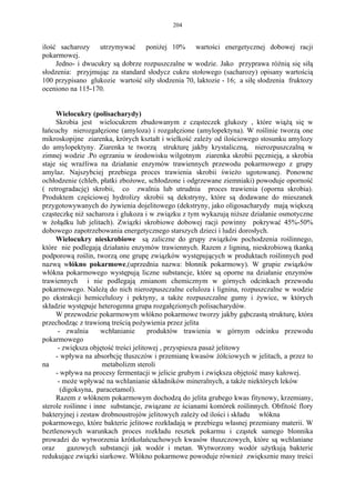 204


ilość sacharozy utrzymywać poniżej 10% wartości energetycznej dobowej racji
pokarmowej.
     Jedno- i dwucukry są dobrze rozpuszczalne w wodzie. Jako przyprawa różnią się siłą
słodzenia: przyjmując za standard słodycz cukru stołowego (sacharozy) opisany wartością
100 przypisano glukozie wartość siły słodzenia 70, laktozie - 16; a siłę słodzenia fruktozy
oceniono na 115-170.


     Wielocukry (polisacharydy)
     Skrobia jest wielocukrem zbudowanym z cząsteczek glukozy , które wiążą się w
łańcuchy nierozgałęzione (amyloza) i rozgałęzione (amylopektyna). W roślinie tworzą one
mikroskopijne ziarenka, krórych kształt i wielkość zależy od ilościowego stosunku amylozy
do amylopektyny. Ziarenka te tworzą strukturę jakby krystaliczną, nierozpuszczalną w
zimnej wodzie .Po ogrzaniu w środowisku wilgotnym ziarenka skrobii pęcznieją, a skrobia
staje się wrażliwa na działanie enzymów trawiennych przewodu pokarmowego z grupy
amylaz. Najszybciej przebiega proces trawienia skrobii świeżo ugotowanej. Ponowne
ochłodzenie (chleb, płatki zbożowe, schłodzone i odgrzewane ziemniaki) powoduje oporność
( retrogradację) skrobii, co zwalnia lub utrudnia proces trawienia (oporna skrobia).
Produktem częściowej hydrolizy skrobii są dekstryny, które są dodawane do mieszanek
przygotowywanych do żywienia dojelitowego (dekstryny, jako oligosacharydy mają większą
cząsteczkę niż sacharoza i glukoza i w związku z tym wykazują niższe działanie osmotyczne
w żołądku lub jelitach). Związki skrobiowe dobowej racji powinny pokrywać 45%-50%
dobowego zapotrzebowania energetycznego starszych dzieci i ludzi dorosłych.
     Wielocukry nieskrobiowe są zaliczne do grupy związków pochodzenia roślinnego,
które nie podlegają działaniu enzymów trawiennych. Razem z ligniną, nieskrobiową tkanką
podporową roślin, tworzą one grupę związków występujących w produktach roślinnych pod
nazwą włókno pokarmowe,(uprzednia nazwa: błonnik pokarmowy). W grupie związków
włókna pokarmowego występują liczne substancje, które są oporne na działanie enzymów
trawiennych i nie podlegają zmianom chemicznym w górnych odcinkach przewodu
pokarmowego. Należą do nich nierozpuszczalne celuloza i lignina, rozpuszczalne w wodzie
po ekstrakcji hemicelulozy i pektyny, a także rozpuszczalne gumy i żywice, w których
składzie występuje heterogenna grupa rozgałęzionych polisacharydów.
     W przewodzie pokarmowym włókno pokarmowe tworzy jakby gąbczastą strukturę, która
przechodząc z trawioną treścią pożywienia przez jelita
      - zwalnia      wchłanianie       produktów trawienia w górnym odcinku przewodu
pokarmowego
      - zwiększa objętość treści jelitowej , przyspiesza pasaż jelitowy
     - wpływa na absorbcję tłuszczów i przemianę kwasów żółciowych w jelitach, a przez to
na                    metabolizm steroli
     - wpływa na procesy fermentacji w jelicie grubym i zwiększa objętość masy kałowej.
      - może wpływać na wchlanianie składników mineralnych, a także niektórych leków
       (digoksyna, paracetamol).
     Razem z włóknem pokarmowym dochodzą do jelita grubego kwas fitynowy, krzemiany,
sterole roślinne i inne substancje, związane ze ścianami komórek roślinnych. Obfitość flory
bakteryjnej i zestaw drobnoustrojów jelitowych zależy od ilości i składu włókna
pokarmowego, które bakterie jelitowe rozkładają w przebiegu własnej przemiany materii. W
beztlenowych warunkach proces rozkładu resztek pokarmu i cząstek samego blonnika
prowadzi do wytworzenia krótkołańcuchowych kwasów tłuszczowych, które są wchlaniane
oraz      gazowych substancji jak wodór i metan. Wytworzony wodór użytkują bakterie
redukujące związki siarkowe. Włókno pokarmowe powoduje również zwiększnie masy treści
 