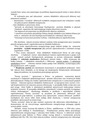 206


warunki bytu i pracy oraz pojawiające się problemy degeneracyjnych zmian w stanie zdrowia
ludności.
      W wykonaniu prac nad zaleceniami zestawu składników odżywczych dobowej racji
pokarmowe ustalano:
  - determinanty i wysokość dobowych wydatków energetycznych oraz wskazania i zasady
      ich pokrycia przez składniki energetyczne
  - ilośc składnika w pożywieniu, która
      *pozwala na utrzymanie korzystnego fizjologicznie poziomu składnika w płynach
      i tkankach organizmu lub zadowalającego stopnia aktywności enzymu
      *nie dopuszcza do pojawiania się jakichkolwiek objawów niedoboru
      * umożliwia utrzymanie potrzebnego bilansu danego składnika (czas badania bilansu jest
      różny w zależności od cech fizjologicznych badanych i substancji odżywczej)
      *utrzymuje na korzystym poziomie wybrany wskaźnik pokrycia zapotrzebowania.

     Dla określenia zaleceń żywienia ludności ustalono różne postępowanie przy wyrażaniu
potrzeb energetycznych i zapotrzebowania na składniki budulcowe.
     *Przy ocenie zapotrzebowania energetycznego grupy ludności podaje się oznaczone
     przeciętne wydatki energetyczne jako poziom zapotrzebowanie ( estimated average
     requirement - EAR)
     * Przy ocenie zalecanych ilości składników budulcowych bierze sie pod uwagę
określony     w badaniach rozrzut indywidualnych wartości zapotrzebowania w grupie osob
o tych samych cechach fizjologicznych, przyjmując za poziom referencyjny wartość
średnią + 2 ochylenia standardowe (Reference nutrient intake - RNI, wynaczany dla
białka, witamin i składników mineralnych ). Obliczona wartość średnia - 2 odchylenia
standardowe (lower     reference nutrient intake) podaje ilość składnika, wystarczającą tylko
dla pojedynczych osób w grupie.
     * Bezpieczny poziom jest określeniem stosowanym w przypadkach podawania ilości
lub zakresu ilości składnika, co do którego nie dysponujemy dostatecznymi informacjami
     dającymi podstawę do wyznachenia przeciętnego spożycia.

     “Normy żywienia " opracowano w Polsce na podstawie zestawienia danych
uzyskanych w badaniach epidemiologicznych sposobu odżywiania oraz światowych badań
doświadczalnych. Podają one średnie zapotrzebowanie energetyczne w oznaczonych grupach
ludności. Zalecenia spożycia składników budulcowych sa najczęściej nieco wyższe o tzw.
rąb bezpieczeństwa) niż onaczony poziom referencyjny: w przypadku białka wzięto przy tym
pod uwagę ilości białka w naturalnych produktach spożywczych tradycyjnego zestawu
artykułów żywności. W przypadku składników mineralnych i witamin zaważyły występujące
różnice biodostępności określonego składnika w posiłkach i indywidualne wahania
zapotrzebowania. “Normy żywienia" są przydatne do planowania dobowych racji
pokarmowych grup ludności; w praktyce przy opracowaniu zestawu dobowych posiłków
niezbędnym jest użycie tabel, które podają skład chemiczny i wartość energetyczną
produktów spożywanych na terenie kraju.
“Normy żywienia" służą też jako wartości wyjściowe dla odżywiania indywidualnego; w
dostosowaniu ich do rzeczywistego zapotrzebowania energetycznego pomagają sygnały
uczucia głodu i sytości.
     Aktualne normy żywienia dla ludności w Polsce opublikowano w 1994 roku ( praca
zbiorowa pod redakcją S. Ziemlańskiego). Przedstawiona poniżej tabela przeciętnego
zapotrzebowania energetycznego i zalecanej ilości białka i tłuszczu w dobowych racjach
pokarmowych grup ludności w Polsce podaje wyciąg danych z wymienionej powyżej
publikacji (tab.14a, 14b, 14c), które dotyczą średniej wartości energetycznej oraz zalecanego
 