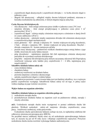 21


-   częstotliwość drgań akustycznych ( częstotliwość dźwięku ) – to liczba okresów drgań w
    jednostce czasu
-   długość fali akustycznej – odległość między dwoma kolejnymi punktami, mierzona w
    kierunku rozchodzenia się zaburzenia, w którym drgania mają tę samą fazę

Cechy fizyczne fal dźwiękowych:
- moc akustyczna – ilość energii emitowana przez źródło w jednostce czasu [ W ]-wat
- natężenie dźwięku – ilość energii przepływającej w jednostce czasu przez 1 m2
   powierzchni [ W/m2 ]
- częstotliwość drgań – różnica między ciśnieniem statycznym a ciśnieniem w danej chwili
   (w czasie zakłócenia ) [N/m2 ]
- widmo akustyczne – zależność między natężeniem dźwięku lub ciśnieniem akustycznym
   a częstotliwością drgań mechanicznych
- miara głośności – bel – dźwięk o natężeniu 10 – krotnie większym niż próg słyszalności,
   2 bele – dźwięk o natężeniu 100 – krotnie większym niż próg słyszalności. Decybel –
   dźwięk o natężeniu 10 – krotnie mniejszym od bela
- poziom mocy akustycznej – podstawowa wielkość charakteryzująca emisję hałasu z jego
   źródła; stosowana do oceny hałasu maszyn
- próg słyszalności – najmniejsze natężenie fali (lub najmniejsze ciśnienie akustyczne)
   potrzebne do wywołania wrażenia dźwiękowego
- próg bólu – natężenie fali dźwiękowej przy którym zaczynamy odczuwać ból (Największą
   wrażliwość wykazuje ucho ludzkie przy częstotliwości 1 – 6 kHz, najmniejszą przy
   tonach niskich )
Szkodliwe działanie hałasu zależy od:
- czasu działania hałasu
- charakteru hałasu
- osobniczej wrażliwości na działanie hałasu
- poziomu natężenia ( ciśnienia ) akustycznego
- udziału częstotliwości drgań w widmie hałasu
Przy jednakowym poziomie i czasie trwania hałas jest tym bardziej szkodliwy, im w węższym
paśmie częstotliwości występuje. Szkodliwość hałasu zależy też od tego, w jakiej części
widma znajdują się jego wartości szczytowe.

Wpływ hałasu na organizm człowieka:

Szkodliwe działanie hałasu na organizm człowieka polega na:
1. uszkodzeniu narządu słuchu
2. pozasłuchowym działaniu hałasu na organizm czyli na podstawowe układy, narządy i
   zmysły człowieka

ad.1. Uszkodzenie narządu słuchu może występować w postaci osłabienia słuchu lub
głuchoty. Wielkość uszkodzeń zależy od: natężenia dźwięku, częstotliwości, czasu
pracy, wrażliwości osobniczej, wieku pracownika.
    Uszkodzenie słuchu spowodowane hałasem cechuje się tym, że najbardziej osłabiona lub
całkowicie zniesiona jest percepcja przy 4000 Hz.
Na przykład starcze osłabienie słuchu różni się od uszkodzenia spowodowanego hałasem
tym, że zaczyna się już od 45 roku życia i obejmuje częstotliwości najwyższe. Powyższe
uszkodzenia słuchu można rozróżnić wykonując badanie audiometryczne.
 