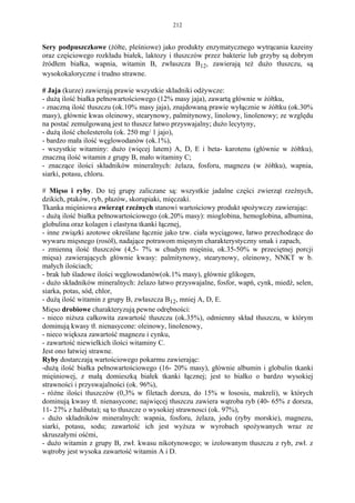 212


Sery podpuszczkowe (żółte, pleśniowe) jako produkty enzymatycznego wytrącania kazeiny
oraz częściowego rozkładu białek, laktozy i tłuszczów przez bakterie lub grzyby są dobrym
źródłem białka, wapnia, witamin B, zwłaszcza B12, zawierają też dużo tłuszczu, są
wysokokaloryczne i trudno strawne.

# Jaja (kurze) zawierają prawie wszystkie składniki odżywcze:
- dużą ilość białka pełnowartościowego (12% masy jaja), zawartą głównie w żółtku,
- znaczną ilość tłuszczu (ok.10% masy jaja), znajdowaną prawie wyłącznie w żółtku (ok.30%
masy), głównie kwas oleinowy, stearynowy, palmitynowy, linolowy, linolenowy; ze względu
na postać zemulgowaną jest to tłuszcz łatwo przyswajalny; dużo lecytyny,
- dużą ilość cholesterolu (ok. 250 mg/ 1 jajo),
- bardzo mała ilość węglowodanów (ok.1%),
- wszystkie witaminy: dużo (więcej latem) A, D, E i beta- karotenu (głównie w żółtku),
znaczną ilość witamin z grupy B, mało witaminy C;
- znaczące ilości składników mineralnych: żelaza, fosforu, magnezu (w żółtku), wapnia,
siarki, potasu, chloru.

# Mięso i ryby. Do tej grupy zaliczane są: wszystkie jadalne części zwierząt rzeźnych,
dzikich, ptaków, ryb, płazów, skorupiaki, mięczaki.
Tkanka mięśniowa zwierząt rzeźnych stanowi wartościowy produkt spożywczy zawierając:
- dużą ilość białka pełnowartościowego (ok.20% masy): mioglobina, hemoglobina, albumina,
globulina oraz kolagen i elastyna tkanki łącznej,
- inne związki azotowe określane łącznie jako tzw. ciała wyciągowe, łatwo przechodzące do
wywaru mięsnego (rosół), nadające potrawom mięsnym charakterystyczny smak i zapach,
- zmienną ilość tłuszczów (4,5- 7% w chudym mięśniu, ok.35-50% w przeciętnej porcji
mięsa) zawierających głównie kwasy: palmitynowy, stearynowy, oleinowy, NNKT w b.
małych ilościach;
- brak lub śladowe ilości węglowodanów(ok.1% masy), głównie glikogen,
- dużo składników mineralnych: żelazo łatwo przyswajalne, fosfor, wapń, cynk, miedź, selen,
siarka, potas, sód, chlor,
- dużą ilość witamin z grupy B, zwłaszcza B12, mniej A, D, E.
Mięso drobiowe charakteryzują pewne odrębności:
- nieco niższa całkowita zawartość tłuszczu (ok.35%), odmienny skład tłuszczu, w którym
dominują kwasy tł. nienasycone: oleinowy, linolenowy,
- nieco większa zawartość magnezu i cynku,
- zawartość niewielkich ilości witaminy C.
Jest ono łatwiej strawne.
Ryby dostarczają wartościowego pokarmu zawierając:
-dużą ilość białka pełnowartościowego (16- 20% masy), głównie albumin i globulin tkanki
mięśniowej, z małą domieszką białek tkanki łącznej; jest to białko o bardzo wysokiej
strawności i przyswajalności (ok. 96%),
- różne ilości tłuszczów (0,3% w filetach dorsza, do 15% w łososiu, makreli), w których
dominują kwasy tł. nienasycone; najwięcej tłuszczu zawiera wątroba ryb (40- 65% z dorsza,
11- 27% z halibuta); są to tłuszcze o wysokiej strawnosci (ok. 97%),
- dużo składników mineralnych: wapnia, fosforu, żelaza, jodu (ryby morskie), magnezu,
siarki, potasu, sodu; zawartość ich jest wyższa w wyrobach spożywanych wraz ze
skruszałymi ośćmi,
- dużo witamin z grupy B, zwł. kwasu nikotynowego; w izolowanym tłuszczu z ryb, zwł. z
wątroby jest wysoka zawartość witamin A i D.
 