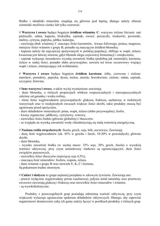 214


Białko i składniki mineralne znajdują się głównie pod łupiną, dlatego należy obierać
ziemniaki możliwie cienko lub tylko szorować.

# Warzywa i owoce będące bogatym źródłem witaminy C: warzywa zielone liściaste :nać
pietruszki, sałata, kapusta, brukselka, szpinak; owoce: porzeczki, truskawki, poziomki,
maliny, cytryna, papryka, jabłka; kalarepa,
- zawierają obok witaminy C znaczące ilości karotenów, kwasu foliowego, potasu, magnezu,
mniejsze ilości witamin z grupy B, ponadto są znaczącym źródłem błonnika;
- kapusta należy do najczęściej spożywanych w polskiej populacji, obfituje w wapń, żelazo;
kwaszona jest łatwiej strawna, gdyż błonnik ulega częściowej fermentacji i zmiękczeniu;
- szpinak wykazuje stosunkowo wysoką zawartość białka (podobną jak ziemniaki), karotenu,
żelazo w małej ilości, ponadto słabo przyswajalne; zawiera też kwas szczawiowy wiążący
wapń i żelazo, zmniejszający ich wchłanianie.

# Warzywa i owoce będące bogatym źródłem karotenu: żółte, czerwone i zielone:
marchew, pomidory, papryka, dynia, melon, morele, brzoskwinie; zielone: sałata, szpinak,
szczypior, botwina;

# Inne warzywa i owoce, a także wyżej wymienione zawierają:
- dużo błonnika, o różnych proporcjach włókien rozpuszczalnych i nierozpuszczalnych
zależnie od gatunku i wieku rośliny,
- różne ilości węglowodanów przyswajalnych: glukoza, fruktoza, sacharoza; w niektórych
warzywach oraz w niedojrzałych owocach większe ilości skrobi, takie produkty muszą być
ugotowane przed spożyciem,
- dużo składników mineralnych: potas, wapń, żelazo (słabo przyswajalne), fosfor,
- kwasy organiczne: jabłkowy, cytrynowy, winowy,
- niewielkie ilości białek (głównie globuliny) i tłuszczów.
- ze względu na wysoką zawartość wody charakteryzują się małą wartością energetyczną.

# Nasiona roślin strączkowych: fasola, groch, soja, bób, soczewica. Zawierają:
- dużą ilość węglowodanów (ok. 45% w grochu i fasoli, 10-20% w pozostałych), głównie
skrobi,
- dużo błonnika,
- wysoka zawartość białka (w suchej masie: 35% soja, 20% groch, fasola) o wysokiej
wartości odżywczej, przy czym aminokwasy siarkowe są ograniczającymi; duże ilości
związków purynowych,
- niewielkie ilości tłuszczów (najwięcej soja 4,5%),
- znaczącą ilość minerałów: fosforu, wapnia, żelaza,
- dużo witamin z grupy B oraz niewiele E, K, C i krotenu.
Są pokarmem trudno strawnym.

# Cukier i słodycze to grupa najmniej pożądana w zdrowym żywieniu. Zawierają one:
- prawie wyłącznie węglowodany proste (sacharoza); jedynie miód naturalny oraz przetwory
owocowe zawierają glukozę i fruktozę oraz niewielkie ilości minerałów i witamin,
- są wysokokaloryczne.

    Produkty z poszczególnych grup posiadają odmienną wartość odżywczą, przy czym
większość wykazuje ograniczone spektrum składników odżywczych. Dlatego, aby zapewnić
organizmowi dostarczenie całej ich gamy należy łączyć w posiłkach produkty z różnych grup.
 