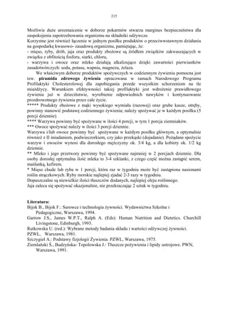 215


Możliwie duże urozmaicenie w doborze pokarmów stwarza margines bezpieczeństwa dla
zaspokojenia zapotrzebowania organizmu na składniki odżywcze.
Korzystne jest również łączenie w jednym posiłku produktów o przeciwwstawnym działaniu
na gospodarkę kwasowo- zasadową organizmu, pamiętając, że:
- mięso, ryby, drób, jaja oraz produkty zbożowe są źródłem związków zakwaszających w
związku z obfitością fosforu, siarki, chloru,
- warzywa i owoce oraz mleko działają alkalizująco dzięki zawartości pierwiastków
zasadotwórczych: sodu, potasu, wapnia, magnezu, żelaza.
     We właściwym doborze produktów spożywczych w codziennym żywieniu pomocna jest
tzw. piramida zdrowego żywienia opracowana w ramach Narodowego Programu
Profilaktyki Cholesterolowej dla zapobiegania przede wszystkim schorzeniom na tle
miażdżycy. Warunkiem efektywności takiej profilaktyki jest wdrożenie prawidłowego
żywienia już w dzieciństwie, wyrobienie odpowiednich nawyków i kontynuowanie
prozdrowotnego żywienia przez całe życie.
***** Produkty zbożowe z mąki wysokiego wymiału (razowej) oraz grube kasze, otręby,
powinny stanowić podstawę codziennego żywienia; należy spożywać je w każdym posiłku (5
porcji dziennie).
**** Warzywa powinny być spożywane w ilości 4 porcji, w tym 1 porcja ziemniaków.
*** Owoce spożywać należy w ilości 3 porcji dziennie.
Warzywa i/lub owoce powinny być spożywane w każdym posiłku głównym, a optymalnie
również z II śniadaniem, podwieczorkiem, czy jako przekąski (dojadanie). Pożądane spożycie
warzyw i owoców wynosi dla dorosłego mężczyzny ok. 3/4 kg, a dla kobiety ok. 1/2 kg
dziennie.
** Mleko i jego przetwory powinny być spożywane najmniej w 2 porcjach dziennie. Dla
osoby dorosłej optymalna ilość mleka to 3-4 szklanki, z czego część można zastąpić serem,
maślanką, kefirem.
* Mięso chude lub ryba w 1 porcji, która raz w tygodniu może być zastąpiona nasionami
roślin strączkowych. Ryby morskie najlepiej zjadać 2-3 razy w tygodniu.
Dopuszczalne są niewielkie ilości tłuszczów dodanych, najlepiej oleju roślinnego.
Jaja zaleca się spożywać okazjonalnie, nie przekraczając 2 sztuk w tygodniu.


Literatura:
Bijok B., Bijok F.: Surowce i technologia żywności. Wydawnictwa Szkolne i
    Pedagogiczne, Warszawa, 1994.
Garrow J.S., James W.P.T., Ralph A. (Eds): Human Nutrition and Dietetics. Churchill
    Livingstone, Edinburgh, 1993.
Rutkowska U. (red.): Wybrane metody badania składu i wartości odżywczej żywności.
PZWL, Warszawa, 1981.
Szczygieł A.: Podstawy fizjologii Żywienia. PZWL, Warszawa, 1975.
Ziemlański Ś., Budzyńska- Topolowska J.: Tłuszcze pożywienia i lipidy ustrojowe. PWN,
    Warszawa, 1991.
 
