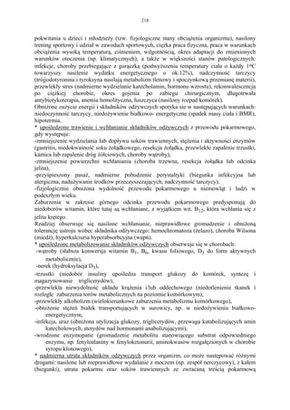 218


pokwitania u dzieci i młodzieży (tzw. fizjologiczne stany obciążenia organizmu), nasilony
trening sportowy i udział w zawodach sportowych, ciężka praca fizyczna, praca w warunkach
obciążenia wysoką temperaturą, ciśnieniem, wilgotnością, okres adaptacji do zmienionych
warunków otoczenia (np. klimatycznych), a także w większości stanów patologicznych:
infekcje, choroby przebiegające z gorączką (podwyższeniu temperatury ciała o każdy 1oC
towarzyszy nasilenie wydatku energetycznego o ok.12%), nadczynność tarczycy
(trójjodotyronina i tyroksyna nasilają metabolizm tlenowy i spoczynkową przemianę materii),
przewlekły stres (nadmierne wydzielanie katecholamin, hormonu wzrostu), rekonwalescencja
po ciężkiej chorobie, okres gojenia po zabiegu chirurgicznym, długotrwała
antybiotykoterapia, anemia hemolityczna, łuszczyca (nasilony rozpad komórek).
Obniżone zużycie energii i składników odżywczych spotyka sie w następujących warunkach:
niedoczynność tarczycy, niedożywienie białkowo- energetyczne (spadek masy ciała i BMR),
hipotermia.
* upośledzone trawienie i wchłanianie składników odżywczych z przewodu pokarmowego,
gdy występuje:
-zmniejszenie wydzielania lub dopływu soków trawiennych, stężenia i aktywności enzymów
(gastritis, niedokwaśność soku żołądkowego, resekcja żołądka, przewlekłe zapalenie trzustki,
kamica lub zapalenie dróg żółciowych, choroby wątroby),
-zmniejszenie powierzchni wchłaniania (choroba trzewna, resekcja żołądka lub odcinka
jelita),
-przyśpieszony pasaż, nadmierne pobudzenie perystaltyki (biegunka infekcyjna lub
alergiczna, nadużywanie środków przeczyszczających, nadczynność tarczycy),
-fizjologicznie obniżona wydolność przewodu pokarmowego u niemowląt i ludzi w
podeszłym wieku.
Zaburzenia w zakresie górnego odcinka przewodu pokarmowego predysponują do
niedoborów witamin, które tutaj są wchłaniane, z wyjątkiem wit. B12, która wchłania się z
jelita krętego.
Rzadziej obserwuje się nasilone wchłanianie, nieprawidłowe gromadzenie i obniżoną
tolerancję ustroju wobec składnika odżywczego: hemochromatoza (żelazo), choroba Wilsona
(miedź), hyperkalciuria hyperabsorbcyjna (wapń).
* upośledzone metabolizowanie składników odżywczych obserwuje się w chorobach:
 -wątroby (słabsza konwersja witamin B1, B6, kwasu foliowego, D3 do form aktywnych
      metabolicznie),
 -nerek (hydroksylacja D3),
-trzustki (niedobór insuliny upośledza transport glukozy do komórek, syntezę i
magazynowanie triglicerydów),
-przewlekła niewydolność układu krążenia i/lub oddechowego (niedotlenienie tkanek i
rozległe zaburzenia torów metabolicznych na poziomie komórkowym),
-przewlekły alkoholizm (wielokierunkowe zaburzenia metabolizmu komórkowego),
-obniżenie stężeń białek transportujących w surowicy, np. w niedożywieniu białkowo-
      energetycznym,
-infekcja, uraz (obniżona utylizacja glukozy, triglicerydów, przewaga katabolizujących amin
      katecholowych, sterydów nad hormonami anabolizującymi),
-wrodzone enzymopatie (gromadzenie metabolitu stanowiącego substrat odpowiedniego
      enzymu, np. fenyloalaniny w fenyloketonurii, aminokwasów rozgałęzionych w chorobie
      syropu klonowego),
* nadmierna utrata składników odżywczych przez organizm, co może następować różnymi
drogami: nasilone lub nieprawidłowe wydalanie z moczem (np. zespół nerczycowy), z kałem
(biegunki), utrata pokarmu oraz soków trawiennych ze zwracaną treścią pokarmową
 
