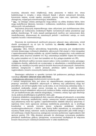 219


(wymioty, odsysanie treści żołądkowej), straty ponoszone w trakcie tzw. stresu
katabolicznego w związku z utratą własnych tkanek i płynów ustrojowych (krwotok,
krwawienie utajone, wysięk zapalny, przesięki, procesy ropne, uraz, oparzenie, zabieg
chirurgiczny, rozpad guza nowotworowego), hemodializa.
* leki - na istniejące zmiany patologiczne mogą nałożyć się efekty działania leków, które
mogą modyfikować łaknienie, trawienie i wchłanienie, metabolizm, wydalanie składników
odżywczych i ich pochodnych.
     Najczęstszą przyczyną nieprawidłowego stanu odżywienia jest niezbilansowana dieta,
stąd dopiero po wykluczeniu ewidentnych błędów żywieniowych należy poszukiwać jego
podłoża chorobowego. W wielu stanach patologicznych możliwe jest zastosowanie diety
zmodyfikowanej, dostosowanej do zmienionych potrzeb i możliwości ustroju, co może
wspomóc leczenie i rekonwalescencję.

     Stosownie do rozróżnionych możliwych przyczyn zaburzeń stanu odżywienia, wśród
chorób rozwijających się na tym tle wyróżnia się choroby odżywieniowe (na tle
nieprawidłowego żywienia):
- pierwotne- takie, których udowodnioną bezpośrednią przyczyną jest nieodpowiednie
żywienie dostarczające wybranych składników odżywczych i/lub energii w ilości niezgodnej
z zapotrzebowaniem danego osobnika, np. otyłość (nadmiar energetyczny), wole endemiczne
(niedobór jodu), krzywica (niedobór wit. D3), osteomalacja (niedobór wapnia lub witaminy
D3), gnilec (niedobór wit. C), beri- beri (niedobór wit. B1), pelagra (niedobór wit. PP),
- wtórne- dla których wadliwe żywienie stanowi jeden z wielu czynników ryzyka, sprzyjający
wystąpieniu choroby, jakkolwiek nie wystarczający w odosobnieniu, o niezdefiniowanej sile
działania, np. miażdżyca (wysokie spożycie kwasów tłuszczowych nasyconych i cholesterolu,
nadmiary energetyczne i cukrów prostych, próchnica zębów (częste spożywanie
węglowodanów, kwasów owocowych), kamica żółciowa.

     Dominujące odchylenie w sposobie żywienia lub podstawowa patologia chorobowa
warunkuje charakter zaburzeń stanu odżywienia:
- niedostateczne odżywienie (niedożywienie) rozwija się, gdy:
# wartość energetyczna diety jest niższa niż zapotrzebowanie energetyczne organizmu;
proporcje zawartości składników odżywczych w dobowej racji pokarmowej mogą być
prawidłowe, ale ich bezwzględne ilości są tak niskie, że nie równoważą codziennej utraty; w
warunkach niedostatku energii zawsze rozwijają się, wcześniej czy później, objawy
niedoboru licznych składników odżywczych (zwłaszcza białka- większa proporcja spożytych
AA jest katabolizowana jako materiał energiodajny, i witamin); zmiany tego typu obserwuje
się np. podczas przedłużającej się głodówki; także, gdy:
# proporcje składników energiodajnych diety znacznie odbiegają od zalecanych, co powoduje
zaburzenie równowagi metabolicznej ustroju; sumaryczna wartość energetyczna dobowej
racji pokarmowej może być zgodna z zapotrzebowaniem; składnik odżywczy spożywany w
najniższej ilości może ograniczać utylizację metaboliczną pozostałych, np. w przebiegu
kwashiorkor z powodu żywienia prawie wyłącznie produktami roślinnymi
wysokowęglowodanowymi z bardzo małą ilością białka aminokwasy są oszczędzane do
resyntezy białek ustroju, natomiast nasila się katabolizm triglicerydów jako źródło energii i
ich mobilizacja z tkanki tłuszczowej; analogicznie żywienie pozbawione węglowodanów (lub
spożycie poniżej 150- 100g dziennie) prowadzi do obniżonego wytwarzania produktów
pośrednich katabolizmu glukozy (pirogronian, szczawiooctan) niezbędnych do włączenia
kwasów tłuszczowych i niektórych aminokwasów w szlaki metaboliczne;
 
