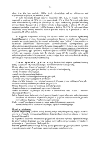 234


gdzie: tric, klp, łyd- grubości fałdów sk.-tł. odpowiednio nad m. trójgłowym, nad
m.piersiowym większym, na podudziu, w mm.
    W ciele noworodka tłuszcz stanowi przeciętnie 12% m.c., w 1-szym roku życia
zawartość ta rośnie do ok. 30%, po czym spada- do ok. 18% w 10 rż. W okresie pokwitania
nadal nieco obniża się u chłopców (obserwuje się często krótkotrwały przedpokwitaniowy
przyrost tkanki tłuszczowej), a wydatnie wzrasta u dziewczynek; w efekcie 18- 20 letni
mężczyzni posiadają przeciętnie 15-18% tłuszczu, a kobiety 20- 25%. W ciele prawidłowo
odżywionej osoby dorosłej zawartość tłuszczu powinna mieścić się w granicach: 5- 20% u
mężczyzny, 15- 30% u kobiety.

     W przypadku rozpoznania nadwagi lub otyłości ważne jest określenie dystrybucji
tkanki tłuszczowej w ciele. Dominujące gromadzenie tłuszczu w obrębie jamy brzusznej
prowadzi do otyłości centralnej (brzusznej, androidalnej, typu "jabłko"), która przebiega z
nasilonymi zaburzeniami metabolicznymi (hyperinsulinemia, hyperlipidemia), jest
udowodnionym czynnikiem ryzyka ChNS, udaru mózgu, cukrzycy typu 2, oraz kojarzy się z
podwyższoną śmiertelnością ogólną. Mniejsze ryzyko niesie otyłość obwodowa (pośladkowo-
udowa, gynoidalna, typu "gruszka"). Najprosztszym wskaźnikiem różnicującym te dwa typy
otyłości jest proporcja obwodu talii do obwodu bioder (WHR, waist/hip ratio, AGR,
abdominal/gluteal ratio), którego wartośći przewyższające 1,0 u mężczyzny lub 0,8 u kobiety
uprawniają do rozpoznania otyłości brzusznej.

     O c e n a s p o s o b u ¿ y w i e n i a : d¹¿y do okreœlenia stopnia zgodnoœci miêdzy
poda¿¹ sk³adników od¿ywczych i energii a zapotrzebowaniem badanej osoby.
Metody jakoœciowe dostarczaj¹ nastêpuj¹cych danych:
-rodzaje produktów spo¿ywczych dominuj¹cych w diecie badanej osoby,
-Ÿród³a produktów spo¿ywczych,
-metody przechowywania produktów,
-sposoby obróbki kulinarnej produktów spo¿ywczych,
-czêstoœæ spo¿ycia poszczególnych produktów,
-iloœæ posi³ków dziennie, czas i miejsce konsumpcji, d³ugoœæ przerw miêdzyposi³kowych,
-sezonowe zmiany w doborze produktów spo¿ywczych.
Metody iloœciowe oprócz ww informacji pozwalaj¹ poznaæ:
-iloœci produktów ¿ywnoœciowych spo¿ywanych dziennie,
-iloœci sk³adników od¿ywczych (wyliczone z zastosowanie tabel sk³adu i wartoœci
od¿ywczej produktów).
Zalety: badanie umo¿liwia wykrycie dysproporcji poda¿/ zapotrzebowanie na ka¿dym etapie
     niedoboru lub nadmiaru, rozpoznanie pacjenta z ryzykiem zaburzeñ stanu od¿ywienia,
     potwierdzenie diagnozy i t³a choroby od¿ywieniowej,
Wady: czasoch³onne i pracoch³onne, wymaga wykwalifikowanego personelu,
     metody analityczne s¹ kosztowne i wymagaj¹ zaplecza laboratoryjnego.

Metody wywiadowcze:
Wywiad 24-godzinny (24-hour recall): badany podaje wszystkie potrawy, napoje, przek¹ski
spo¿yte w ci¹gu doby poprzedzaj¹cej badanie; iloœci produktów i potraw ustalane s¹ z pomoc¹
fotografii lub modeli.
Ze wzglêdu na codzienn¹ zmiennoœæ spo¿ycia dla uzyskania wywiadu reprezentatywnego
dla rzeczywistego dziennego spo¿ycia badanej osoby zaleca siê powtórzenie wywiadu 24-
godzinnego w ci¹gu minimum 7 kolejnych dni.
Historia ¿ywienia (Diet history): badany podaje przeciêtne spo¿ycie produktów i potraw
celem skonstruowania 3-7- dniowego reprezentatywnego modelu spo¿ycia.
 